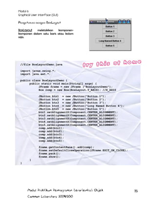 Pengaturan dengan BoxLayout
BoxLayout
meletakkan
komponenkomponen dalam satu baris atau kolom
saja.

//file BoxLayoutDemo.java
import javax.swing.*;
import java.awt.*;
public class BoxLayoutDemo {
public static void main(String[] args) {
JFrame frame = new JFrame ("BoxLayoutDemo");
Box comp = new Box(BoxLayout.Y_AXIS); //X_AXIS
JButton btn1 = new JButton("Button 1");
JButton btn2 = new JButton("Button 2");
JButton btn3 = new JButton("Button 3");
JButton btn4 = new JButton("Long Named Button 4");
JButton btn5 = new JButton("Button 5");
btn1.setAlignmentX(Component.CENTER_ALIGNMENT);
btn2.setAlignmentX(Component.CENTER_ALIGNMENT);
btn3.setAlignmentX(Component.CENTER_ALIGNMENT);
btn4.setAlignmentX(Component.CENTER_ALIGNMENT);
btn5.setAlignmentX(Component.CENTER_ALIGNMENT);
comp.add(btn1);
comp.add(btn2);
comp.add(btn3);
comp.add(btn4);
comp.add(btn5);
frame.getContentPane().add(comp);
frame.setDefaultCloseOperation(JFrame.EXIT_ON_CLOSE);
frame.pack();
frame.show();
}
}

Modul Praktikum Pemrograman Berorientasi Objek
Common Laboratory 2009/2010

73

 