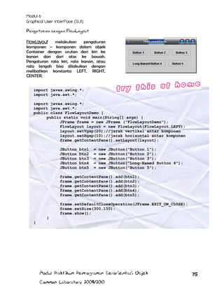 Pengaturan dengan FlowLayout
FlowLayout
melakukan
pengaturan
komponen – komponen dalam objek
Container dengan urutan dari kiri ke
kanan dan dari atas ke bawah.
Pengaturan rata kiri, rata kanan, atau
rata tengah bisa dilakukan dengan
melibatkan konstanta LEFT, RIGHT,
CENTER.
import javax.swing.*;
import java.awt.*;
import javax.swing.*;
import java.awt.*;
public class FlowLayoutDemo {
public static void main(String[] args) {
JFrame frame = new JFrame ("FlowLayoutDemo");
FlowLayout layout = new FlowLayout(FlowLayout.LEFT);
layout.setVgap(20);//jarak vertikal antar komponen
layout.setHgap(10);//jarak horisontal antar komponen
frame.getContentPane().setLayout(layout);
JButton
JButton
JButton
JButton
JButton

btn1
btn2
btn3
btn4
btn5

=
=
=
=
=

new
new
new
new
new

JButton("Button 1");
JButton("Button 2");
JButton("Button 3");
JButton("Long-Named Button 4");
JButton("Button 5");

frame.getContentPane().add(btn1);
frame.getContentPane().add(btn2);
frame.getContentPane().add(btn3);
frame.getContentPane().add(btn4);
frame.getContentPane().add(btn5);
frame.setDefaultCloseOperation(JFrame.EXIT_ON_CLOSE);
frame.setSize(300,150);
frame.show();
}
}

Modul Praktikum Pemrograman Berorientasi Objek
Common Laboratory 2009/2010

75

 