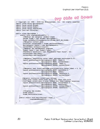 // Copyright (c) 1995 - 2008 Sun Microsystems, Inc.
import javax.swing.SpringLayout;
import javax.swing.JFrame;
import javax.swing.JLabel;
import javax.swing.JTextField;
import java.awt.Container;

All rights reserved.

public class SpringDemo {
static void createAndShowGUI() {
//Membuat dan mengatur jendela utama
JFrame frame = new JFrame("SpringDemo");
frame.setDefaultCloseOperation(JFrame.EXIT_ON_CLOSE);
//Mengatur content pane.
Container contentPane = frame.getContentPane();
SpringLayout layout = new SpringLayout();
contentPane.setLayout(layout);
//Membuat dan menambahkan komponen
JLabel label = new JLabel("Label: ");
JTextField textField = new JTextField("Text field", 15);
contentPane.add(label);
contentPane.add(textField);
//Mengatur constraints untuk label sehingga posisinya=(5,5).
layout.putConstraint(SpringLayout.WEST, label,5,
SpringLayout.WEST, contentPane);
layout.putConstraint(SpringLayout.NORTH, label,5,
SpringLayout.NORTH, contentPane);
//Mengatur text field sehingga posisinya=(sisi_kanan_label + 5, 5)
layout.putConstraint(SpringLayout.WEST, textField,5,
SpringLayout.EAST, label);
layout.putConstraint(SpringLayout.NORTH, textField,5,
SpringLayout.NORTH, contentPane);
//Mengatur constraints content pane sehingga
//sisi kanan content pane=5 pixel diluar sisi kanan text field
//sisi bawah content pane =5 pixel dibawah sisi bawah komponen terpanjang

layout.putConstraint(SpringLayout.EAST, contentPane,5,
SpringLayout.EAST, textField);
layout.putConstraint(SpringLayout.SOUTH, contentPane,5,
SpringLayout.SOUTH, textField);
//Display the window.
frame.pack();
frame.setVisible(true);
}
public static void main(String[] args) {
createAndShowGUI();
}
}

80

Modul Praktikum Pemrograman Berorientasi Objek
Common Laboratory 2009/2010

 