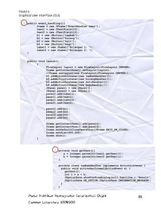 1 public event_handling(){

frame = new JFrame(“EventHandler Demo”);
text1 = new JTextField(10);
text2 = new JTextField(10);
b1 = new JButton(“tambah”);
b2 = new JButton(“kurang”);
b3 = new JButton(“kali”);
b4 = new JButton(“bagi”);
label1 = new JLabel(“Bilangan 1: “);
label2 = new JLabel(“Bilangan 2: “);

}
public void launch()
{
FlowLayout layout = new FlowLayout(FlowLayout.CENTER);
frame.getContentPane().setLayout(layout);
//frame.setLayout(new FlowLayout(FlowLayout.CENTER));
b1.addActionListener(new tambahHandler());
b2.addActionListener(new kurangHandler());
b3.addActionListener(new kaliHandler());
b4.addActionListener(new bagiHandler());
JPanel panel1 = new JPanel();
JPanel panel2 = new JPanel();
panel1.add(label1);
panel1.add(text1);
panel1.add(label2);
panel1.add(text2);
panel2.add(b1);
panel2.add(b2);
panel2.add(b3);
panel2.add(b4);
frame.getContentPane().add(panel1);
frame.getContentPane().add(panel2);
frame.setDefaultCloseOperation(JFrame.EXIT_ON_CLOSE);
frame.setSize(400,200);
frame.show();
}

2

private void getText(){
a = Integer.parseInt(text1.getText());
b = Integer.parseInt(text2.getText());
}
private class tambahHandler implements ActionListener {
public void actionPerformed(ActionEvent e) {
getText();
int c = a + b;
JOptionPane.showConfirmDialog(null,hasilJum,c,"Result",
JOptionPane.OK_OPTION,JOptionPane.INFORMATION_MESSAGE);
}
}

Modul Praktikum Pemrograman Berorientasi Objek
Common Laboratory 2009/2010

83

 