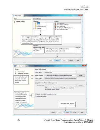 Jika menggunakan Netbeans yang mendukung beberapa bahasa
pemrograman lainnya seperti Python, Ruby dll, ataupun J2EE,
J2ME, maka dalam kolom ‘Categories’ akan tampil list pilihan
sesuai kebutuhan.

Pilih Categories:Java, dan Project: Java
Aplication, kemudian klik, ‘next’

Secara ‘default’ proyek
yang anda bikin akan
diletakan ke directori
berikut.

Proyek yang dibuat
secara otomatis telah
memiliki class main
yang memiliki nama
yang sama dengan
dengan nama proyek.

kemudian klik, ‘Finish’

86

Modul Praktikum Pemrograman Berorientasi Objek
Common Laboratory 2009/2010

 