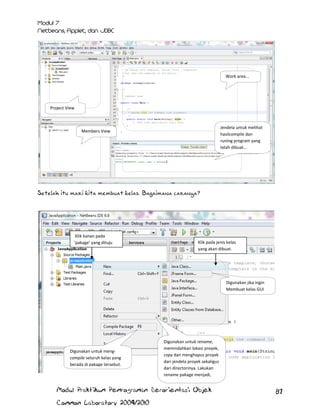 Work area...

Project View

Jendela untuk melihat
hasilcompile dan
runing program yang
telah dibuat...

Members View

Setelah itu mari kita membuat kelas. Bagaimana caranya?

Klik kanan pada
‘pakage’ yang dituju

Klik pada jenis kelas
yang akan dibuat.

Digunakan jika ingin
Membuat kelas GUI

Digunakan untuk mengcompile seluruh kelas yang
berada di pakage tersebut.

Digunakan untuk rename,
memindahkan lokasi proyek,
copy dan menghapus proyek
dari jendela proyek sekaligus
dari directorinya. Lakukan
rename pakage menjadi,
javaaplicationData

Modul Praktikum Pemrograman Berorientasi Objek
Common Laboratory 2009/2010

87

 