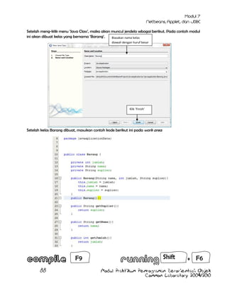 Setelah meng-klik menu „Java Class‟, maka akan muncul jendela sebagai berikut. Pada contoh modul
ini akan dibuat kelas yang bernama „Barang‟.
Biasakan nama kelas
diawali dengan huruf besar

Klik ‘Finish’

Setelah kelas Barang dibuat, masukan contoh kode berikut ini pada work area:

F9
88

Shift

+ F6

Modul Praktikum Pemrograman Berorientasi Objek
Common Laboratory 2009/2010

 