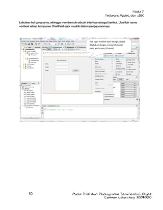 Lakukan hal yang sama, sehingga membentuk sebuah interface sebagai berikut. Ubahlah nama
varibael setiap kompunen JTextField agar mudah dalam penggunaannya.

Jika ingin melihat hasil design, dapat
dilakukan dengan meng-klik kanan
pada work area (JFrame).

90

Modul Praktikum Pemrograman Berorientasi Objek
Common Laboratory 2009/2010

 