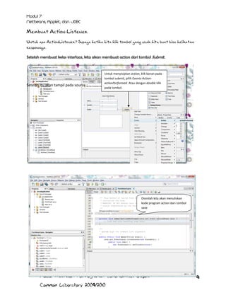Membuat Action Listener
Untuk apa ActionListener? Supaya ketika kita klik tombol yang udah kita buat bisa kelihatan
responnya.
Setelah membuat kelas interface, kita akan membuat action dari tombol Submit.

Setelah itu akan tampil pada source :

Untuk menyisipkan action, klik kanan pada
tombol submit, pilih Events-ActionactionPerformed. Atau dengan double klik
pada tombol.

Disinilah kita akan menuliskan
kode program action dari tombol
save

Modul Praktikum Pemrograman Berorientasi Objek
Common Laboratory 2009/2010

91

 