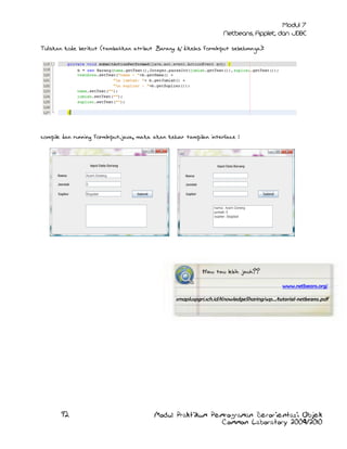 Tuliskan kode berikut (tambahkan atribut Barang b; dikelas FormInput sebelumnya):

compile dan running FormInput.java, maka akan keluar tampilan interface :

Mau tau lebih jauh??
www.netbeans.org/

smapluspgri.sch.id/KnowledgeSharing/wp.../tutorial-netbeans.pdf

92

Modul Praktikum Pemrograman Berorientasi Objek
Common Laboratory 2009/2010

 