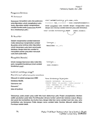 Penggunaan Database
A. Statement
Statement merupakan suatu class pada java
yang digunakan untuk mengeksekusi suatu
query, digunakan setelah menginisialisasi
variable koneksi pada Connection di point
ke-2. Inisialisasinya yaitu :

misal : variabel koneksinya yaitu conn , maka
Statement var_statement = conn.createStatement();
UntukDriverManager.getConnection(“nama_URL”,”nama_u
mengakhiri suatu transaksi dengan menggunakan query
ser”,”password”); statement yang sudah diinisialisasi.
dengan cara menutup variable

misal : variable statementnya, stmnt

stmnt.close();

B. ResultSet
Setelah menginisialisai variabel statement
maka selanjutnya menginisialisai variabel
ResultSet yang nantinya akan digunakan
untuk menyimpan suatu baris record pada
database, dengan kata lain variabel ini
merupakan pointer yang akan menunjuk
suatu baris pada table.

Caranyaa….

DriverMana
ger.getCon
nection(“n
ama_URL”,”
nama_user”
,”password
”);

ResultSet var_set;
DriverManager.get
Connection(“nama_
URL”,”nama_user”,
”password”);

Mengakhiri Koneksi.
Caranyaa….

Untuk menjaga keamanan data maka kita
perlu mengakhiri koneksinya (misal variabel
koneksinya conn) .

conn.close();
DriverManag
er.getConne
ction(“nama
_URL”,”nama
_user”,”pas
sword”);

kasih liat contohnya dongg??
Mari kita buat aplikasi penjualan sederhana
Dibawah ini adalah penggunaan JDBC

Nama databasenya db_penjualan

Database: MySQL

CREATE DATABASE `db_barang` ;

Username: root

CREATE TABLE `db_barang`.`tabel_barang` (
`nama` VARCHAR( 20 ) NOT NULL ,
`suplier` VARCHAR( 20 ) NOT NULL ,
`jumlah` INT NOT NULL

Password: „‟
Jalan di localhost.

)

Selanjutnya, pada project yang sudah kita buat sebelumnya yaitu Project javaaplication, lakukan
sedikit perubahan pada kelas FormPenjualan dimana tombol submit dan textarea output dihapus
dari panel dan tambahkan dua button baru dengan label dan nama variabel insert dan view, serta
tambahkan satu komponen JTable dengan nama variabel tabel. Gambar dibawah adalah kelas
FormInput setelah diedit.

94

Modul Praktikum Pemrograman Berorientasi Objek
Common Laboratory 2009/2010

 