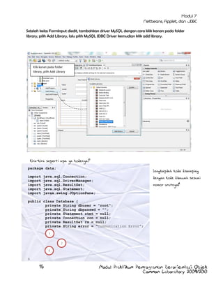 Setelah kelas FormInput diedit, tambahkan driver MySQL dengan cara klik kanan pada folder
library, pilih Add Library, lalu pilih MySQL JDBC Driver kemudian klik add library.

Klik kanan pada folder
library, pilih Add Library

Kira-kira seperti apa ya kodenya?
package data;
import
import
import
import
import

Lengkapilah kode disamping

java.sql.Connection;
java.sql.DriverManager;
java.sql.ResultSet;
java.sql.Statement;
javax.swing.JOptionPane;

dengan kode dibawah sesuai
nomor urutnya!

public class Database {
private String dbuser = "root";
private String dbpasswd = "";
private Statement stmt = null;
private Connection con = null;
private ResultSet rs = null;
private String error = "Communication Error”;
1
2
3

}

96

Modul Praktikum Pemrograman Berorientasi Objek
Common Laboratory 2009/2010

 