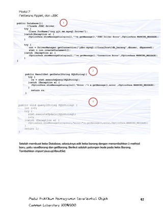 1
public Database(){
//Loads JDBC driver
try {
Class.forName("org.gjt.mm.mysql.Driver");
}catch(Exception e) {
JOptionPane.showMessageDialog(null,""+e.getMessage(),"JDBC Driver Error",JOptionPane.WARNING_MESSAGE);

}
try {
con = DriverManager.getConnection("jdbc:mysql://localhost/db_barang",dbuser, dbpasswd);
stmt = con.createStatement();
}catch (Exception e) {
JOptionPane.showMessageDialog(null,""+e.getMessage(),"Connection Error",JOptionPane.WARNING_MESSAGE);

}
}

2
public ResultSet getData(String SQLString){
try {
rs = stmt.executeQuery(SQLString);
}catch (Exception e) {
JOptionPane.showMessageDialog(null,"Error :"+ e.getMessage(),error ,JOptionPane.WARNING_MESSAGE);

}
return rs;
}
3

public void query(String SQLString) {
int i=0;
try {
stmt.executeUpdate(SQLString);
i=1;
}catch (Exception e) {
JOptionPane.showMessageDialog(null,"error:"+e.getMessage(),error,JOptionPane.WARNING_MESSAGE);

}
return i;
}

Setelah membuat kelas Database, selanjutnya edit kelas barang dengan menambahkan 2 method
baru, yaitu saveBarang dan getBarang. Berikut adalah potongan kode pada kelas Barang.
Tambahkan import java.sql.ResultSet;

Modul Praktikum Pemrograman Berorientasi Objek
Common Laboratory 2009/2010

97

 