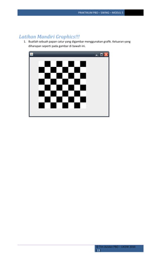 PRAKTIKUM PBO – SWING – MODUL 5
© Tim Asisten PBO – UKDW 2010
[13]
Latihan Mandiri Graphics!!!
1. Buatlah sebuah papan catur yang digambar menggunakan grafik. Keluaran yang
diharapan seperti pada gambar di bawah ini.
 