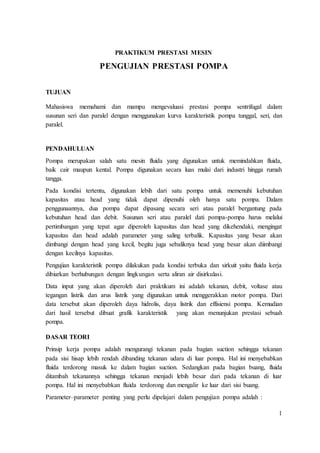 1
PRAKTIKUM PRESTASI MESIN
PENGUJIAN PRESTASI POMPA
TUJUAN
Mahasiswa memahami dan mampu mengevaluasi prestasi pompa sentrifugal dalam
susunan seri dan paralel dengan menggunakan kurva karakteristik pompa tunggal, seri, dan
paralel.
PENDAHULUAN
Pompa merupakan salah satu mesin fluida yang digunakan untuk memindahkan fluida,
baik cair maupun kental. Pompa digunakan secara luas mulai dari industri hingga rumah
tangga.
Pada kondisi tertentu, digunakan lebih dari satu pompa untuk memenuhi kebutuhan
kapasitas atau head yang tidak dapat dipenuhi oleh hanya satu pompa. Dalam
penggunaannya, dua pompa dapat dipasang secara seri atau paralel bergantung pada
kebutuhan head dan debit. Susunan seri atau paralel dati pompa-pompa harus melalui
pertimbangan yang tepat agar diperoleh kapasitas dan head yang dikehendaki, mengingat
kapasitas dan head adalah parameter yang saling terbalik. Kapasitas yang besar akan
dimbangi dengan head yang kecil, begitu juga sebaliknya head yang besar akan diimbangi
dengan kecilnya kapasitas.
Pengujian karakteristik pompa dilakukan pada kondisi terbuka dan sirkuit yaitu fluida kerja
dibiarkan berhubungan dengan lingkungan serta aliran air disirkulasi.
Data input yang akan diperoleh dari praktikum ini adalah tekanan, debit, voltase atau
tegangan listrik dan arus listrik yang digunakan untuk menggerakkan motor pompa. Dari
data tersebut akan diperoleh daya hidrolis, daya listrik dan effisiensi pompa. Kemudian
dari hasil tersebut dibuat grafik karakteristik yang akan menunjukan prestasi sebuah
pompa.
DASAR TEORI
Prinsip kerja pompa adalah mengurangi tekanan pada bagian suction sehingga tekanan
pada sisi hisap lebih rendah dibanding tekanan udara di luar pompa. Hal ini menyebabkan
fluida terdorong masuk ke dalam bagian suction. Sedangkan pada bagian buang, fluida
ditambah tekanannya sehingga tekanan menjadi lebih besar dari pada tekanan di luar
pompa. Hal ini menyebabkan fluida terdorong dan mengalir ke luar dari sisi buang.
Parameter–parameter penting yang perlu dipelajari dalam pengujian pompa adalah :
 