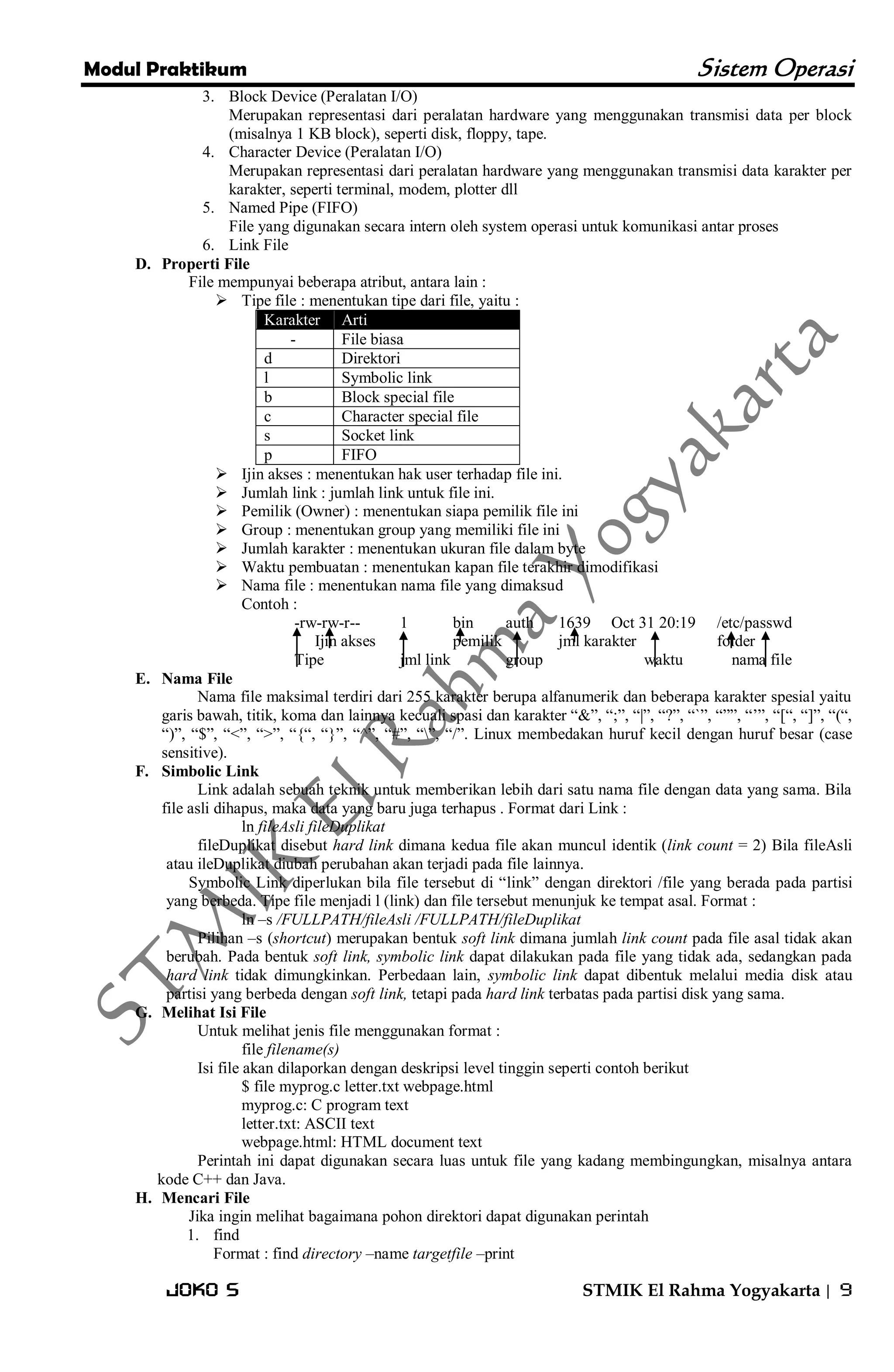 Modul Praktikum Sistem Operasi 
Joko S STMIK El Rahma Yogyakarta | 9 
3. Block Device (Peralatan I/O) 
Merupakan representasi dari peralatan hardware yang menggunakan transmisi data per block (misalnya 1 KB block), seperti disk, floppy, tape. 
4. Character Device (Peralatan I/O) 
Merupakan representasi dari peralatan hardware yang menggunakan transmisi data karakter per karakter, seperti terminal, modem, plotter dll 
5. Named Pipe (FIFO) 
File yang digunakan secara intern oleh system operasi untuk komunikasi antar proses 
6. Link File 
D. Properti File 
File mempunyai beberapa atribut, antara lain : 
 Tipe file : menentukan tipe dari file, yaitu : Karakter Arti 
- 
File biasa 
d 
Direktori 
l 
Symbolic link 
b 
Block special file 
c 
Character special file 
s 
Socket link 
p 
FIFO 
 Ijin akses : menentukan hak user terhadap file ini. 
 Jumlah link : jumlah link untuk file ini. 
 Pemilik (Owner) : menentukan siapa pemilik file ini 
 Group : menentukan group yang memiliki file ini 
 Jumlah karakter : menentukan ukuran file dalam byte 
 Waktu pembuatan : menentukan kapan file terakhir dimodifikasi 
 Nama file : menentukan nama file yang dimaksud 
Contoh : 
-rw-rw-r-- 1 bin auth 1639 Oct 31 20:19 /etc/passwd Ijin akses pemilik jml karakter folder Tipe jml link group waktu nama file 
E. Nama File 
Nama file maksimal terdiri dari 255 karakter berupa alfanumerik dan beberapa karakter spesial yaitu garis bawah, titik, koma dan lainnya kecuali spasi dan karakter ―&‖, ―;‖, ―|‖, ―?‖, ―`‖, ―‖‖, ―’‖, ―[―, ―]‖, ―(―, ―)‖, ―$‖, ―<‖, ―>‖, ―{―, ―}‖, ―^‖, ―#‖, ―‖, ―/‖. Linux membedakan huruf kecil dengan huruf besar (case sensitive). 
F. Simbolic Link 
Link adalah sebuah teknik untuk memberikan lebih dari satu nama file dengan data yang sama. Bila file asli dihapus, maka data yang baru juga terhapus . Format dari Link : ln fileAsli fileDuplikat fileDuplikat disebut hard link dimana kedua file akan muncul identik (link count = 2) Bila fileAsli atau ileDuplikat diubah perubahan akan terjadi pada file lainnya. Symbolic Link diperlukan bila file tersebut di ―link‖ dengan direktori /file yang berada pada partisi yang berbeda. Tipe file menjadi l (link) dan file tersebut menunjuk ke tempat asal. Format : ln –s /FULLPATH/fileAsli /FULLPATH/fileDuplikat Pilihan –s (shortcut) merupakan bentuk soft link dimana jumlah link count pada file asal tidak akan berubah. Pada bentuk soft link, symbolic link dapat dilakukan pada file yang tidak ada, sedangkan pada hard link tidak dimungkinkan. Perbedaan lain, symbolic link dapat dibentuk melalui media disk atau partisi yang berbeda dengan soft link, tetapi pada hard link terbatas pada partisi disk yang sama. 
G. Melihat Isi File 
Untuk melihat jenis file menggunakan format : file filename(s) Isi file akan dilaporkan dengan deskripsi level tinggin seperti contoh berikut $ file myprog.c letter.txt webpage.html myprog.c: C program text letter.txt: ASCII text webpage.html: HTML document text Perintah ini dapat digunakan secara luas untuk file yang kadang membingungkan, misalnya antara kode C++ dan Java. 
H. Mencari File 
Jika ingin melihat bagaimana pohon direktori dapat digunakan perintah 
1. find 
Format : find directory –name targetfile –print  