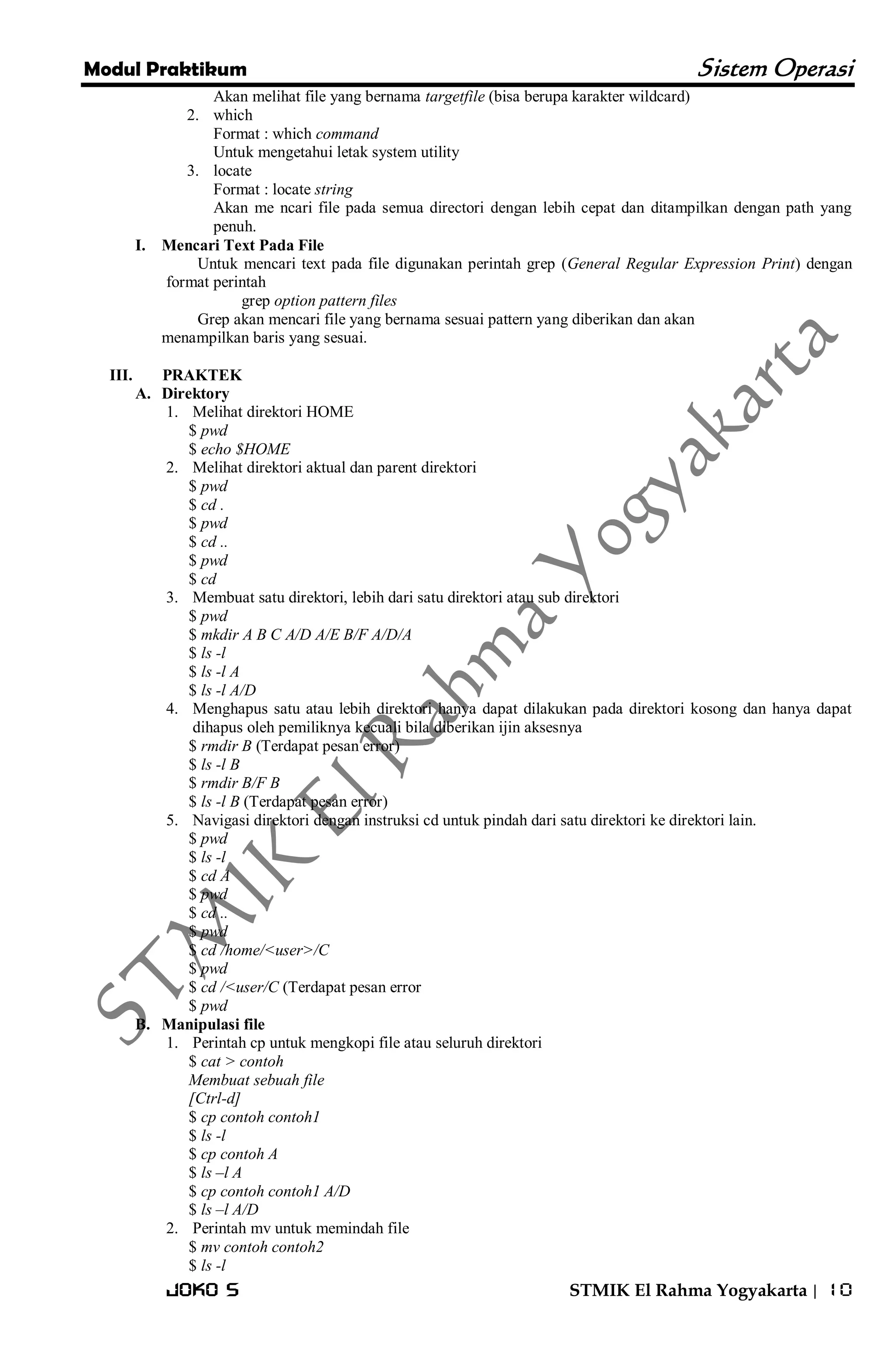 Modul Praktikum Sistem Operasi 
Joko S STMIK El Rahma Yogyakarta | 10 
Akan melihat file yang bernama targetfile (bisa berupa karakter wildcard) 
2. which 
Format : which command Untuk mengetahui letak system utility 
3. locate 
Format : locate string Akan me ncari file pada semua directori dengan lebih cepat dan ditampilkan dengan path yang penuh. 
I. Mencari Text Pada File 
Untuk mencari text pada file digunakan perintah grep (General Regular Expression Print) dengan format perintah grep option pattern files Grep akan mencari file yang bernama sesuai pattern yang diberikan dan akan menampilkan baris yang sesuai. 
III. PRAKTEK 
A. Direktory 
1. Melihat direktori HOME 
$ pwd $ echo $HOME 
2. Melihat direktori aktual dan parent direktori 
$ pwd $ cd . $ pwd $ cd .. $ pwd $ cd 
3. Membuat satu direktori, lebih dari satu direktori atau sub direktori 
$ pwd $ mkdir A B C A/D A/E B/F A/D/A $ ls -l $ ls -l A $ ls -l A/D 
4. Menghapus satu atau lebih direktori hanya dapat dilakukan pada direktori kosong dan hanya dapat dihapus oleh pemiliknya kecuali bila diberikan ijin aksesnya 
$ rmdir B (Terdapat pesan error) $ ls -l B $ rmdir B/F B $ ls -l B (Terdapat pesan error) 
5. Navigasi direktori dengan instruksi cd untuk pindah dari satu direktori ke direktori lain. 
$ pwd $ ls -l $ cd A $ pwd $ cd .. $ pwd $ cd /home/<user>/C $ pwd $ cd /<user/C (Terdapat pesan error $ pwd 
B. Manipulasi file 
1. Perintah cp untuk mengkopi file atau seluruh direktori 
$ cat > contoh Membuat sebuah file [Ctrl-d] $ cp contoh contoh1 $ ls -l $ cp contoh A $ ls –l A $ cp contoh contoh1 A/D $ ls –l A/D 
2. Perintah mv untuk memindah file 
$ mv contoh contoh2 $ ls -l  