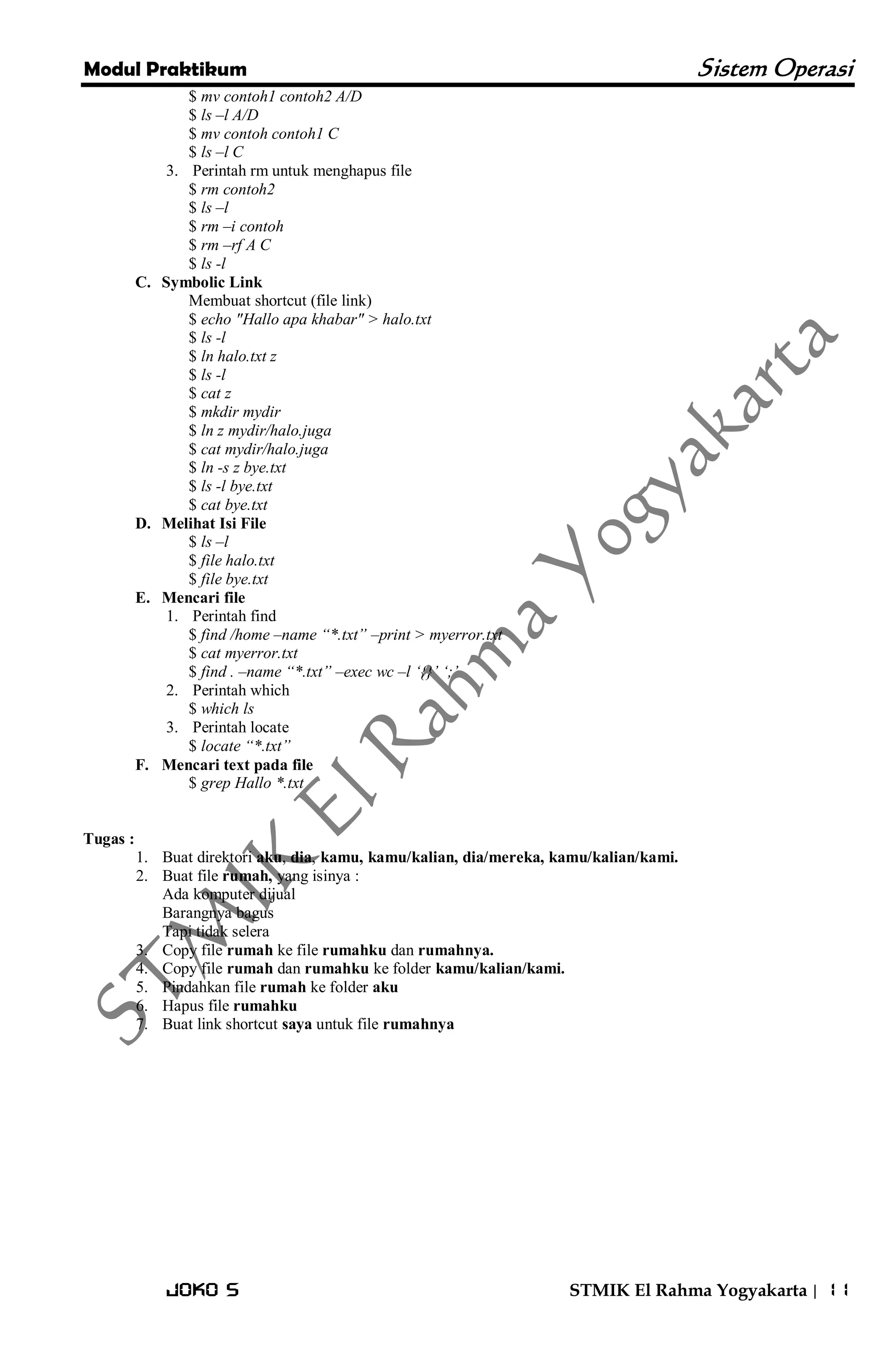 Modul Praktikum Sistem Operasi 
Joko S STMIK El Rahma Yogyakarta | 11 
$ mv contoh1 contoh2 A/D $ ls –l A/D $ mv contoh contoh1 C $ ls –l C 
3. Perintah rm untuk menghapus file 
$ rm contoh2 $ ls –l $ rm –i contoh $ rm –rf A C $ ls -l 
C. Symbolic Link 
Membuat shortcut (file link) $ echo "Hallo apa khabar" > halo.txt $ ls -l $ ln halo.txt z $ ls -l $ cat z $ mkdir mydir $ ln z mydir/halo.juga $ cat mydir/halo.juga $ ln -s z bye.txt $ ls -l bye.txt $ cat bye.txt 
D. Melihat Isi File 
$ ls –l $ file halo.txt $ file bye.txt 
E. Mencari file 
1. Perintah find 
$ find /home –name “*.txt” –print > myerror.txt $ cat myerror.txt $ find . –name “*.txt” –exec wc –l „{}‟ „;‟ 
2. Perintah which 
$ which ls 
3. Perintah locate 
$ locate “*.txt” 
F. Mencari text pada file 
$ grep Hallo *.txt Tugas : 
1. Buat direktori aku, dia, kamu, kamu/kalian, dia/mereka, kamu/kalian/kami. 
2. Buat file rumah, yang isinya : 
Ada komputer dijual Barangnya bagus Tapi tidak selera 
3. Copy file rumah ke file rumahku dan rumahnya. 
4. Copy file rumah dan rumahku ke folder kamu/kalian/kami. 
5. Pindahkan file rumah ke folder aku 
6. Hapus file rumahku 
7. Buat link shortcut saya untuk file rumahnya 
 