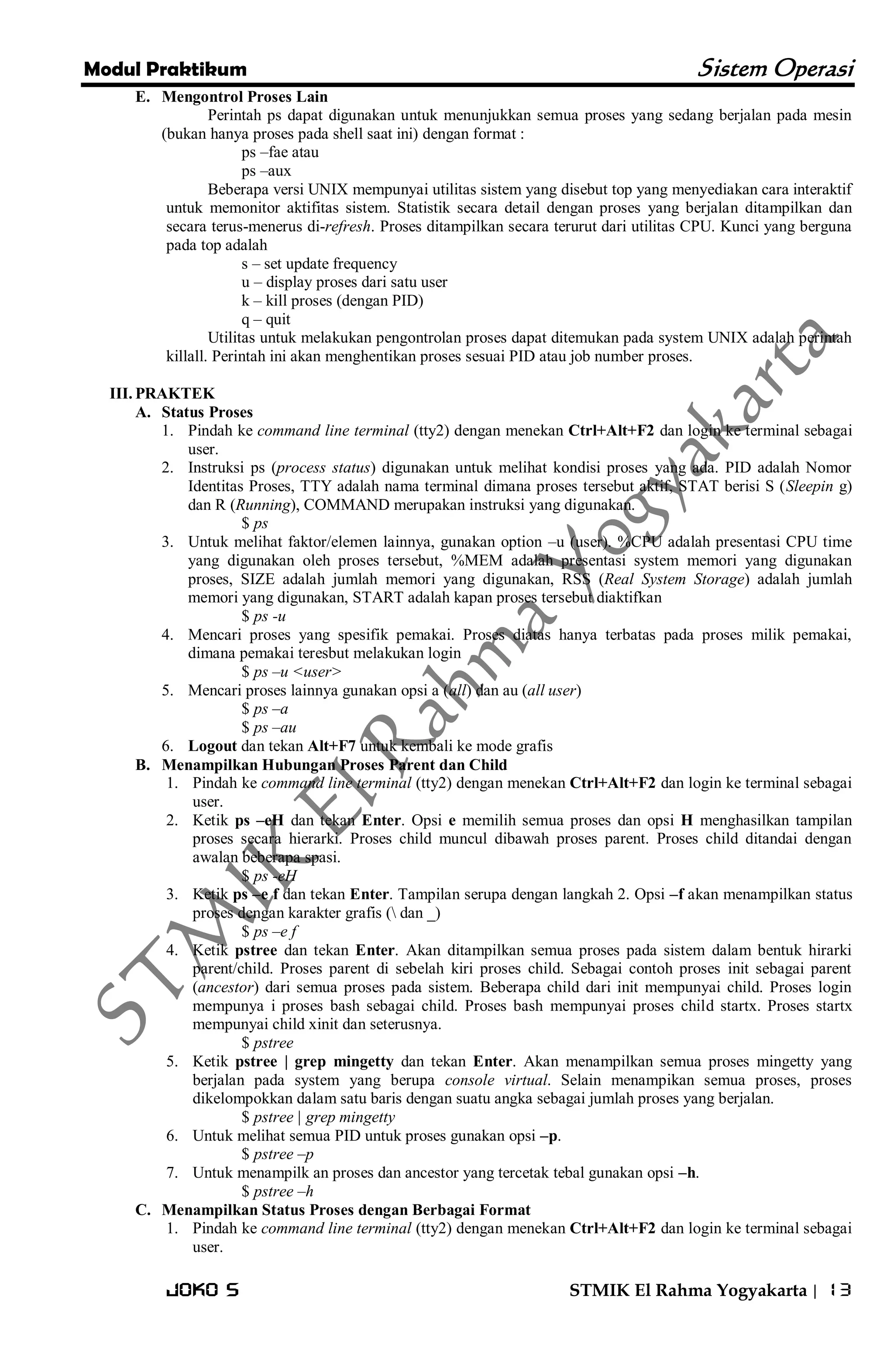 Modul Praktikum Sistem Operasi 
Joko S STMIK El Rahma Yogyakarta | 13 
E. Mengontrol Proses Lain 
Perintah ps dapat digunakan untuk menunjukkan semua proses yang sedang berjalan pada mesin (bukan hanya proses pada shell saat ini) dengan format : ps –fae atau ps –aux Beberapa versi UNIX mempunyai utilitas sistem yang disebut top yang menyediakan cara interaktif untuk memonitor aktifitas sistem. Statistik secara detail dengan proses yang berjalan ditampilkan dan secara terus-menerus di-refresh. Proses ditampilkan secara terurut dari utilitas CPU. Kunci yang berguna pada top adalah s – set update frequency u – display proses dari satu user k – kill proses (dengan PID) q – quit Utilitas untuk melakukan pengontrolan proses dapat ditemukan pada system UNIX adalah perintah killall. Perintah ini akan menghentikan proses sesuai PID atau job number proses. 
III. PRAKTEK 
A. Status Proses 
1. Pindah ke command line terminal (tty2) dengan menekan Ctrl+Alt+F2 dan login ke terminal sebagai user. 
2. Instruksi ps (process status) digunakan untuk melihat kondisi proses yang ada. PID adalah Nomor Identitas Proses, TTY adalah nama terminal dimana proses tersebut aktif, STAT berisi S (Sleepin g) dan R (Running), COMMAND merupakan instruksi yang digunakan. 
$ ps 
3. Untuk melihat faktor/elemen lainnya, gunakan option –u (user). %CPU adalah presentasi CPU time yang digunakan oleh proses tersebut, %MEM adalah presentasi system memori yang digunakan proses, SIZE adalah jumlah memori yang digunakan, RSS (Real System Storage) adalah jumlah memori yang digunakan, START adalah kapan proses tersebut diaktifkan 
$ ps -u 
4. Mencari proses yang spesifik pemakai. Proses diatas hanya terbatas pada proses milik pemakai, dimana pemakai teresbut melakukan login 
$ ps –u <user> 
5. Mencari proses lainnya gunakan opsi a (all) dan au (all user) 
$ ps –a $ ps –au 
6. Logout dan tekan Alt+F7 untuk kembali ke mode grafis 
B. Menampilkan Hubungan Proses Parent dan Child 
1. Pindah ke command line terminal (tty2) dengan menekan Ctrl+Alt+F2 dan login ke terminal sebagai user. 
2. Ketik ps –eH dan tekan Enter. Opsi e memilih semua proses dan opsi H menghasilkan tampilan proses secara hierarki. Proses child muncul dibawah proses parent. Proses child ditandai dengan awalan beberapa spasi. 
$ ps -eH 
3. Ketik ps –e f dan tekan Enter. Tampilan serupa dengan langkah 2. Opsi –f akan menampilkan status proses dengan karakter grafis ( dan _) 
$ ps –e f 
4. Ketik pstree dan tekan Enter. Akan ditampilkan semua proses pada sistem dalam bentuk hirarki parent/child. Proses parent di sebelah kiri proses child. Sebagai contoh proses init sebagai parent (ancestor) dari semua proses pada sistem. Beberapa child dari init mempunyai child. Proses login mempunya i proses bash sebagai child. Proses bash mempunyai proses child startx. Proses startx mempunyai child xinit dan seterusnya. 
$ pstree 
5. Ketik pstree | grep mingetty dan tekan Enter. Akan menampilkan semua proses mingetty yang berjalan pada system yang berupa console virtual. Selain menampikan semua proses, proses dikelompokkan dalam satu baris dengan suatu angka sebagai jumlah proses yang berjalan. 
$ pstree | grep mingetty 
6. Untuk melihat semua PID untuk proses gunakan opsi –p. 
$ pstree –p 
7. Untuk menampilk an proses dan ancestor yang tercetak tebal gunakan opsi –h. 
$ pstree –h 
C. Menampilkan Status Proses dengan Berbagai Format 
1. Pindah ke command line terminal (tty2) dengan menekan Ctrl+Alt+F2 dan login ke terminal sebagai user.  