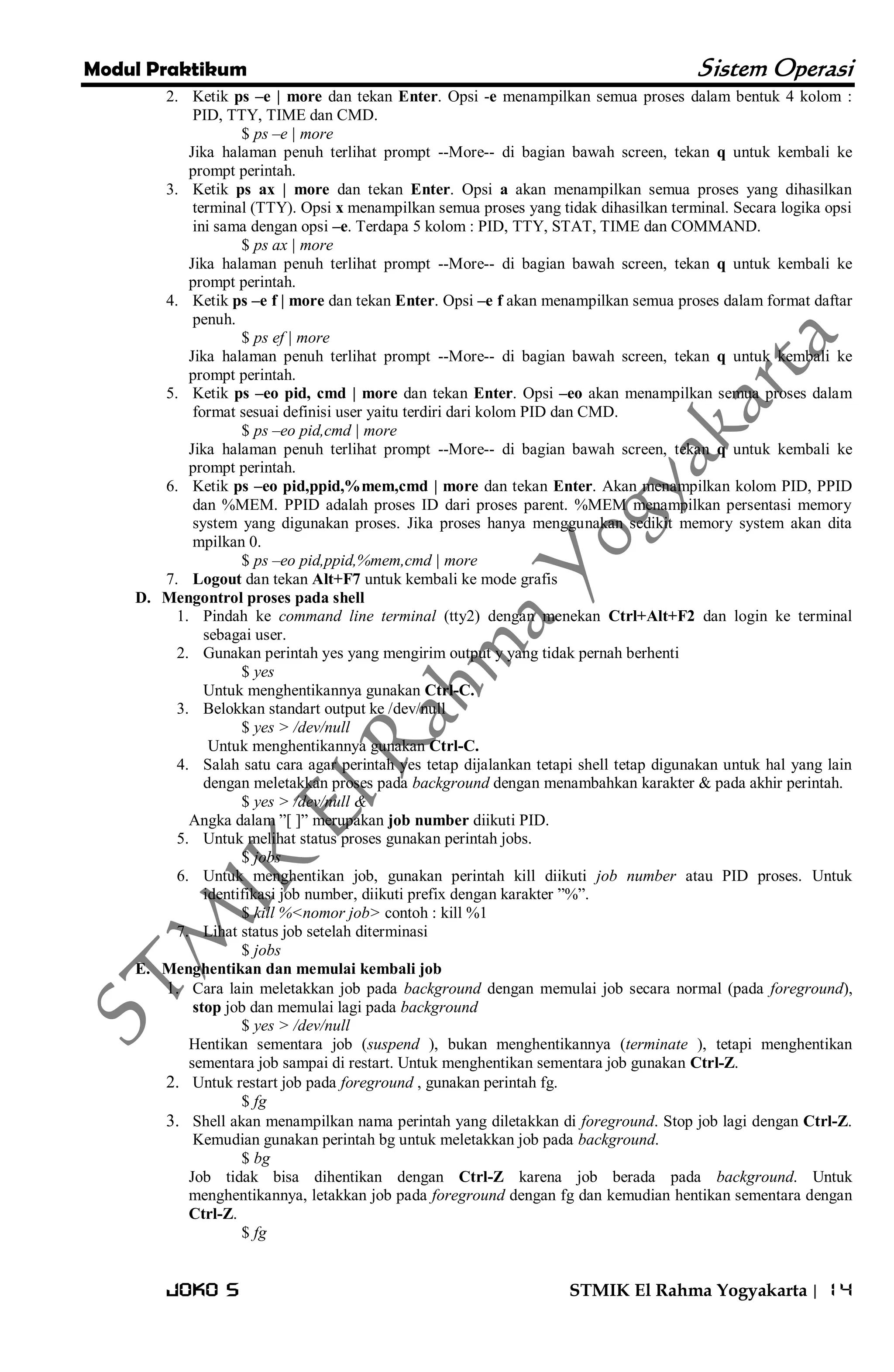 Modul Praktikum Sistem Operasi 
Joko S STMIK El Rahma Yogyakarta | 14 
2. Ketik ps –e | more dan tekan Enter. Opsi -e menampilkan semua proses dalam bentuk 4 kolom : PID, TTY, TIME dan CMD. 
$ ps –e | more Jika halaman penuh terlihat prompt --More-- di bagian bawah screen, tekan q untuk kembali ke prompt perintah. 
3. Ketik ps ax | more dan tekan Enter. Opsi a akan menampilkan semua proses yang dihasilkan terminal (TTY). Opsi x menampilkan semua proses yang tidak dihasilkan terminal. Secara logika opsi ini sama dengan opsi –e. Terdapa 5 kolom : PID, TTY, STAT, TIME dan COMMAND. 
$ ps ax | more Jika halaman penuh terlihat prompt --More-- di bagian bawah screen, tekan q untuk kembali ke prompt perintah. 
4. Ketik ps –e f | more dan tekan Enter. Opsi –e f akan menampilkan semua proses dalam format daftar penuh. 
$ ps ef | more Jika halaman penuh terlihat prompt --More-- di bagian bawah screen, tekan q untuk kembali ke prompt perintah. 
5. Ketik ps –eo pid, cmd | more dan tekan Enter. Opsi –eo akan menampilkan semua proses dalam format sesuai definisi user yaitu terdiri dari kolom PID dan CMD. 
$ ps –eo pid,cmd | more Jika halaman penuh terlihat prompt --More-- di bagian bawah screen, tekan q untuk kembali ke prompt perintah. 
6. Ketik ps –eo pid,ppid,%mem,cmd | more dan tekan Enter. Akan menampilkan kolom PID, PPID dan %MEM. PPID adalah proses ID dari proses parent. %MEM menampilkan persentasi memory system yang digunakan proses. Jika proses hanya menggunakan sedikit memory system akan dita mpilkan 0. 
$ ps –eo pid,ppid,%mem,cmd | more 
7. Logout dan tekan Alt+F7 untuk kembali ke mode grafis 
D. Mengontrol proses pada shell 
1. Pindah ke command line terminal (tty2) dengan menekan Ctrl+Alt+F2 dan login ke terminal sebagai user. 
2. Gunakan perintah yes yang mengirim output y yang tidak pernah berhenti 
$ yes Untuk menghentikannya gunakan Ctrl-C. 
3. Belokkan standart output ke /dev/null 
$ yes > /dev/null Untuk menghentikannya gunakan Ctrl-C. 
4. Salah satu cara agar perintah yes tetap dijalankan tetapi shell tetap digunakan untuk hal yang lain dengan meletakkan proses pada background dengan menambahkan karakter & pada akhir perintah. 
$ yes > /dev/null & Angka dalam ‖[ ]‖ merupakan job number diikuti PID. 
5. Untuk melihat status proses gunakan perintah jobs. 
$ jobs 
6. Untuk menghentikan job, gunakan perintah kill diikuti job number atau PID proses. Untuk identifikasi job number, diikuti prefix dengan karakter ‖%‖. 
$ kill %<nomor job> contoh : kill %1 
7. Lihat status job setelah diterminasi 
$ jobs 
E. Menghentikan dan memulai kembali job 
1. Cara lain meletakkan job pada background dengan memulai job secara normal (pada foreground), stop job dan memulai lagi pada background 
$ yes > /dev/null Hentikan sementara job (suspend ), bukan menghentikannya (terminate ), tetapi menghentikan sementara job sampai di restart. Untuk menghentikan sementara job gunakan Ctrl-Z. 
2. Untuk restart job pada foreground , gunakan perintah fg. 
$ fg 
3. Shell akan menampilkan nama perintah yang diletakkan di foreground. Stop job lagi dengan Ctrl-Z. Kemudian gunakan perintah bg untuk meletakkan job pada background. 
$ bg Job tidak bisa dihentikan dengan Ctrl-Z karena job berada pada background. Untuk menghentikannya, letakkan job pada foreground dengan fg dan kemudian hentikan sementara dengan Ctrl-Z. $ fg  