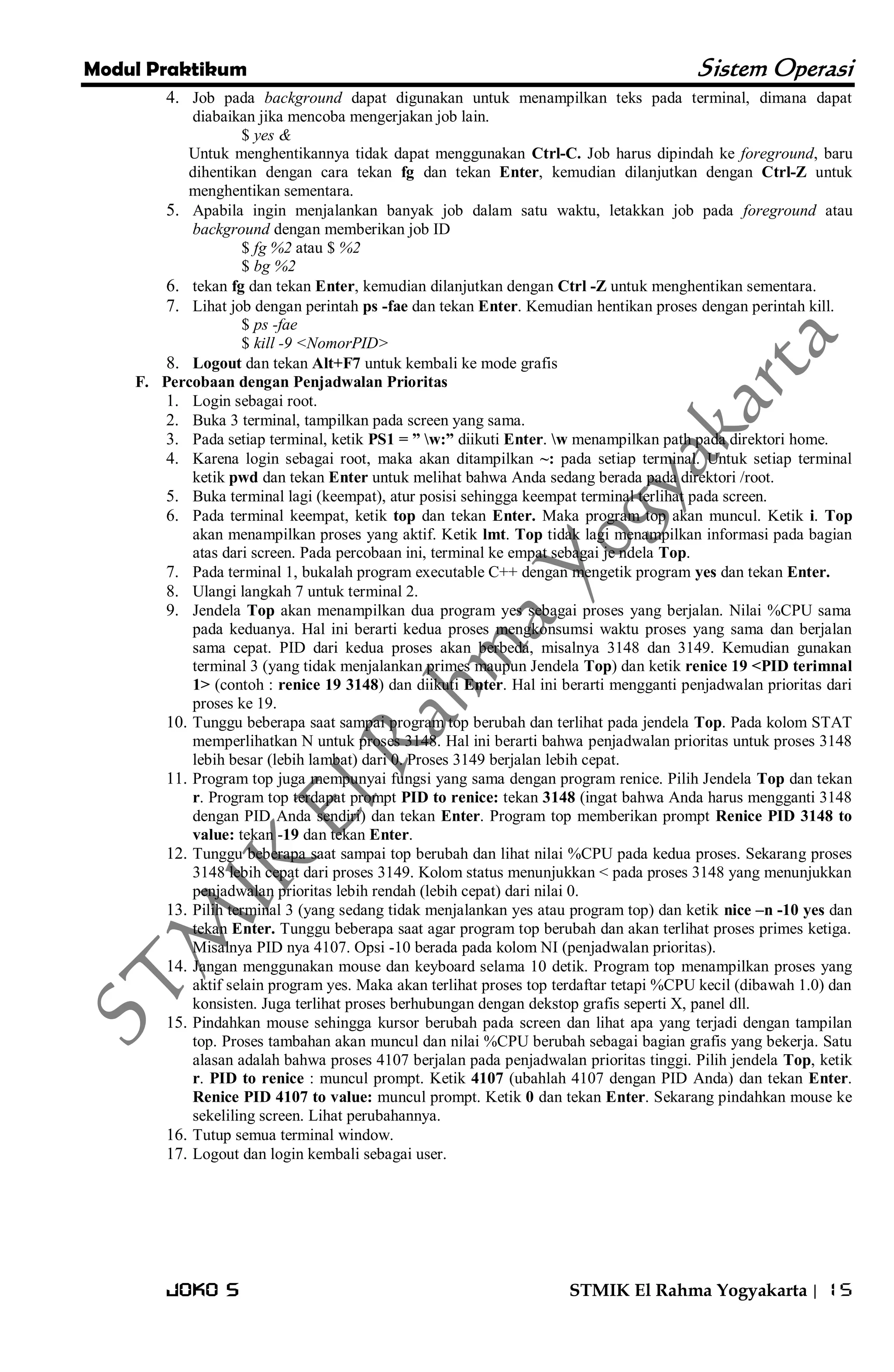 Modul Praktikum Sistem Operasi 
Joko S STMIK El Rahma Yogyakarta | 15 
4. Job pada background dapat digunakan untuk menampilkan teks pada terminal, dimana dapat diabaikan jika mencoba mengerjakan job lain. 
$ yes & Untuk menghentikannya tidak dapat menggunakan Ctrl-C. Job harus dipindah ke foreground, baru dihentikan dengan cara tekan fg dan tekan Enter, kemudian dilanjutkan dengan Ctrl-Z untuk menghentikan sementara. 
5. Apabila ingin menjalankan banyak job dalam satu waktu, letakkan job pada foreground atau background dengan memberikan job ID 
$ fg %2 atau $ %2 $ bg %2 
6. tekan fg dan tekan Enter, kemudian dilanjutkan dengan Ctrl -Z untuk menghentikan sementara. 
7. Lihat job dengan perintah ps -fae dan tekan Enter. Kemudian hentikan proses dengan perintah kill. 
$ ps -fae $ kill -9 <NomorPID> 
8. Logout dan tekan Alt+F7 untuk kembali ke mode grafis 
F. Percobaan dengan Penjadwalan Prioritas 
1. Login sebagai root. 
2. Buka 3 terminal, tampilkan pada screen yang sama. 
3. Pada setiap terminal, ketik PS1 = ” w:” diikuti Enter. w menampilkan path pada direktori home. 
4. Karena login sebagai root, maka akan ditampilkan ~: pada setiap terminal. Untuk setiap terminal ketik pwd dan tekan Enter untuk melihat bahwa Anda sedang berada pada direktori /root. 
5. Buka terminal lagi (keempat), atur posisi sehingga keempat terminal terlihat pada screen. 
6. Pada terminal keempat, ketik top dan tekan Enter. Maka program top akan muncul. Ketik i. Top akan menampilkan proses yang aktif. Ketik lmt. Top tidak lagi menampilkan informasi pada bagian atas dari screen. Pada percobaan ini, terminal ke empat sebagai je ndela Top. 
7. Pada terminal 1, bukalah program executable C++ dengan mengetik program yes dan tekan Enter. 
8. Ulangi langkah 7 untuk terminal 2. 
9. Jendela Top akan menampilkan dua program yes sebagai proses yang berjalan. Nilai %CPU sama pada keduanya. Hal ini berarti kedua proses mengkonsumsi waktu proses yang sama dan berjalan sama cepat. PID dari kedua proses akan berbeda, misalnya 3148 dan 3149. Kemudian gunakan terminal 3 (yang tidak menjalankan primes maupun Jendela Top) dan ketik renice 19 <PID terimnal 1> (contoh : renice 19 3148) dan diikuti Enter. Hal ini berarti mengganti penjadwalan prioritas dari proses ke 19. 
10. Tunggu beberapa saat sampai program top berubah dan terlihat pada jendela Top. Pada kolom STAT memperlihatkan N untuk proses 3148. Hal ini berarti bahwa penjadwalan prioritas untuk proses 3148 lebih besar (lebih lambat) dari 0. Proses 3149 berjalan lebih cepat. 
11. Program top juga mempunyai fungsi yang sama dengan program renice. Pilih Jendela Top dan tekan r. Program top terdapat prompt PID to renice: tekan 3148 (ingat bahwa Anda harus mengganti 3148 dengan PID Anda sendiri) dan tekan Enter. Program top memberikan prompt Renice PID 3148 to value: tekan -19 dan tekan Enter. 
12. Tunggu beberapa saat sampai top berubah dan lihat nilai %CPU pada kedua proses. Sekarang proses 3148 lebih cepat dari proses 3149. Kolom status menunjukkan < pada proses 3148 yang menunjukkan penjadwalan prioritas lebih rendah (lebih cepat) dari nilai 0. 
13. Pilih terminal 3 (yang sedang tidak menjalankan yes atau program top) dan ketik nice –n -10 yes dan tekan Enter. Tunggu beberapa saat agar program top berubah dan akan terlihat proses primes ketiga. Misalnya PID nya 4107. Opsi -10 berada pada kolom NI (penjadwalan prioritas). 
14. Jangan menggunakan mouse dan keyboard selama 10 detik. Program top menampilkan proses yang aktif selain program yes. Maka akan terlihat proses top terdaftar tetapi %CPU kecil (dibawah 1.0) dan konsisten. Juga terlihat proses berhubungan dengan dekstop grafis seperti X, panel dll. 
15. Pindahkan mouse sehingga kursor berubah pada screen dan lihat apa yang terjadi dengan tampilan top. Proses tambahan akan muncul dan nilai %CPU berubah sebagai bagian grafis yang bekerja. Satu alasan adalah bahwa proses 4107 berjalan pada penjadwalan prioritas tinggi. Pilih jendela Top, ketik r. PID to renice : muncul prompt. Ketik 4107 (ubahlah 4107 dengan PID Anda) dan tekan Enter. Renice PID 4107 to value: muncul prompt. Ketik 0 dan tekan Enter. Sekarang pindahkan mouse ke sekeliling screen. Lihat perubahannya. 
16. Tutup semua terminal window. 
17. Logout dan login kembali sebagai user. 
 