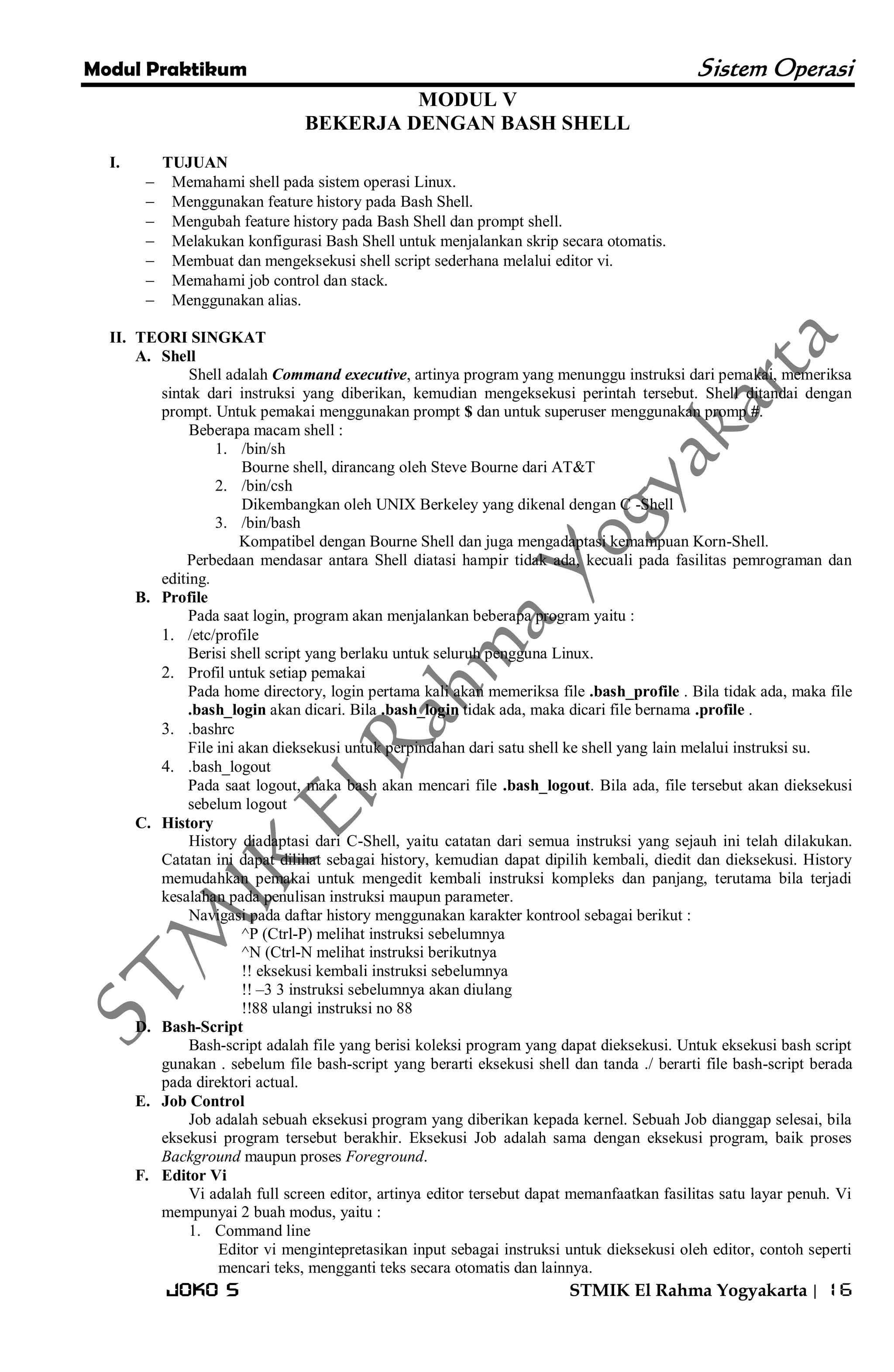 Modul Praktikum Sistem Operasi 
Joko S STMIK El Rahma Yogyakarta | 16 
MODUL V BEKERJA DENGAN BASH SHELL 
I. TUJUAN 
 Memahami shell pada sistem operasi Linux. 
 Menggunakan feature history pada Bash Shell. 
 Mengubah feature history pada Bash Shell dan prompt shell. 
 Melakukan konfigurasi Bash Shell untuk menjalankan skrip secara otomatis. 
 Membuat dan mengeksekusi shell script sederhana melalui editor vi. 
 Memahami job control dan stack. 
 Menggunakan alias. 
II. TEORI SINGKAT 
A. Shell 
Shell adalah Command executive, artinya program yang menunggu instruksi dari pemakai, memeriksa sintak dari instruksi yang diberikan, kemudian mengeksekusi perintah tersebut. Shell ditandai dengan prompt. Untuk pemakai menggunakan prompt $ dan untuk superuser menggunakan promp #. Beberapa macam shell : 
1. /bin/sh 
Bourne shell, dirancang oleh Steve Bourne dari AT&T 
2. /bin/csh 
Dikembangkan oleh UNIX Berkeley yang dikenal dengan C -Shell 
3. /bin/bash 
Kompatibel dengan Bourne Shell dan juga mengadaptasi kemampuan Korn-Shell. Perbedaan mendasar antara Shell diatasi hampir tidak ada, kecuali pada fasilitas pemrograman dan editing. 
B. Profile 
Pada saat login, program akan menjalankan beberapa program yaitu : 
1. /etc/profile 
Berisi shell script yang berlaku untuk seluruh pengguna Linux. 
2. Profil untuk setiap pemakai 
Pada home directory, login pertama kali akan memeriksa file .bash_profile . Bila tidak ada, maka file .bash_login akan dicari. Bila .bash_login tidak ada, maka dicari file bernama .profile . 
3. .bashrc 
File ini akan dieksekusi untuk perpindahan dari satu shell ke shell yang lain melalui instruksi su. 
4. .bash_logout 
Pada saat logout, maka bash akan mencari file .bash_logout. Bila ada, file tersebut akan dieksekusi sebelum logout 
C. History 
History diadaptasi dari C-Shell, yaitu catatan dari semua instruksi yang sejauh ini telah dilakukan. Catatan ini dapat dilihat sebagai history, kemudian dapat dipilih kembali, diedit dan dieksekusi. History memudahkan pemakai untuk mengedit kembali instruksi kompleks dan panjang, terutama bila terjadi kesalahan pada penulisan instruksi maupun parameter. Navigasi pada daftar history menggunakan karakter kontrool sebagai berikut : ^P (Ctrl-P) melihat instruksi sebelumnya ^N (Ctrl-N melihat instruksi berikutnya !! eksekusi kembali instruksi sebelumnya !! –3 3 instruksi sebelumnya akan diulang !!88 ulangi instruksi no 88 
D. Bash-Script 
Bash-script adalah file yang berisi koleksi program yang dapat dieksekusi. Untuk eksekusi bash script gunakan . sebelum file bash-script yang berarti eksekusi shell dan tanda ./ berarti file bash-script berada pada direktori actual. 
E. Job Control 
Job adalah sebuah eksekusi program yang diberikan kepada kernel. Sebuah Job dianggap selesai, bila eksekusi program tersebut berakhir. Eksekusi Job adalah sama dengan eksekusi program, baik proses Background maupun proses Foreground. 
F. Editor Vi 
Vi adalah full screen editor, artinya editor tersebut dapat memanfaatkan fasilitas satu layar penuh. Vi mempunyai 2 buah modus, yaitu : 
1. Command line 
Editor vi mengintepretasikan input sebagai instruksi untuk dieksekusi oleh editor, contoh seperti mencari teks, mengganti teks secara otomatis dan lainnya.  