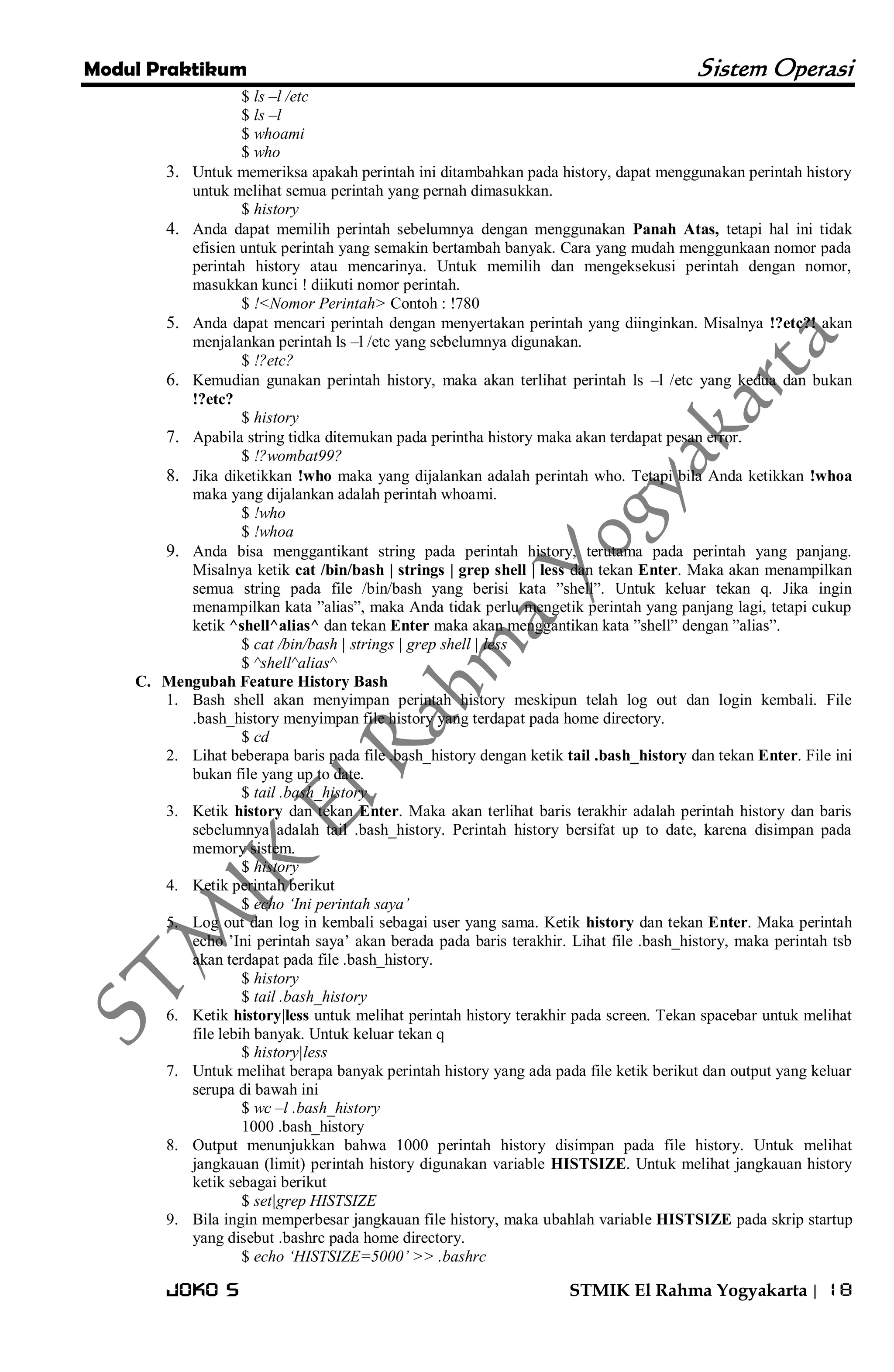 Modul Praktikum Sistem Operasi 
Joko S STMIK El Rahma Yogyakarta | 18 
$ ls –l /etc $ ls –l $ whoami $ who 
3. Untuk memeriksa apakah perintah ini ditambahkan pada history, dapat menggunakan perintah history untuk melihat semua perintah yang pernah dimasukkan. 
$ history 
4. Anda dapat memilih perintah sebelumnya dengan menggunakan Panah Atas, tetapi hal ini tidak efisien untuk perintah yang semakin bertambah banyak. Cara yang mudah menggunkaan nomor pada perintah history atau mencarinya. Untuk memilih dan mengeksekusi perintah dengan nomor, masukkan kunci ! diikuti nomor perintah. 
$ !<Nomor Perintah> Contoh : !780 
5. Anda dapat mencari perintah dengan menyertakan perintah yang diinginkan. Misalnya !?etc?! akan menjalankan perintah ls –l /etc yang sebelumnya digunakan. 
$ !?etc? 
6. Kemudian gunakan perintah history, maka akan terlihat perintah ls –l /etc yang kedua dan bukan !?etc? 
$ history 
7. Apabila string tidka ditemukan pada perintha history maka akan terdapat pesan error. 
$ !?wombat99? 
8. Jika diketikkan !who maka yang dijalankan adalah perintah who. Tetapi bila Anda ketikkan !whoa maka yang dijalankan adalah perintah whoami. 
$ !who $ !whoa 
9. Anda bisa menggantikant string pada perintah history, terutama pada perintah yang panjang. Misalnya ketik cat /bin/bash | strings | grep shell | less dan tekan Enter. Maka akan menampilkan semua string pada file /bin/bash yang berisi kata ‖shell‖. Untuk keluar tekan q. Jika ingin menampilkan kata ‖alias‖, maka Anda tidak perlu mengetik perintah yang panjang lagi, tetapi cukup ketik ^shell^alias^ dan tekan Enter maka akan menggantikan kata ‖shell‖ dengan ‖alias‖. 
$ cat /bin/bash | strings | grep shell | less $ ^shell^alias^ 
C. Mengubah Feature History Bash 
1. Bash shell akan menyimpan perintah history meskipun telah log out dan login kembali. File .bash_history menyimpan file history yang terdapat pada home directory. 
$ cd 
2. Lihat beberapa baris pada file .bash_history dengan ketik tail .bash_history dan tekan Enter. File ini bukan file yang up to date. 
$ tail .bash_history 
3. Ketik history dan tekan Enter. Maka akan terlihat baris terakhir adalah perintah history dan baris sebelumnya adalah tail .bash_history. Perintah history bersifat up to date, karena disimpan pada memory sistem. 
$ history 
4. Ketik perintah berikut 
$ echo „Ini perintah saya‟ 
5. Log out dan log in kembali sebagai user yang sama. Ketik history dan tekan Enter. Maka perintah echo ’Ini perintah saya’ akan berada pada baris terakhir. Lihat file .bash_history, maka perintah tsb akan terdapat pada file .bash_history. 
$ history $ tail .bash_history 
6. Ketik history|less untuk melihat perintah history terakhir pada screen. Tekan spacebar untuk melihat file lebih banyak. Untuk keluar tekan q 
$ history|less 
7. Untuk melihat berapa banyak perintah history yang ada pada file ketik berikut dan output yang keluar serupa di bawah ini 
$ wc –l .bash_history 1000 .bash_history 
8. Output menunjukkan bahwa 1000 perintah history disimpan pada file history. Untuk melihat jangkauan (limit) perintah history digunakan variable HISTSIZE. Untuk melihat jangkauan history ketik sebagai berikut 
$ set|grep HISTSIZE 
9. Bila ingin memperbesar jangkauan file history, maka ubahlah variable HISTSIZE pada skrip startup yang disebut .bashrc pada home directory. 
$ echo „HISTSIZE=5000‟ >> .bashrc  