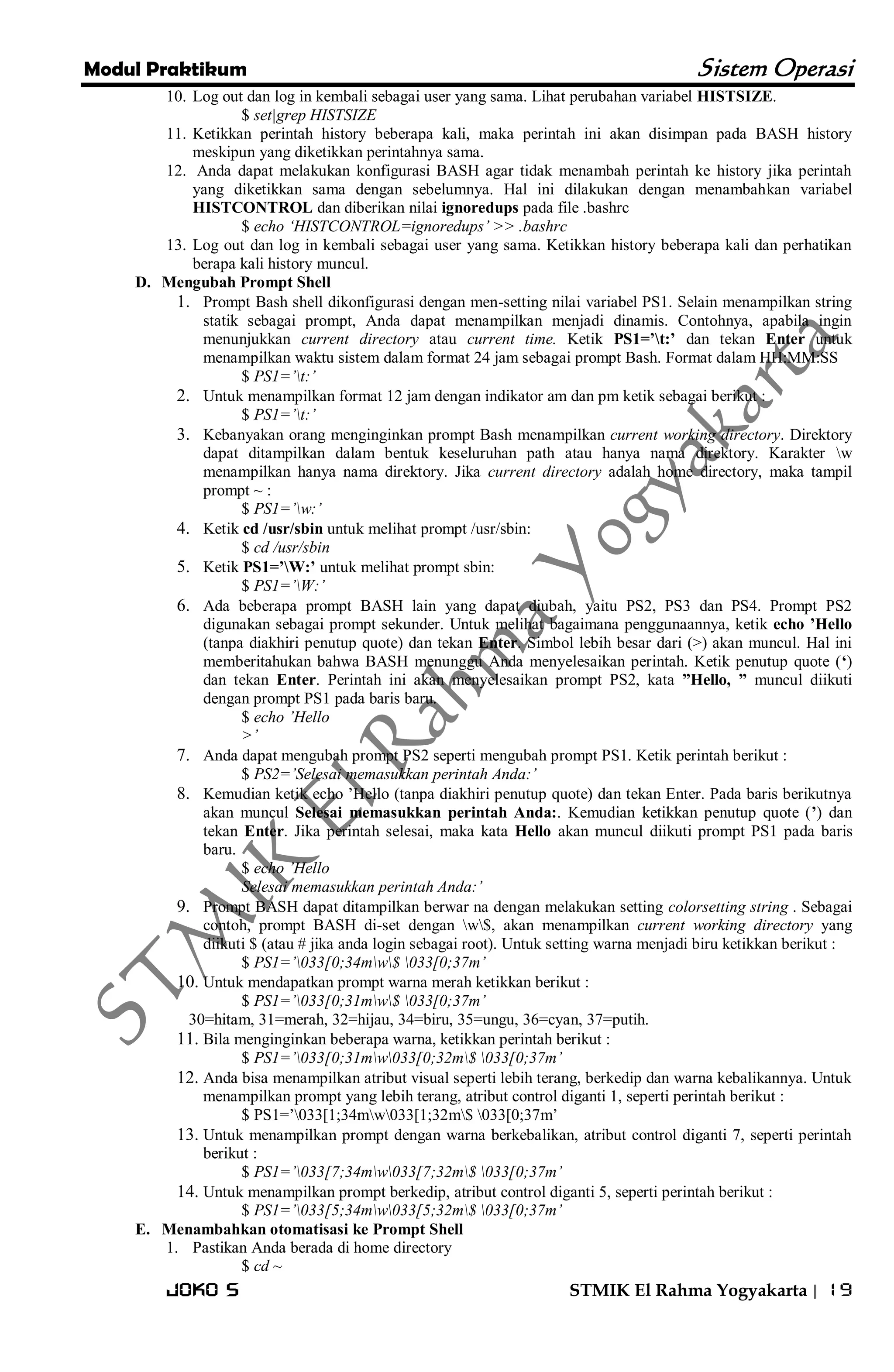 Modul Praktikum Sistem Operasi 
Joko S STMIK El Rahma Yogyakarta | 19 
10. Log out dan log in kembali sebagai user yang sama. Lihat perubahan variabel HISTSIZE. 
$ set|grep HISTSIZE 
11. Ketikkan perintah history beberapa kali, maka perintah ini akan disimpan pada BASH history meskipun yang diketikkan perintahnya sama. 
12. Anda dapat melakukan konfigurasi BASH agar tidak menambah perintah ke history jika perintah yang diketikkan sama dengan sebelumnya. Hal ini dilakukan dengan menambahkan variabel HISTCONTROL dan diberikan nilai ignoredups pada file .bashrc 
$ echo „HISTCONTROL=ignoredups‟ >> .bashrc 
13. Log out dan log in kembali sebagai user yang sama. Ketikkan history beberapa kali dan perhatikan berapa kali history muncul. 
D. Mengubah Prompt Shell 
1. Prompt Bash shell dikonfigurasi dengan men-setting nilai variabel PS1. Selain menampilkan string statik sebagai prompt, Anda dapat menampilkan menjadi dinamis. Contohnya, apabila ingin menunjukkan current directory atau current time. Ketik PS1=’t:’ dan tekan Enter untuk menampilkan waktu sistem dalam format 24 jam sebagai prompt Bash. Format dalam HH:MM:SS 
$ PS1=‟t:‟ 
2. Untuk menampilkan format 12 jam dengan indikator am dan pm ketik sebagai berikut : 
$ PS1=‟t:‟ 
3. Kebanyakan orang menginginkan prompt Bash menampilkan current working directory. Direktory dapat ditampilkan dalam bentuk keseluruhan path atau hanya nama direktory. Karakter w menampilkan hanya nama direktory. Jika current directory adalah home directory, maka tampil prompt ~ : 
$ PS1=‟w:‟ 
4. Ketik cd /usr/sbin untuk melihat prompt /usr/sbin: 
$ cd /usr/sbin 
5. Ketik PS1=’W:’ untuk melihat prompt sbin: 
$ PS1=‟W:‟ 
6. Ada beberapa prompt BASH lain yang dapat diubah, yaitu PS2, PS3 dan PS4. Prompt PS2 digunakan sebagai prompt sekunder. Untuk melihat bagaimana penggunaannya, ketik echo ’Hello (tanpa diakhiri penutup quote) dan tekan Enter. Simbol lebih besar dari (>) akan muncul. Hal ini memberitahukan bahwa BASH menunggu Anda menyelesaikan perintah. Ketik penutup quote (‘) dan tekan Enter. Perintah ini akan menyelesaikan prompt PS2, kata ”Hello, ” muncul diikuti dengan prompt PS1 pada baris baru. 
$ echo ‟Hello >‟ 
7. Anda dapat mengubah prompt PS2 seperti mengubah prompt PS1. Ketik perintah berikut : 
$ PS2=‟Selesai memasukkan perintah Anda:‟ 
8. Kemudian ketik echo ’Hello (tanpa diakhiri penutup quote) dan tekan Enter. Pada baris berikutnya akan muncul Selesai memasukkan perintah Anda:. Kemudian ketikkan penutup quote (’) dan tekan Enter. Jika perintah selesai, maka kata Hello akan muncul diikuti prompt PS1 pada baris baru. 
$ echo ‟Hello Selesai memasukkan perintah Anda:‟ 
9. Prompt BASH dapat ditampilkan berwar na dengan melakukan setting colorsetting string . Sebagai contoh, prompt BASH di-set dengan w$, akan menampilkan current working directory yang diikuti $ (atau # jika anda login sebagai root). Untuk setting warna menjadi biru ketikkan berikut : 
$ PS1=‟033[0;34mw$ 033[0;37m‟ 
10. Untuk mendapatkan prompt warna merah ketikkan berikut : 
$ PS1=‟033[0;31mw$ 033[0;37m‟ 30=hitam, 31=merah, 32=hijau, 34=biru, 35=ungu, 36=cyan, 37=putih. 
11. Bila menginginkan beberapa warna, ketikkan perintah berikut : 
$ PS1=‟033[0;31mw033[0;32m$ 033[0;37m‟ 
12. Anda bisa menampilkan atribut visual seperti lebih terang, berkedip dan warna kebalikannya. Untuk menampilkan prompt yang lebih terang, atribut control diganti 1, seperti perintah berikut : 
$ PS1=’033[1;34mw033[1;32m$ 033[0;37m’ 
13. Untuk menampilkan prompt dengan warna berkebalikan, atribut control diganti 7, seperti perintah berikut : 
$ PS1=‟033[7;34mw033[7;32m$ 033[0;37m‟ 
14. Untuk menampilkan prompt berkedip, atribut control diganti 5, seperti perintah berikut : 
$ PS1=‟033[5;34mw033[5;32m$ 033[0;37m‟ 
E. Menambahkan otomatisasi ke Prompt Shell 
1. Pastikan Anda berada di home directory 
$ cd ~  