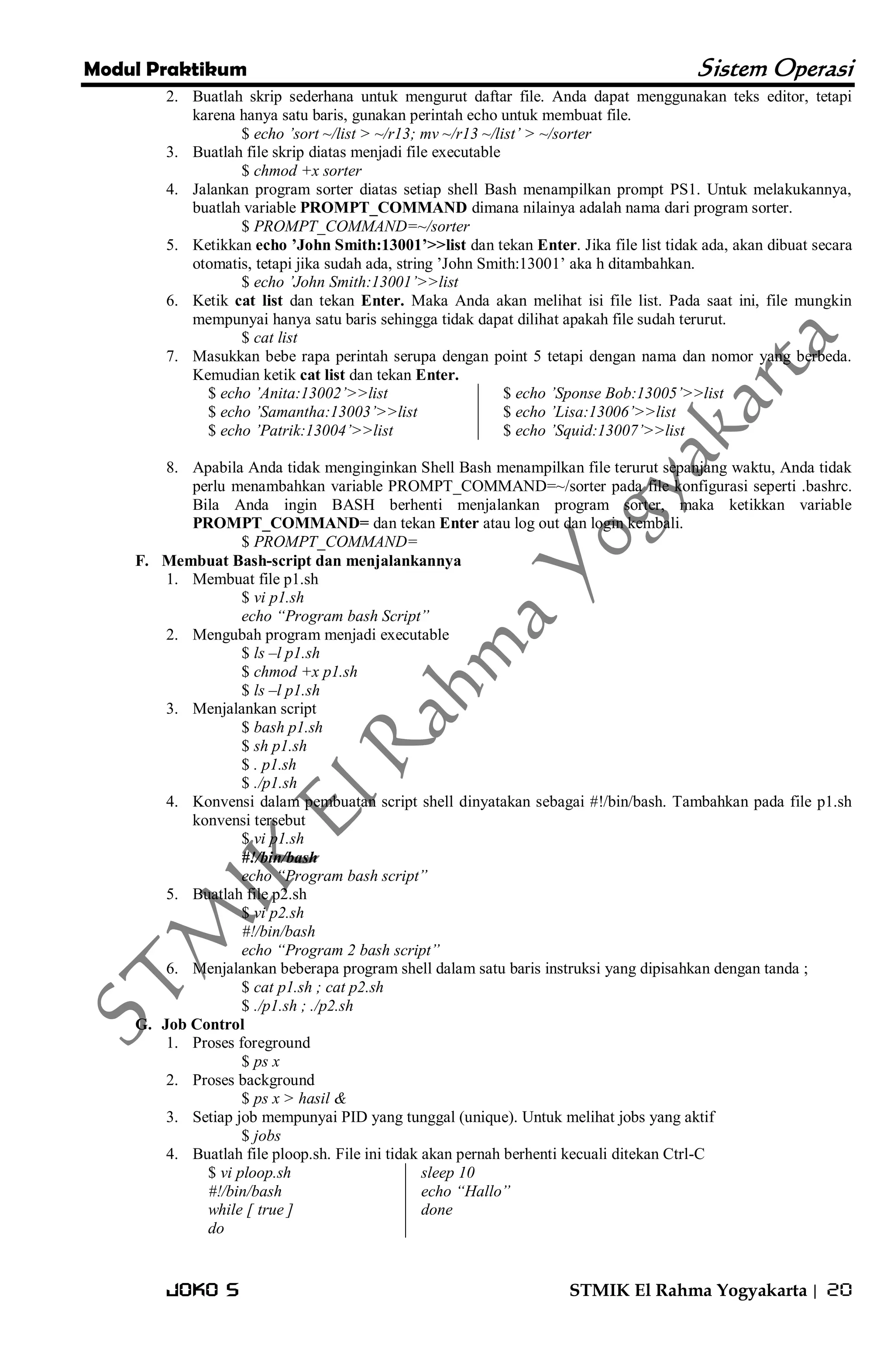 Modul Praktikum Sistem Operasi 
Joko S STMIK El Rahma Yogyakarta | 20 
2. Buatlah skrip sederhana untuk mengurut daftar file. Anda dapat menggunakan teks editor, tetapi karena hanya satu baris, gunakan perintah echo untuk membuat file. 
$ echo ‟sort ~/list > ~/r13; mv ~/r13 ~/list‟ > ~/sorter 
3. Buatlah file skrip diatas menjadi file executable 
$ chmod +x sorter 
4. Jalankan program sorter diatas setiap shell Bash menampilkan prompt PS1. Untuk melakukannya, buatlah variable PROMPT_COMMAND dimana nilainya adalah nama dari program sorter. 
$ PROMPT_COMMAND=~/sorter 
5. Ketikkan echo ’John Smith:13001’>>list dan tekan Enter. Jika file list tidak ada, akan dibuat secara otomatis, tetapi jika sudah ada, string ’John Smith:13001’ aka h ditambahkan. 
$ echo ‟John Smith:13001‟>>list 
6. Ketik cat list dan tekan Enter. Maka Anda akan melihat isi file list. Pada saat ini, file mungkin mempunyai hanya satu baris sehingga tidak dapat dilihat apakah file sudah terurut. 
$ cat list 
7. Masukkan bebe rapa perintah serupa dengan point 5 tetapi dengan nama dan nomor yang berbeda. Kemudian ketik cat list dan tekan Enter. 
$ echo ‟Anita:13002‟>>list $ echo ‟Samantha:13003‟>>list $ echo ‟Patrik:13004‟>>list 
$ echo ‟Sponse Bob:13005‟>>list $ echo ‟Lisa:13006‟>>list $ echo ‟Squid:13007‟>>list 
8. Apabila Anda tidak menginginkan Shell Bash menampilkan file terurut sepanjang waktu, Anda tidak perlu menambahkan variable PROMPT_COMMAND=~/sorter pada file konfigurasi seperti .bashrc. Bila Anda ingin BASH berhenti menjalankan program sorter, maka ketikkan variable PROMPT_COMMAND= dan tekan Enter atau log out dan login kembali. 
$ PROMPT_COMMAND= 
F. Membuat Bash-script dan menjalankannya 
1. Membuat file p1.sh 
$ vi p1.sh echo “Program bash Script” 
2. Mengubah program menjadi executable 
$ ls –l p1.sh $ chmod +x p1.sh $ ls –l p1.sh 
3. Menjalankan script 
$ bash p1.sh $ sh p1.sh $ . p1.sh $ ./p1.sh 
4. Konvensi dalam pembuatan script shell dinyatakan sebagai #!/bin/bash. Tambahkan pada file p1.sh konvensi tersebut 
$ vi p1.sh #!/bin/bash echo “Program bash script” 
5. Buatlah file p2.sh 
$ vi p2.sh #!/bin/bash echo “Program 2 bash script” 
6. Menjalankan beberapa program shell dalam satu baris instruksi yang dipisahkan dengan tanda ; 
$ cat p1.sh ; cat p2.sh $ ./p1.sh ; ./p2.sh 
G. Job Control 
1. Proses foreground 
$ ps x 
2. Proses background 
$ ps x > hasil & 
3. Setiap job mempunyai PID yang tunggal (unique). Untuk melihat jobs yang aktif 
$ jobs 
4. Buatlah file ploop.sh. File ini tidak akan pernah berhenti kecuali ditekan Ctrl-C 
$ vi ploop.sh #!/bin/bash while [ true ] do 
sleep 10 echo “Hallo” done 
 