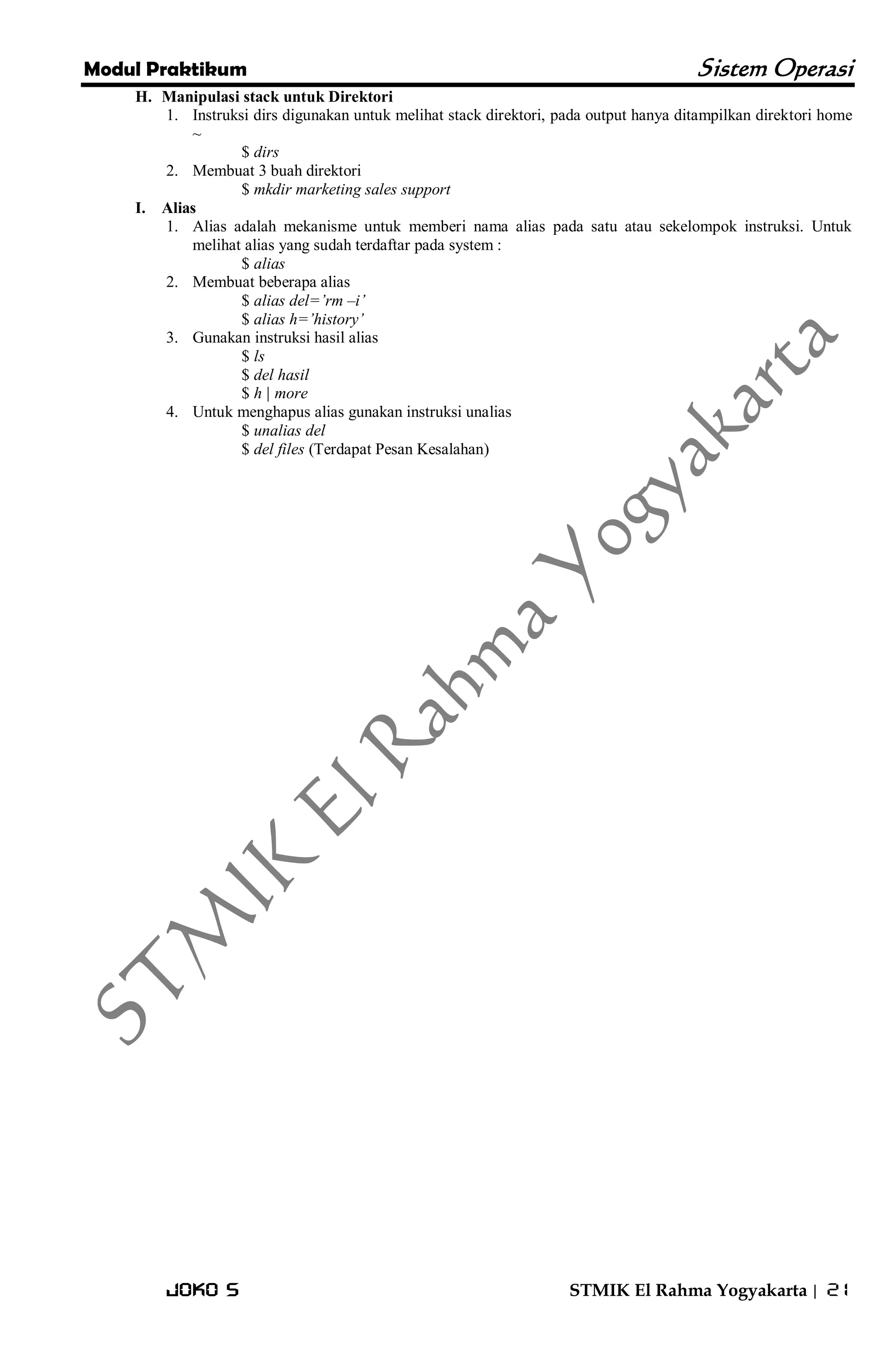 Modul Praktikum Sistem Operasi 
Joko S STMIK El Rahma Yogyakarta | 21 
H. Manipulasi stack untuk Direktori 
1. Instruksi dirs digunakan untuk melihat stack direktori, pada output hanya ditampilkan direktori home ~ 
$ dirs 
2. Membuat 3 buah direktori 
$ mkdir marketing sales support 
I. Alias 
1. Alias adalah mekanisme untuk memberi nama alias pada satu atau sekelompok instruksi. Untuk melihat alias yang sudah terdaftar pada system : 
$ alias 
2. Membuat beberapa alias 
$ alias del=‟rm –i‟ $ alias h=‟history‟ 
3. Gunakan instruksi hasil alias 
$ ls $ del hasil $ h | more 
4. Untuk menghapus alias gunakan instruksi unalias 
$ unalias del $ del files (Terdapat Pesan Kesalahan)  