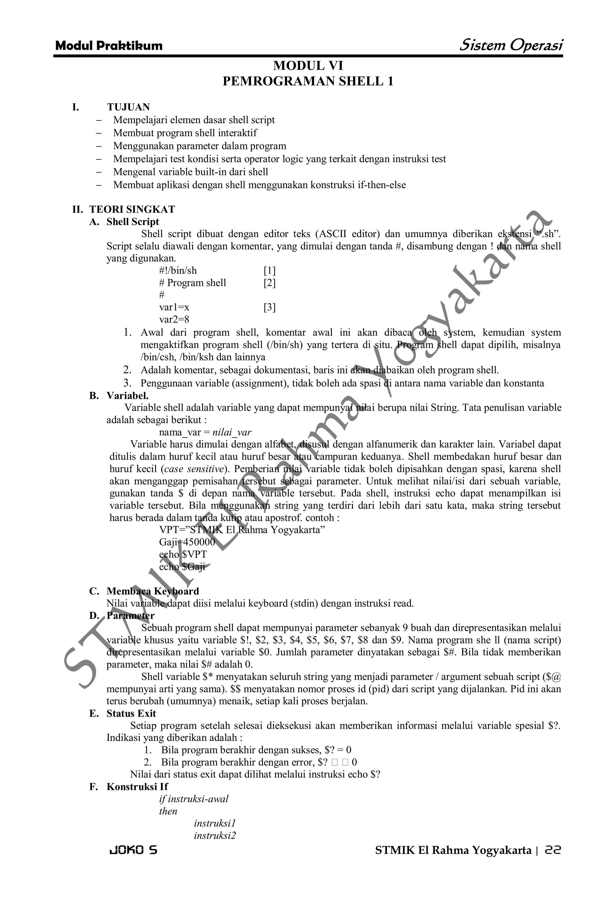 Modul Praktikum Sistem Operasi 
Joko S STMIK El Rahma Yogyakarta | 22 
MODUL VI PEMROGRAMAN SHELL 1 
I. TUJUAN 
 Mempelajari elemen dasar shell script 
 Membuat program shell interaktif 
 Menggunakan parameter dalam program 
 Mempelajari test kondisi serta operator logic yang terkait dengan instruksi test 
 Mengenal variable built-in dari shell 
 Membuat aplikasi dengan shell menggunakan konstruksi if-then-else 
II. TEORI SINGKAT 
A. Shell Script 
Shell script dibuat dengan editor teks (ASCII editor) dan umumnya diberikan ekstensi ―.sh‖. Script selalu diawali dengan komentar, yang dimulai dengan tanda #, disambung dengan ! dan nama shell yang digunakan. #!/bin/sh [1] # Program shell [2] # var1=x [3] var2=8 
1. Awal dari program shell, komentar awal ini akan dibaca oleh system, kemudian system mengaktifkan program shell (/bin/sh) yang tertera di situ. Program shell dapat dipilih, misalnya /bin/csh, /bin/ksh dan lainnya 
2. Adalah komentar, sebagai dokumentasi, baris ini akan diabaikan oleh program shell. 
3. Penggunaan variable (assignment), tidak boleh ada spasi di antara nama variable dan konstanta 
B. Variabel. 
Variable shell adalah variable yang dapat mempunyai nilai berupa nilai String. Tata penulisan variable adalah sebagai berikut : nama_var = nilai_var Variable harus dimulai dengan alfabet, disusul dengan alfanumerik dan karakter lain. Variabel dapat ditulis dalam huruf kecil atau huruf besar atau campuran keduanya. Shell membedakan huruf besar dan huruf kecil (case sensitive). Pemberian nilai variable tidak boleh dipisahkan dengan spasi, karena shell akan menganggap pemisahan tersebut sebagai parameter. Untuk melihat nilai/isi dari sebuah variable, gunakan tanda $ di depan nama variable tersebut. Pada shell, instruksi echo dapat menampilkan isi variable tersebut. Bila menggunakan string yang terdiri dari lebih dari satu kata, maka string tersebut harus berada dalam tanda kutip atau apostrof. contoh : VPT=‖STMIK El Rahma Yogyakarta‖ Gaji=450000 echo $VPT echo $Gaji 
C. Membaca Keyboard 
Nilai variable dapat diisi melalui keyboard (stdin) dengan instruksi read. 
D. Parameter 
Sebuah program shell dapat mempunyai parameter sebanyak 9 buah dan direpresentasikan melalui variable khusus yaitu variable $!, $2, $3, $4, $5, $6, $7, $8 dan $9. Nama program she ll (nama script) direpresentasikan melalui variable $0. Jumlah parameter dinyatakan sebagai $#. Bila tidak memberikan parameter, maka nilai $# adalah 0. Shell variable $* menyatakan seluruh string yang menjadi parameter / argument sebuah script ($@ mempunyai arti yang sama). $$ menyatakan nomor proses id (pid) dari script yang dijalankan. Pid ini akan terus berubah (umumnya) menaik, setiap kali proses berjalan. 
E. Status Exit 
Setiap program setelah selesai dieksekusi akan memberikan informasi melalui variable spesial $?. Indikasi yang diberikan adalah : 
1. Bila program berakhir dengan sukses, $? = 0 
2. Bila program berakhir dengan error, $? 0 
Nilai dari status exit dapat dilihat melalui instruksi echo $? 
F. Konstruksi If 
if instruksi-awal then instruksi1 instruksi2  