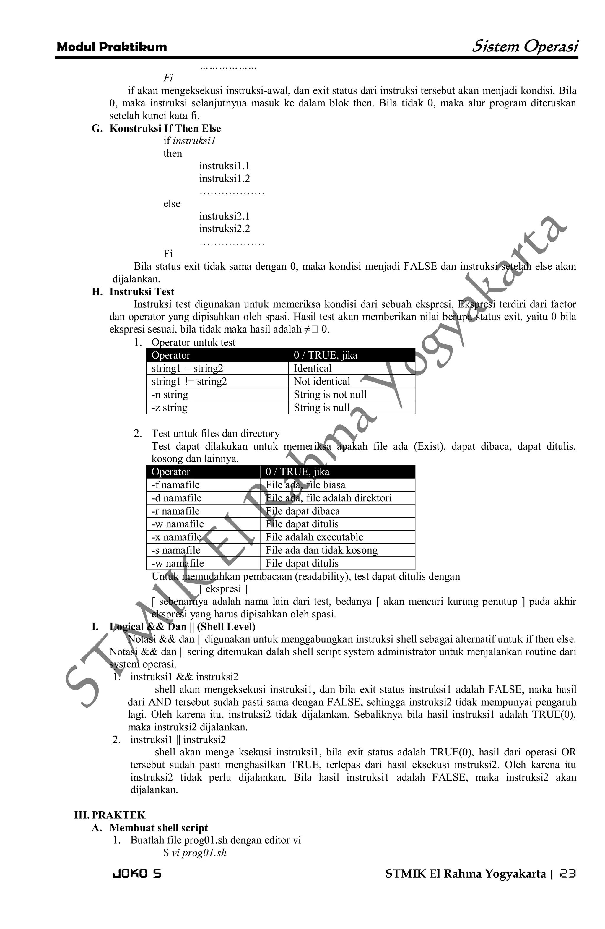 Modul Praktikum Sistem Operasi 
Joko S STMIK El Rahma Yogyakarta | 23 
……………… Fi if akan mengeksekusi instruksi-awal, dan exit status dari instruksi tersebut akan menjadi kondisi. Bila 0, maka instruksi selanjutnyua masuk ke dalam blok then. Bila tidak 0, maka alur program diteruskan setelah kunci kata fi. 
G. Konstruksi If Then Else 
if instruksi1 then instruksi1.1 instruksi1.2 ……………… else instruksi2.1 instruksi2.2 ……………… Fi Bila status exit tidak sama dengan 0, maka kondisi menjadi FALSE dan instruksi setelah else akan dijalankan. 
H. Instruksi Test 
Instruksi test digunakan untuk memeriksa kondisi dari sebuah ekspresi. Ekspresi terdiri dari factor dan operator yang dipisahkan oleh spasi. Hasil test akan memberikan nilai berupa status exit, yaitu 0 bila ekspresi sesuai, bila tidak maka hasil adalah ≠0. 
1. Operator untuk test Operator 0 / TRUE, jika 
string1 = string2 
Identical 
string1 != string2 
Not identical 
-n string 
String is not null 
-z string 
String is null 
2. Test untuk files dan directory 
Test dapat dilakukan untuk memeriksa apakah file ada (Exist), dapat dibaca, dapat ditulis, kosong dan lainnya. Operator 0 / TRUE, jika 
-f namafile 
File ada, file biasa 
-d namafile 
File ada, file adalah direktori 
-r namafile 
File dapat dibaca 
-w namafile 
File dapat ditulis 
-x namafile 
File adalah executable 
-s namafile 
File ada dan tidak kosong 
-w namafile 
File dapat ditulis 
Untuk memudahkan pembacaan (readability), test dapat ditulis dengan [ ekspresi ] [ sebenarnya adalah nama lain dari test, bedanya [ akan mencari kurung penutup ] pada akhir ekspresi yang harus dipisahkan oleh spasi. 
I. Logical && Dan || (Shell Level) 
Notasi && dan || digunakan untuk menggabungkan instruksi shell sebagai alternatif untuk if then else. Notasi && dan || sering ditemukan dalah shell script system administrator untuk menjalankan routine dari system operasi. 
1. instruksi1 && instruksi2 
shell akan mengeksekusi instruksi1, dan bila exit status instruksi1 adalah FALSE, maka hasil dari AND tersebut sudah pasti sama dengan FALSE, sehingga instruksi2 tidak mempunyai pengaruh lagi. Oleh karena itu, instruksi2 tidak dijalankan. Sebaliknya bila hasil instruksi1 adalah TRUE(0), maka instruksi2 dijalankan. 
2. instruksi1 || instruksi2 
shell akan menge ksekusi instruksi1, bila exit status adalah TRUE(0), hasil dari operasi OR tersebut sudah pasti menghasilkan TRUE, terlepas dari hasil eksekusi instruksi2. Oleh karena itu instruksi2 tidak perlu dijalankan. Bila hasil instruksi1 adalah FALSE, maka instruksi2 akan dijalankan. 
III. PRAKTEK 
A. Membuat shell script 
1. Buatlah file prog01.sh dengan editor vi 
$ vi prog01.sh  