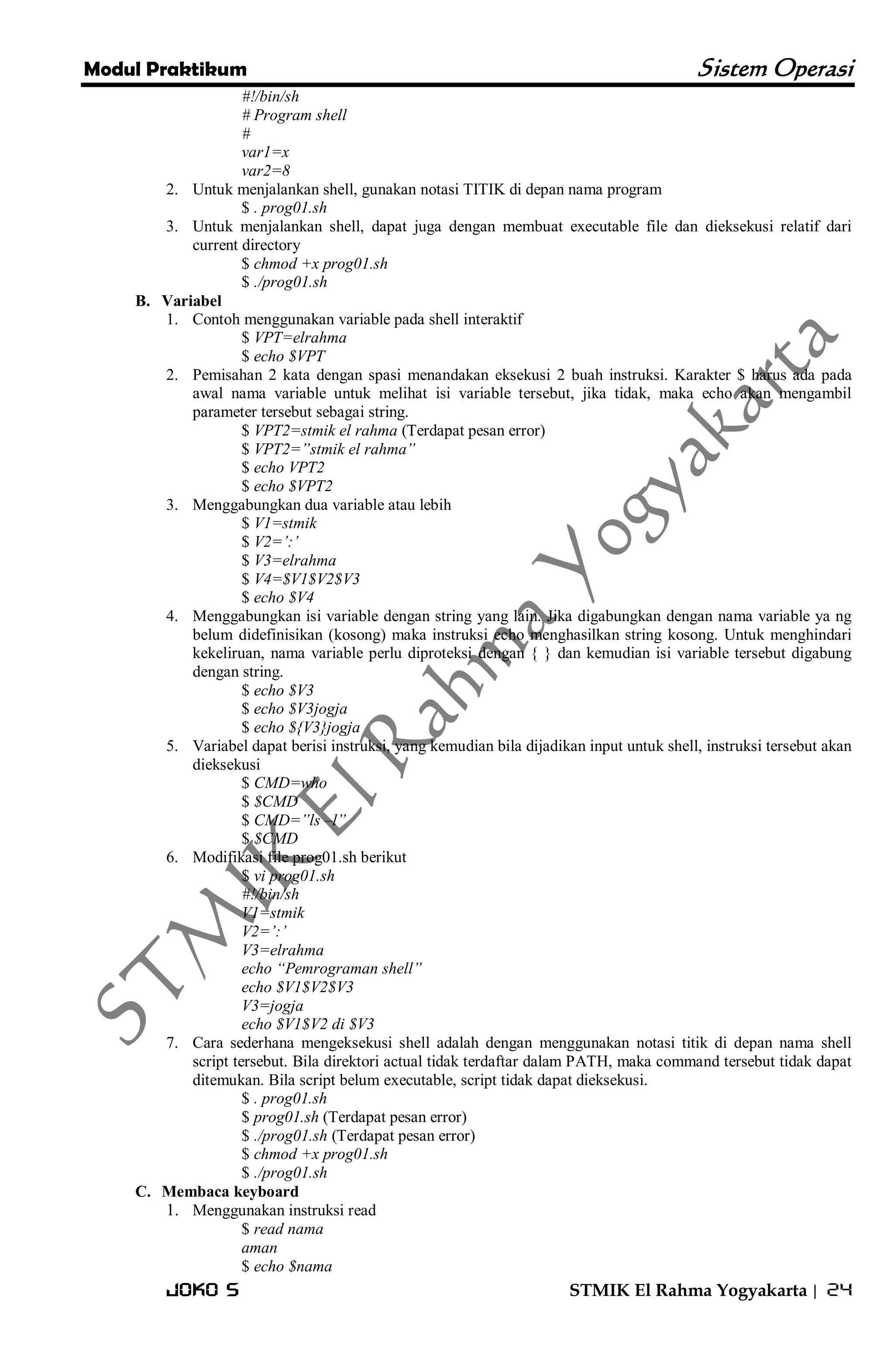 Modul Praktikum Sistem Operasi 
Joko S STMIK El Rahma Yogyakarta | 24 
#!/bin/sh # Program shell # var1=x var2=8 
2. Untuk menjalankan shell, gunakan notasi TITIK di depan nama program 
$ . prog01.sh 
3. Untuk menjalankan shell, dapat juga dengan membuat executable file dan dieksekusi relatif dari current directory 
$ chmod +x prog01.sh $ ./prog01.sh 
B. Variabel 
1. Contoh menggunakan variable pada shell interaktif 
$ VPT=elrahma $ echo $VPT 
2. Pemisahan 2 kata dengan spasi menandakan eksekusi 2 buah instruksi. Karakter $ harus ada pada awal nama variable untuk melihat isi variable tersebut, jika tidak, maka echo akan mengambil parameter tersebut sebagai string. 
$ VPT2=stmik el rahma (Terdapat pesan error) $ VPT2=”stmik el rahma” $ echo VPT2 $ echo $VPT2 
3. Menggabungkan dua variable atau lebih 
$ V1=stmik $ V2=‟:‟ $ V3=elrahma $ V4=$V1$V2$V3 $ echo $V4 
4. Menggabungkan isi variable dengan string yang lain. Jika digabungkan dengan nama variable ya ng belum didefinisikan (kosong) maka instruksi echo menghasilkan string kosong. Untuk menghindari kekeliruan, nama variable perlu diproteksi dengan { } dan kemudian isi variable tersebut digabung dengan string. 
$ echo $V3 $ echo $V3jogja $ echo ${V3}jogja 
5. Variabel dapat berisi instruksi, yang kemudian bila dijadikan input untuk shell, instruksi tersebut akan dieksekusi 
$ CMD=who $ $CMD $ CMD=”ls –l” $ $CMD 
6. Modifikasi file prog01.sh berikut 
$ vi prog01.sh #!/bin/sh V1=stmik V2=‟:‟ V3=elrahma echo “Pemrograman shell” echo $V1$V2$V3 V3=jogja echo $V1$V2 di $V3 
7. Cara sederhana mengeksekusi shell adalah dengan menggunakan notasi titik di depan nama shell script tersebut. Bila direktori actual tidak terdaftar dalam PATH, maka command tersebut tidak dapat ditemukan. Bila script belum executable, script tidak dapat dieksekusi. 
$ . prog01.sh $ prog01.sh (Terdapat pesan error) $ ./prog01.sh (Terdapat pesan error) $ chmod +x prog01.sh $ ./prog01.sh 
C. Membaca keyboard 
1. Menggunakan instruksi read 
$ read nama aman $ echo $nama  