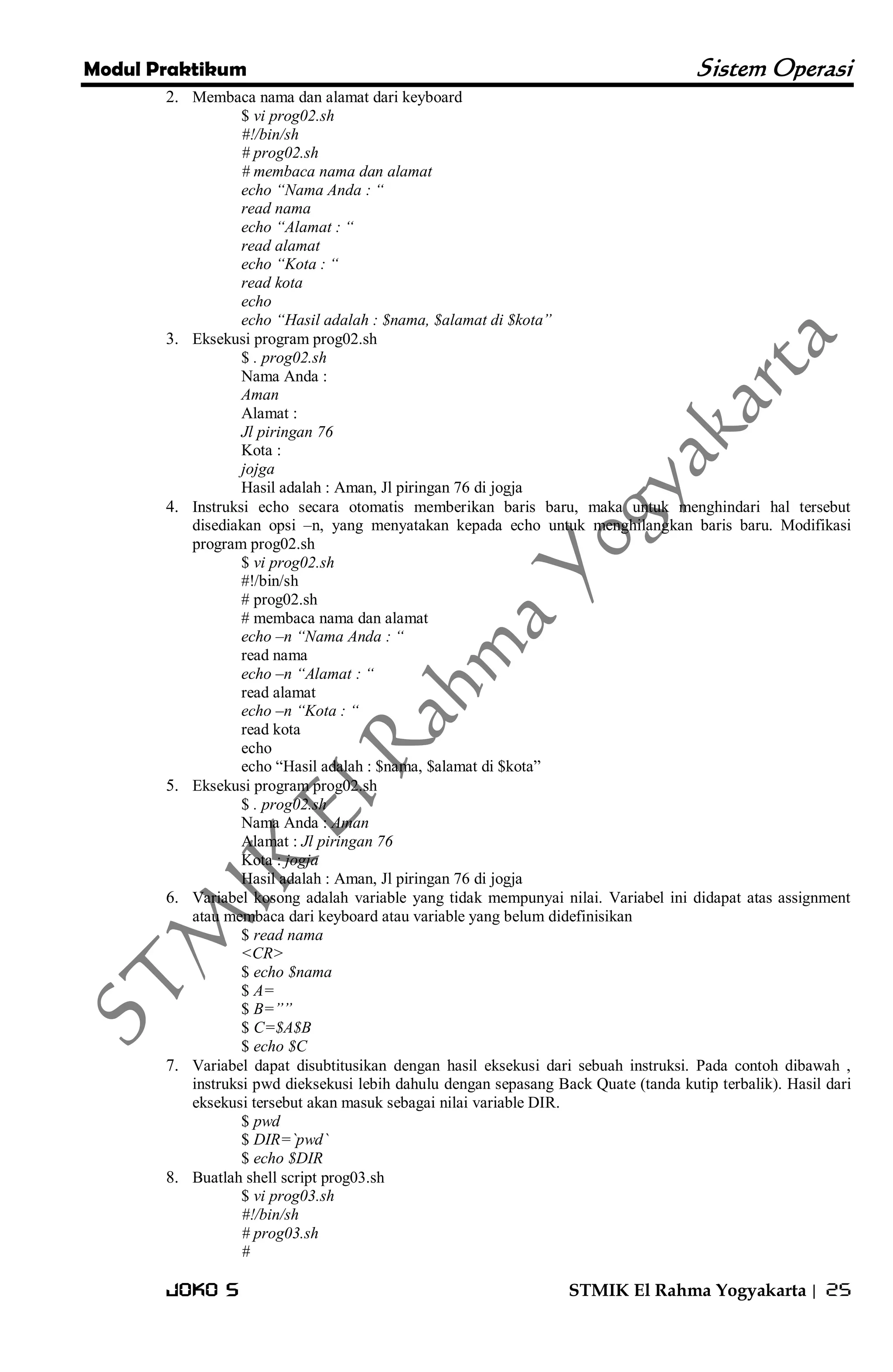 Modul Praktikum Sistem Operasi 
Joko S STMIK El Rahma Yogyakarta | 25 
2. Membaca nama dan alamat dari keyboard 
$ vi prog02.sh #!/bin/sh # prog02.sh # membaca nama dan alamat echo “Nama Anda : “ read nama echo “Alamat : “ read alamat echo “Kota : “ read kota echo echo “Hasil adalah : $nama, $alamat di $kota” 
3. Eksekusi program prog02.sh 
$ . prog02.sh Nama Anda : Aman Alamat : Jl piringan 76 Kota : jojga Hasil adalah : Aman, Jl piringan 76 di jogja 
4. Instruksi echo secara otomatis memberikan baris baru, maka untuk menghindari hal tersebut disediakan opsi –n, yang menyatakan kepada echo untuk menghilangkan baris baru. Modifikasi program prog02.sh 
$ vi prog02.sh #!/bin/sh # prog02.sh # membaca nama dan alamat echo –n “Nama Anda : “ read nama echo –n “Alamat : “ read alamat echo –n “Kota : “ read kota echo echo ―Hasil adalah : $nama, $alamat di $kota‖ 
5. Eksekusi program prog02.sh 
$ . prog02.sh Nama Anda : Aman Alamat : Jl piringan 76 Kota : jogja Hasil adalah : Aman, Jl piringan 76 di jogja 
6. Variabel kosong adalah variable yang tidak mempunyai nilai. Variabel ini didapat atas assignment atau membaca dari keyboard atau variable yang belum didefinisikan 
$ read nama <CR> $ echo $nama $ A= $ B=”” $ C=$A$B $ echo $C 
7. Variabel dapat disubtitusikan dengan hasil eksekusi dari sebuah instruksi. Pada contoh dibawah , instruksi pwd dieksekusi lebih dahulu dengan sepasang Back Quate (tanda kutip terbalik). Hasil dari eksekusi tersebut akan masuk sebagai nilai variable DIR. 
$ pwd $ DIR=`pwd` $ echo $DIR 
8. Buatlah shell script prog03.sh 
$ vi prog03.sh #!/bin/sh # prog03.sh #  