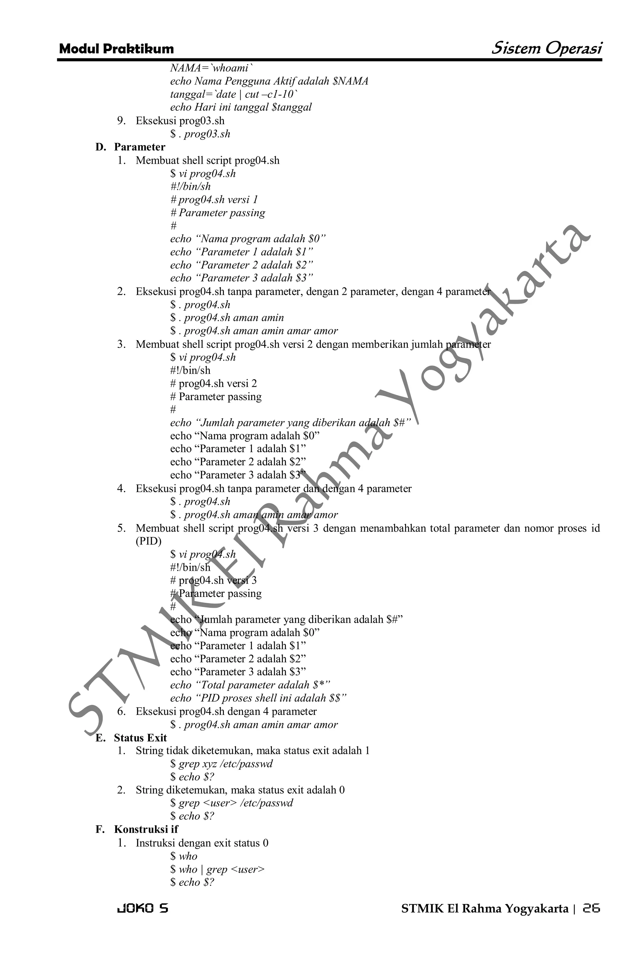 Modul Praktikum Sistem Operasi 
Joko S STMIK El Rahma Yogyakarta | 26 
NAMA=`whoami` echo Nama Pengguna Aktif adalah $NAMA tanggal=`date | cut –c1-10` echo Hari ini tanggal $tanggal 
9. Eksekusi prog03.sh 
$ . prog03.sh 
D. Parameter 
1. Membuat shell script prog04.sh 
$ vi prog04.sh #!/bin/sh # prog04.sh versi 1 # Parameter passing # echo “Nama program adalah $0” echo “Parameter 1 adalah $1” echo “Parameter 2 adalah $2” echo “Parameter 3 adalah $3” 
2. Eksekusi prog04.sh tanpa parameter, dengan 2 parameter, dengan 4 parameter 
$ . prog04.sh $ . prog04.sh aman amin $ . prog04.sh aman amin amar amor 
3. Membuat shell script prog04.sh versi 2 dengan memberikan jumlah parameter 
$ vi prog04.sh #!/bin/sh # prog04.sh versi 2 # Parameter passing # echo “Jumlah parameter yang diberikan adalah $#” echo ―Nama program adalah $0‖ echo ―Parameter 1 adalah $1‖ echo ―Parameter 2 adalah $2‖ echo ―Parameter 3 adalah $3‖ 
4. Eksekusi prog04.sh tanpa parameter dan dengan 4 parameter 
$ . prog04.sh $ . prog04.sh aman amin amar amor 
5. Membuat shell script prog04.sh versi 3 dengan menambahkan total parameter dan nomor proses id (PID) 
$ vi prog04.sh #!/bin/sh # prog04.sh versi 3 # Parameter passing # echo ―Jumlah parameter yang diberikan adalah $#‖ echo ―Nama program adalah $0‖ echo ―Parameter 1 adalah $1‖ echo ―Parameter 2 adalah $2‖ echo ―Parameter 3 adalah $3‖ echo “Total parameter adalah $*” echo “PID proses shell ini adalah $$” 
6. Eksekusi prog04.sh dengan 4 parameter 
$ . prog04.sh aman amin amar amor 
E. Status Exit 
1. String tidak diketemukan, maka status exit adalah 1 
$ grep xyz /etc/passwd $ echo $? 
2. String diketemukan, maka status exit adalah 0 
$ grep <user> /etc/passwd $ echo $? 
F. Konstruksi if 
1. Instruksi dengan exit status 0 
$ who $ who | grep <user> $ echo $?  