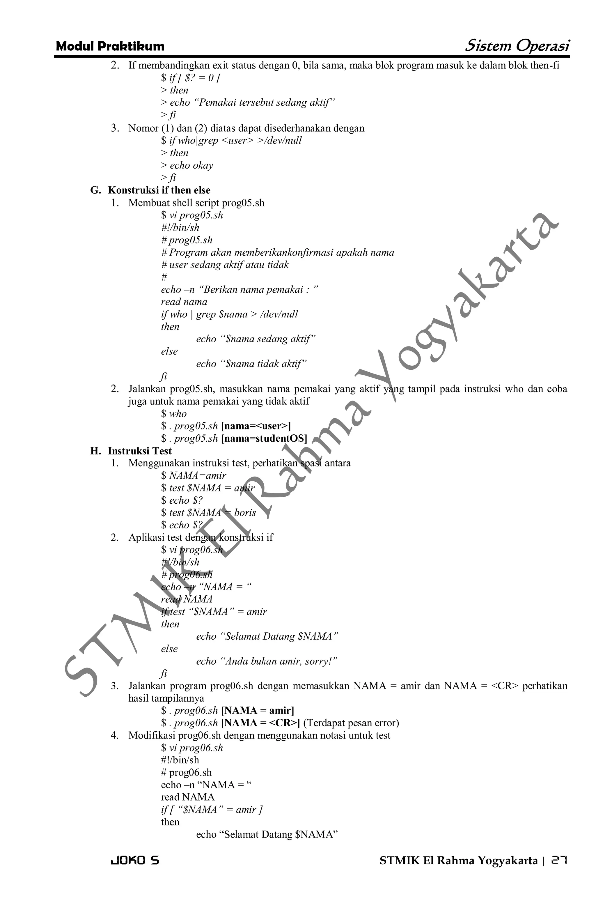 Modul Praktikum Sistem Operasi 
Joko S STMIK El Rahma Yogyakarta | 27 
2. If membandingkan exit status dengan 0, bila sama, maka blok program masuk ke dalam blok then-fi 
$ if [ $? = 0 ] > then > echo “Pemakai tersebut sedang aktif” > fi 
3. Nomor (1) dan (2) diatas dapat disederhanakan dengan 
$ if who|grep <user> >/dev/null > then > echo okay > fi 
G. Konstruksi if then else 
1. Membuat shell script prog05.sh 
$ vi prog05.sh #!/bin/sh # prog05.sh # Program akan memberikankonfirmasi apakah nama # user sedang aktif atau tidak # echo –n “Berikan nama pemakai : ” read nama if who | grep $nama > /dev/null then echo “$nama sedang aktif” else echo “$nama tidak aktif” fi 
2. Jalankan prog05.sh, masukkan nama pemakai yang aktif yang tampil pada instruksi who dan coba juga untuk nama pemakai yang tidak aktif 
$ who $ . prog05.sh [nama=<user>] $ . prog05.sh [nama=studentOS] 
H. Instruksi Test 
1. Menggunakan instruksi test, perhatikan spasi antara 
$ NAMA=amir $ test $NAMA = amir $ echo $? $ test $NAMA = boris $ echo $? 
2. Aplikasi test dengan konstruksi if 
$ vi prog06.sh #!/bin/sh # prog06.sh echo –n “NAMA = “ read NAMA if test “$NAMA” = amir then echo “Selamat Datang $NAMA” else echo “Anda bukan amir, sorry!” fi 
3. Jalankan program prog06.sh dengan memasukkan NAMA = amir dan NAMA = <CR> perhatikan hasil tampilannya 
$ . prog06.sh [NAMA = amir] $ . prog06.sh [NAMA = <CR>] (Terdapat pesan error) 
4. Modifikasi prog06.sh dengan menggunakan notasi untuk test 
$ vi prog06.sh #!/bin/sh # prog06.sh echo –n ―NAMA = ― read NAMA if [ “$NAMA” = amir ] then echo ―Selamat Datang $NAMA‖  