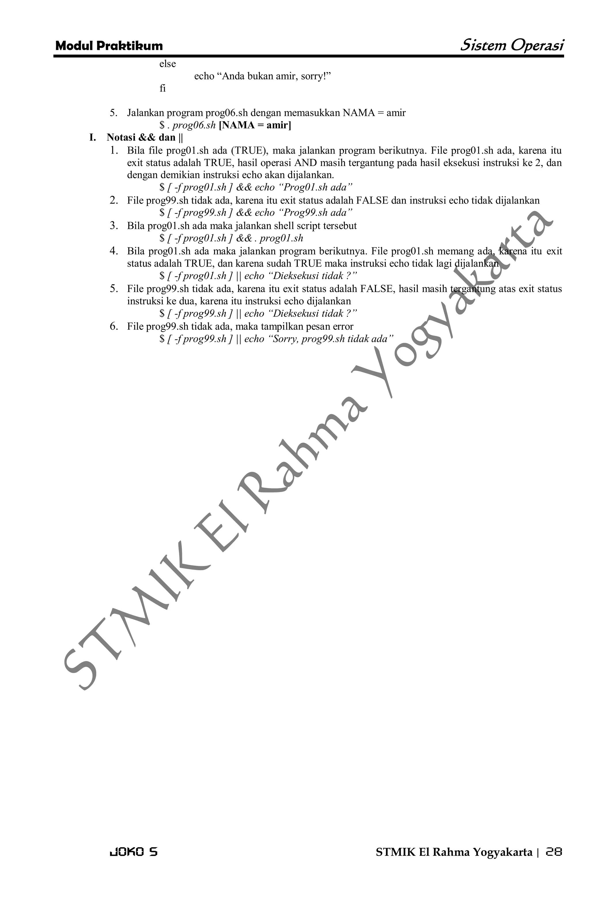 Modul Praktikum Sistem Operasi 
Joko S STMIK El Rahma Yogyakarta | 28 
else echo ―Anda bukan amir, sorry!‖ fi 
5. Jalankan program prog06.sh dengan memasukkan NAMA = amir 
$ . prog06.sh [NAMA = amir] 
I. Notasi && dan || 
1. Bila file prog01.sh ada (TRUE), maka jalankan program berikutnya. File prog01.sh ada, karena itu exit status adalah TRUE, hasil operasi AND masih tergantung pada hasil eksekusi instruksi ke 2, dan dengan demikian instruksi echo akan dijalankan. 
$ [ -f prog01.sh ] && echo “Prog01.sh ada” 
2. File prog99.sh tidak ada, karena itu exit status adalah FALSE dan instruksi echo tidak dijalankan 
$ [ -f prog99.sh ] && echo “Prog99.sh ada” 
3. Bila prog01.sh ada maka jalankan shell script tersebut 
$ [ -f prog01.sh ] && . prog01.sh 
4. Bila prog01.sh ada maka jalankan program berikutnya. File prog01.sh memang ada, karena itu exit status adalah TRUE, dan karena sudah TRUE maka instruksi echo tidak lagi dijalankan 
$ [ -f prog01.sh ] || echo “Dieksekusi tidak ?” 
5. File prog99.sh tidak ada, karena itu exit status adalah FALSE, hasil masih tergantung atas exit status instruksi ke dua, karena itu instruksi echo dijalankan 
$ [ -f prog99.sh ] || echo “Dieksekusi tidak ?” 
6. File prog99.sh tidak ada, maka tampilkan pesan error 
$ [ -f prog99.sh ] || echo “Sorry, prog99.sh tidak ada”  