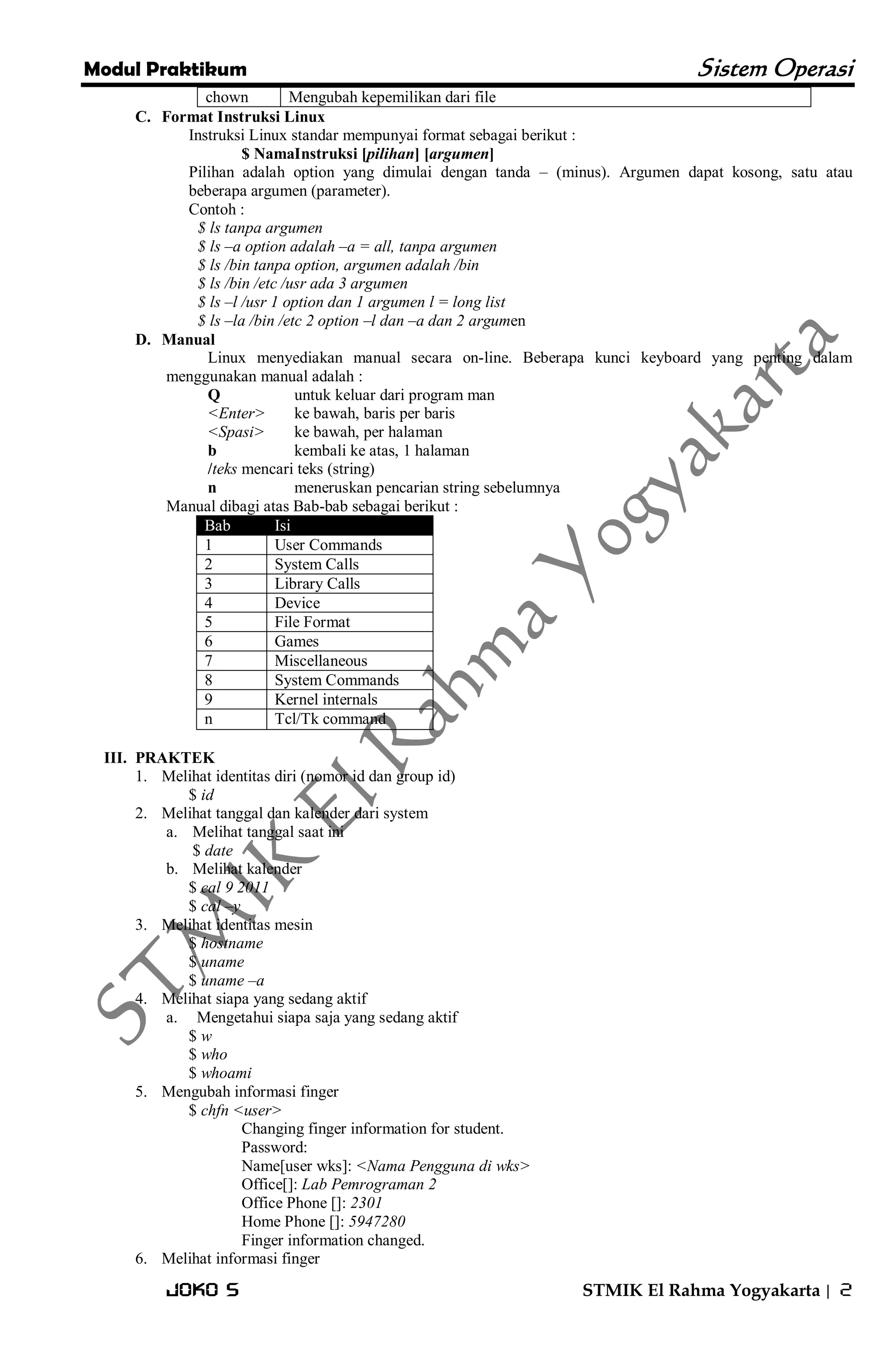 Modul Praktikum Sistem Operasi 
Joko S STMIK El Rahma Yogyakarta | 2 
chown 
Mengubah kepemilikan dari file 
C. Format Instruksi Linux 
Instruksi Linux standar mempunyai format sebagai berikut : $ NamaInstruksi [pilihan] [argumen] Pilihan adalah option yang dimulai dengan tanda – (minus). Argumen dapat kosong, satu atau beberapa argumen (parameter). Contoh : $ ls tanpa argumen $ ls –a option adalah –a = all, tanpa argumen $ ls /bin tanpa option, argumen adalah /bin $ ls /bin /etc /usr ada 3 argumen $ ls –l /usr 1 option dan 1 argumen l = long list $ ls –la /bin /etc 2 option –l dan –a dan 2 argumen 
D. Manual 
Linux menyediakan manual secara on-line. Beberapa kunci keyboard yang penting dalam menggunakan manual adalah : Q untuk keluar dari program man <Enter> ke bawah, baris per baris <Spasi> ke bawah, per halaman b kembali ke atas, 1 halaman /teks mencari teks (string) n meneruskan pencarian string sebelumnya Manual dibagi atas Bab-bab sebagai berikut : Bab Isi 
1 
User Commands 
2 
System Calls 
3 
Library Calls 
4 
Device 
5 
File Format 
6 
Games 
7 
Miscellaneous 
8 
System Commands 
9 
Kernel internals 
n 
Tcl/Tk command 
III. PRAKTEK 
1. Melihat identitas diri (nomor id dan group id) 
$ id 
2. Melihat tanggal dan kalender dari system 
a. Melihat tanggal saat ini 
$ date 
b. Melihat kalender 
$ cal 9 2011 $ cal –y 
3. Melihat identitas mesin 
$ hostname $ uname $ uname –a 
4. Melihat siapa yang sedang aktif 
a. Mengetahui siapa saja yang sedang aktif 
$ w $ who $ whoami 
5. Mengubah informasi finger 
$ chfn <user> Changing finger information for student. Password: Name[user wks]: <Nama Pengguna di wks> Office[]: Lab Pemrograman 2 Office Phone []: 2301 Home Phone []: 5947280 Finger information changed. 
6. Melihat informasi finger  