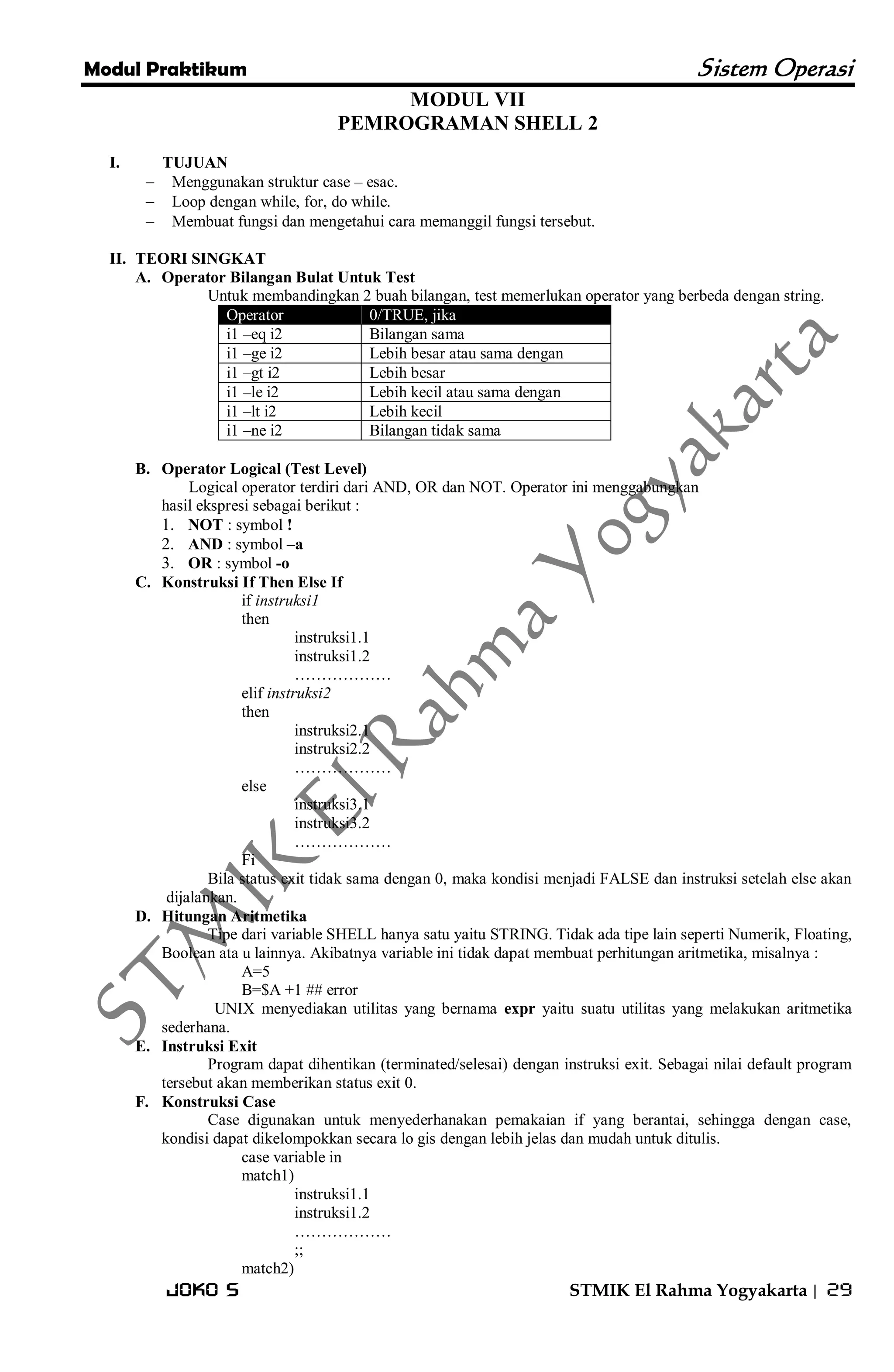 Modul Praktikum Sistem Operasi 
Joko S STMIK El Rahma Yogyakarta | 29 
MODUL VII PEMROGRAMAN SHELL 2 
I. TUJUAN 
 Menggunakan struktur case – esac. 
 Loop dengan while, for, do while. 
 Membuat fungsi dan mengetahui cara memanggil fungsi tersebut. 
II. TEORI SINGKAT 
A. Operator Bilangan Bulat Untuk Test 
Untuk membandingkan 2 buah bilangan, test memerlukan operator yang berbeda dengan string. Operator 0/TRUE, jika 
i1 –eq i2 
Bilangan sama 
i1 –ge i2 
Lebih besar atau sama dengan 
i1 –gt i2 
Lebih besar 
i1 –le i2 
Lebih kecil atau sama dengan 
i1 –lt i2 
Lebih kecil 
i1 –ne i2 
Bilangan tidak sama 
B. Operator Logical (Test Level) 
Logical operator terdiri dari AND, OR dan NOT. Operator ini menggabungkan hasil ekspresi sebagai berikut : 
1. NOT : symbol ! 
2. AND : symbol –a 
3. OR : symbol -o 
C. Konstruksi If Then Else If 
if instruksi1 then instruksi1.1 instruksi1.2 ……………… elif instruksi2 then instruksi2.1 instruksi2.2 ……………… else instruksi3.1 instruksi3.2 ……………… Fi Bila status exit tidak sama dengan 0, maka kondisi menjadi FALSE dan instruksi setelah else akan dijalankan. 
D. Hitungan Aritmetika 
Tipe dari variable SHELL hanya satu yaitu STRING. Tidak ada tipe lain seperti Numerik, Floating, Boolean ata u lainnya. Akibatnya variable ini tidak dapat membuat perhitungan aritmetika, misalnya : A=5 B=$A +1 ## error UNIX menyediakan utilitas yang bernama expr yaitu suatu utilitas yang melakukan aritmetika sederhana. 
E. Instruksi Exit 
Program dapat dihentikan (terminated/selesai) dengan instruksi exit. Sebagai nilai default program tersebut akan memberikan status exit 0. 
F. Konstruksi Case 
Case digunakan untuk menyederhanakan pemakaian if yang berantai, sehingga dengan case, kondisi dapat dikelompokkan secara lo gis dengan lebih jelas dan mudah untuk ditulis. case variable in match1) instruksi1.1 instruksi1.2 ……………… ;; match2)  