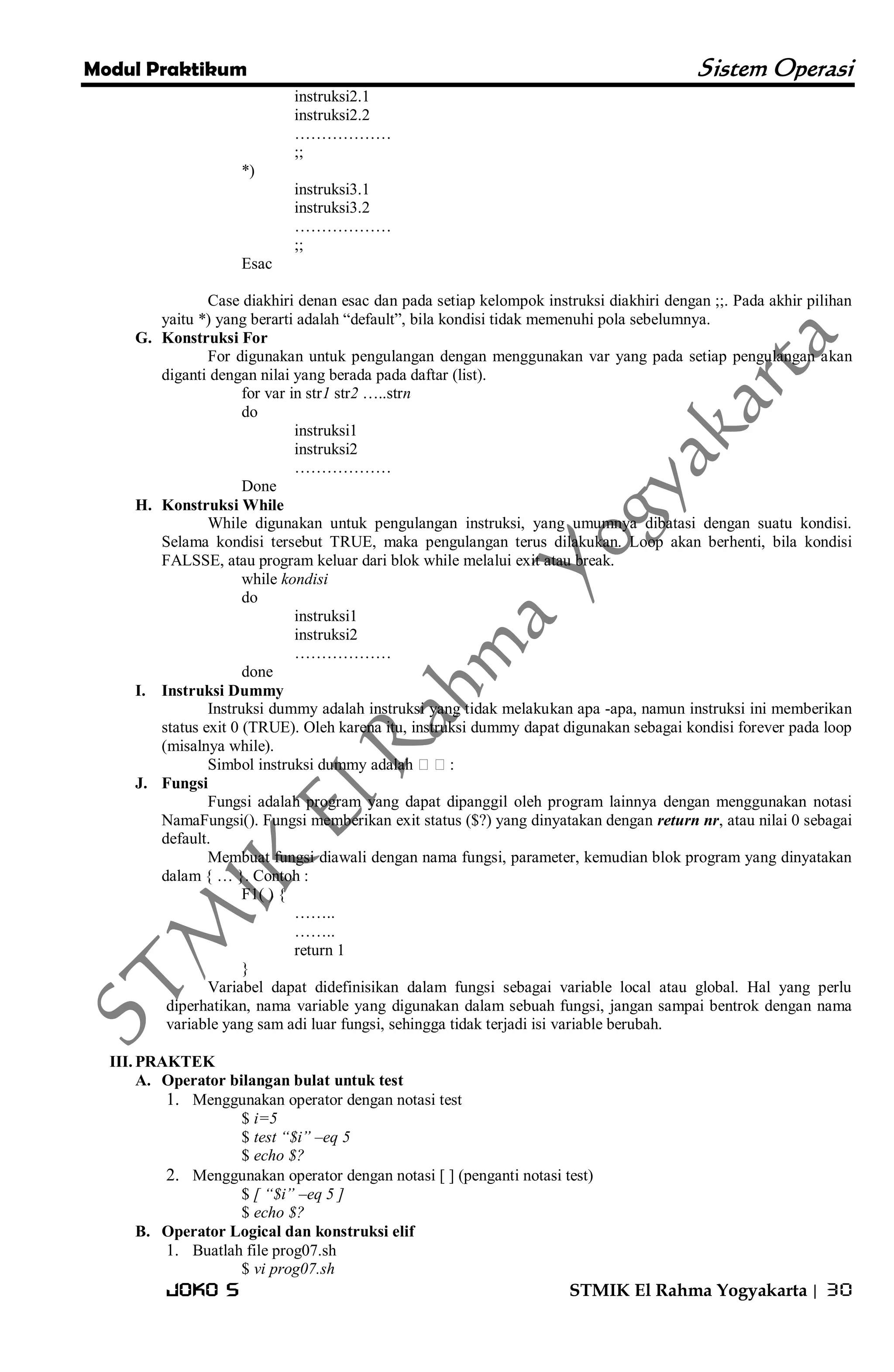 Modul Praktikum Sistem Operasi 
Joko S STMIK El Rahma Yogyakarta | 30 
instruksi2.1 instruksi2.2 ……………… ;; *) instruksi3.1 instruksi3.2 ……………… ;; Esac Case diakhiri denan esac dan pada setiap kelompok instruksi diakhiri dengan ;;. Pada akhir pilihan yaitu *) yang berarti adalah ―default‖, bila kondisi tidak memenuhi pola sebelumnya. 
G. Konstruksi For 
For digunakan untuk pengulangan dengan menggunakan var yang pada setiap pengulangan akan diganti dengan nilai yang berada pada daftar (list). for var in str1 str2 …..strn do instruksi1 instruksi2 ……………… Done 
H. Konstruksi While 
While digunakan untuk pengulangan instruksi, yang umumnya dibatasi dengan suatu kondisi. Selama kondisi tersebut TRUE, maka pengulangan terus dilakukan. Loop akan berhenti, bila kondisi FALSSE, atau program keluar dari blok while melalui exit atau break. while kondisi do instruksi1 instruksi2 ……………… done 
I. Instruksi Dummy 
Instruksi dummy adalah instruksi yang tidak melakukan apa -apa, namun instruksi ini memberikan status exit 0 (TRUE). Oleh karena itu, instruksi dummy dapat digunakan sebagai kondisi forever pada loop (misalnya while). Simbol instruksi dummy adalah : 
J. Fungsi 
Fungsi adalah program yang dapat dipanggil oleh program lainnya dengan menggunakan notasi NamaFungsi(). Fungsi memberikan exit status ($?) yang dinyatakan dengan return nr, atau nilai 0 sebagai default. Membuat fungsi diawali dengan nama fungsi, parameter, kemudian blok program yang dinyatakan dalam { … }. Contoh : F1( ) { …….. …….. return 1 } Variabel dapat didefinisikan dalam fungsi sebagai variable local atau global. Hal yang perlu diperhatikan, nama variable yang digunakan dalam sebuah fungsi, jangan sampai bentrok dengan nama variable yang sam adi luar fungsi, sehingga tidak terjadi isi variable berubah. 
III. PRAKTEK 
A. Operator bilangan bulat untuk test 
1. Menggunakan operator dengan notasi test 
$ i=5 $ test “$i” –eq 5 $ echo $? 
2. Menggunakan operator dengan notasi [ ] (penganti notasi test) 
$ [ “$i” –eq 5 ] $ echo $? 
B. Operator Logical dan konstruksi elif 
1. Buatlah file prog07.sh 
$ vi prog07.sh  