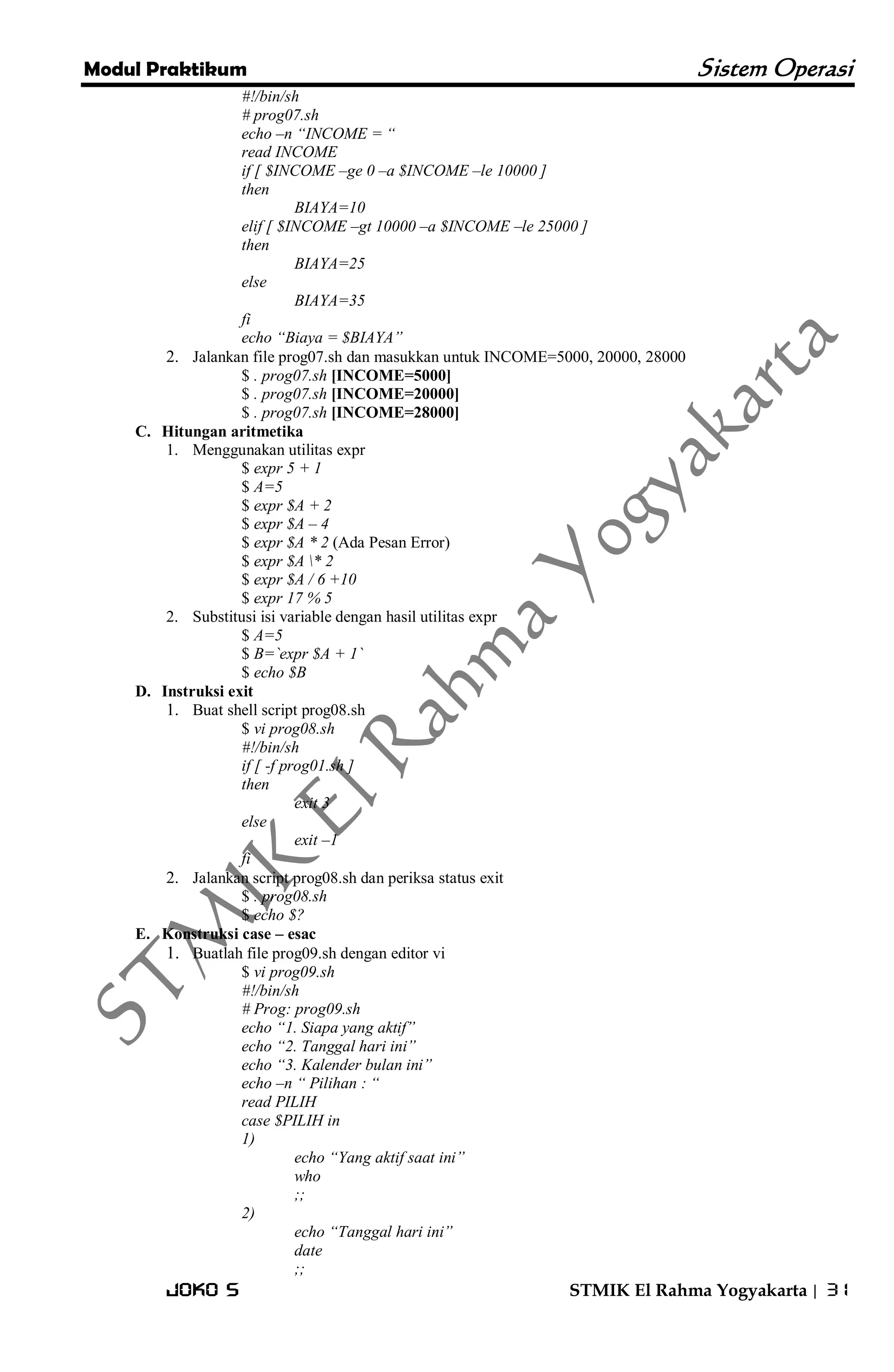 Modul Praktikum Sistem Operasi 
Joko S STMIK El Rahma Yogyakarta | 31 
#!/bin/sh # prog07.sh echo –n “INCOME = “ read INCOME if [ $INCOME –ge 0 –a $INCOME –le 10000 ] then BIAYA=10 elif [ $INCOME –gt 10000 –a $INCOME –le 25000 ] then BIAYA=25 else BIAYA=35 fi echo “Biaya = $BIAYA” 
2. Jalankan file prog07.sh dan masukkan untuk INCOME=5000, 20000, 28000 
$ . prog07.sh [INCOME=5000] $ . prog07.sh [INCOME=20000] $ . prog07.sh [INCOME=28000] 
C. Hitungan aritmetika 
1. Menggunakan utilitas expr 
$ expr 5 + 1 $ A=5 $ expr $A + 2 $ expr $A – 4 $ expr $A * 2 (Ada Pesan Error) $ expr $A * 2 $ expr $A / 6 +10 $ expr 17 % 5 
2. Substitusi isi variable dengan hasil utilitas expr 
$ A=5 $ B=`expr $A + 1` $ echo $B 
D. Instruksi exit 
1. Buat shell script prog08.sh 
$ vi prog08.sh #!/bin/sh if [ -f prog01.sh ] then exit 3 else exit –1 fi 
2. Jalankan script prog08.sh dan periksa status exit 
$ . prog08.sh $ echo $? 
E. Konstruksi case – esac 
1. Buatlah file prog09.sh dengan editor vi 
$ vi prog09.sh #!/bin/sh # Prog: prog09.sh echo “1. Siapa yang aktif” echo “2. Tanggal hari ini” echo “3. Kalender bulan ini” echo –n “ Pilihan : “ read PILIH case $PILIH in 1) echo “Yang aktif saat ini” who ;; 2) echo “Tanggal hari ini” date ;;  