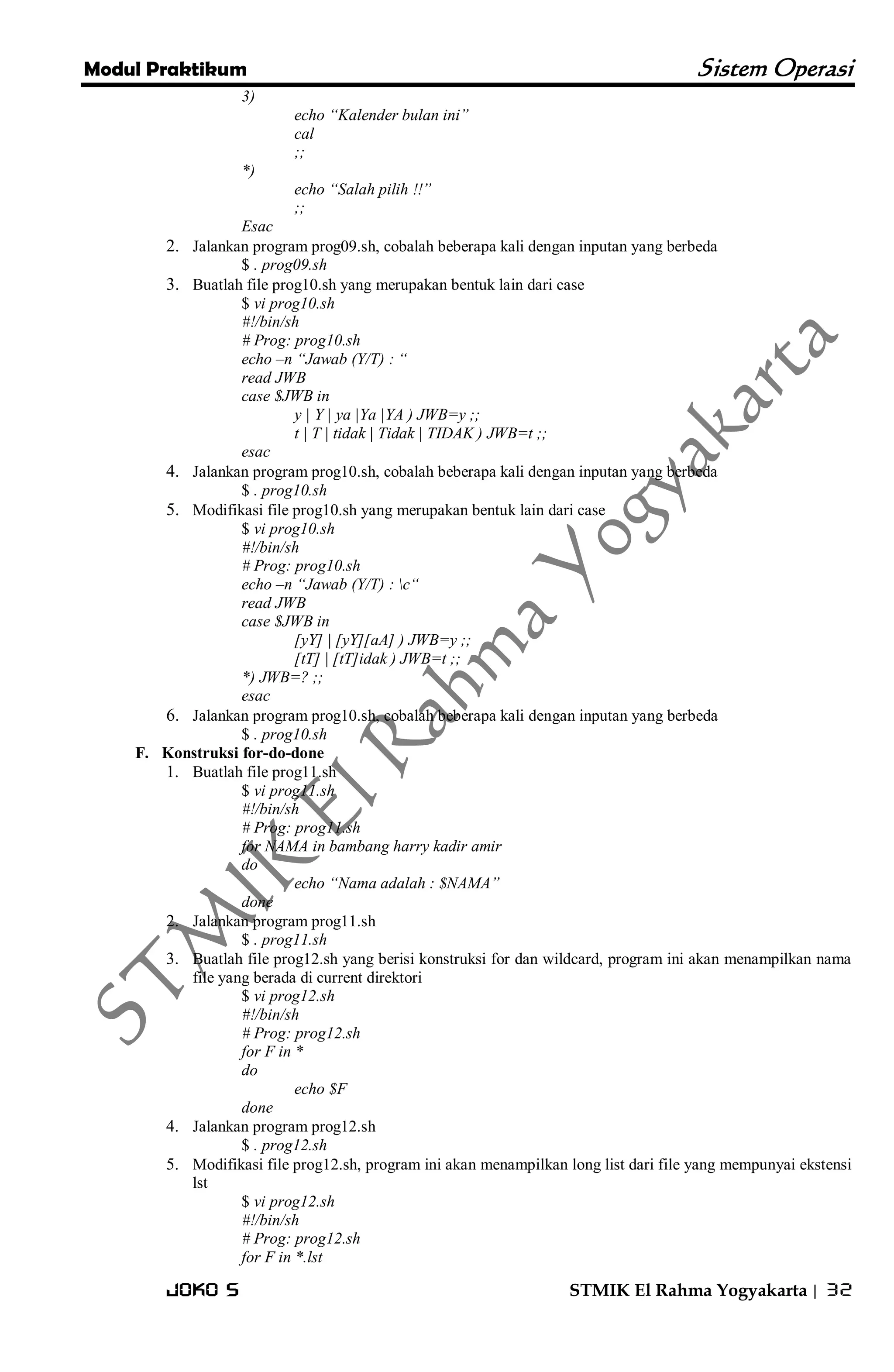 Modul Praktikum Sistem Operasi 
Joko S STMIK El Rahma Yogyakarta | 32 
3) echo “Kalender bulan ini” cal ;; *) echo “Salah pilih !!” ;; Esac 
2. Jalankan program prog09.sh, cobalah beberapa kali dengan inputan yang berbeda 
$ . prog09.sh 
3. Buatlah file prog10.sh yang merupakan bentuk lain dari case 
$ vi prog10.sh #!/bin/sh # Prog: prog10.sh echo –n “Jawab (Y/T) : “ read JWB case $JWB in y | Y | ya |Ya |YA ) JWB=y ;; t | T | tidak | Tidak | TIDAK ) JWB=t ;; esac 
4. Jalankan program prog10.sh, cobalah beberapa kali dengan inputan yang berbeda 
$ . prog10.sh 
5. Modifikasi file prog10.sh yang merupakan bentuk lain dari case 
$ vi prog10.sh #!/bin/sh # Prog: prog10.sh echo –n “Jawab (Y/T) : c“ read JWB case $JWB in [yY] | [yY][aA] ) JWB=y ;; [tT] | [tT]idak ) JWB=t ;; *) JWB=? ;; esac 
6. Jalankan program prog10.sh, cobalah beberapa kali dengan inputan yang berbeda 
$ . prog10.sh 
F. Konstruksi for-do-done 
1. Buatlah file prog11.sh 
$ vi prog11.sh #!/bin/sh # Prog: prog11.sh for NAMA in bambang harry kadir amir do echo “Nama adalah : $NAMA” done 
2. Jalankan program prog11.sh 
$ . prog11.sh 
3. Buatlah file prog12.sh yang berisi konstruksi for dan wildcard, program ini akan menampilkan nama file yang berada di current direktori 
$ vi prog12.sh #!/bin/sh # Prog: prog12.sh for F in * do echo $F done 
4. Jalankan program prog12.sh 
$ . prog12.sh 
5. Modifikasi file prog12.sh, program ini akan menampilkan long list dari file yang mempunyai ekstensi lst 
$ vi prog12.sh #!/bin/sh # Prog: prog12.sh for F in *.lst  