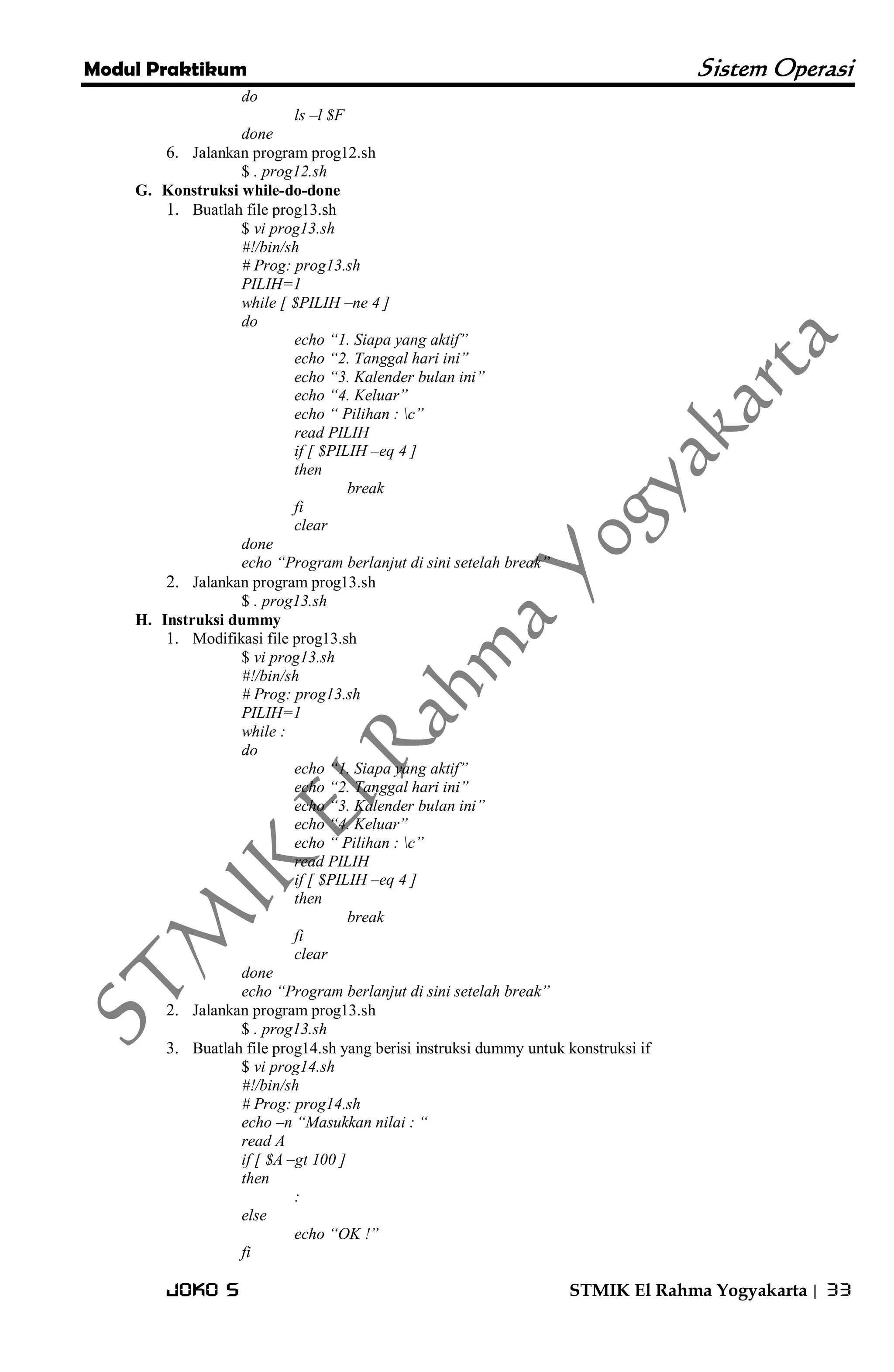Modul Praktikum Sistem Operasi 
Joko S STMIK El Rahma Yogyakarta | 33 
do ls –l $F done 
6. Jalankan program prog12.sh 
$ . prog12.sh 
G. Konstruksi while-do-done 
1. Buatlah file prog13.sh 
$ vi prog13.sh #!/bin/sh # Prog: prog13.sh PILIH=1 while [ $PILIH –ne 4 ] do echo “1. Siapa yang aktif” echo “2. Tanggal hari ini” echo “3. Kalender bulan ini” echo “4. Keluar” echo “ Pilihan : c” read PILIH if [ $PILIH –eq 4 ] then break fi clear done echo “Program berlanjut di sini setelah break” 
2. Jalankan program prog13.sh 
$ . prog13.sh 
H. Instruksi dummy 
1. Modifikasi file prog13.sh 
$ vi prog13.sh #!/bin/sh # Prog: prog13.sh PILIH=1 while : do echo “1. Siapa yang aktif” echo “2. Tanggal hari ini” echo “3. Kalender bulan ini” echo “4. Keluar” echo “ Pilihan : c” read PILIH if [ $PILIH –eq 4 ] then break fi clear done echo “Program berlanjut di sini setelah break” 
2. Jalankan program prog13.sh 
$ . prog13.sh 
3. Buatlah file prog14.sh yang berisi instruksi dummy untuk konstruksi if 
$ vi prog14.sh #!/bin/sh # Prog: prog14.sh echo –n “Masukkan nilai : “ read A if [ $A –gt 100 ] then : else echo “OK !” fi  