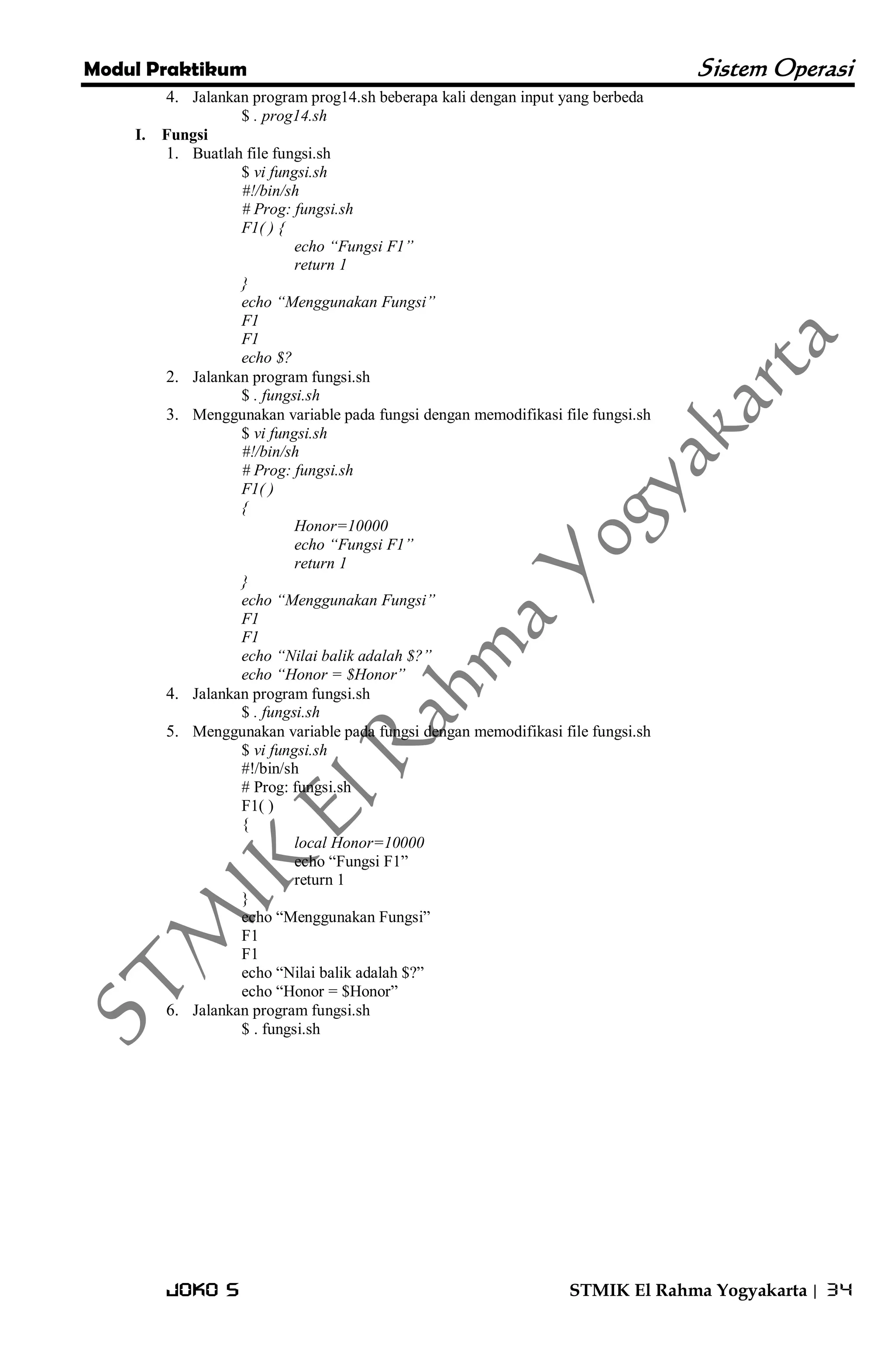 Modul Praktikum Sistem Operasi 
Joko S STMIK El Rahma Yogyakarta | 34 
4. Jalankan program prog14.sh beberapa kali dengan input yang berbeda 
$ . prog14.sh 
I. Fungsi 
1. Buatlah file fungsi.sh 
$ vi fungsi.sh #!/bin/sh # Prog: fungsi.sh F1( ) { echo “Fungsi F1” return 1 } echo “Menggunakan Fungsi” F1 F1 echo $? 
2. Jalankan program fungsi.sh 
$ . fungsi.sh 
3. Menggunakan variable pada fungsi dengan memodifikasi file fungsi.sh 
$ vi fungsi.sh #!/bin/sh # Prog: fungsi.sh F1( ) { Honor=10000 echo “Fungsi F1” return 1 } echo “Menggunakan Fungsi” F1 F1 echo “Nilai balik adalah $?” echo “Honor = $Honor” 
4. Jalankan program fungsi.sh 
$ . fungsi.sh 
5. Menggunakan variable pada fungsi dengan memodifikasi file fungsi.sh 
$ vi fungsi.sh #!/bin/sh # Prog: fungsi.sh F1( ) { local Honor=10000 echo ―Fungsi F1‖ return 1 } echo ―Menggunakan Fungsi‖ F1 F1 echo ―Nilai balik adalah $?‖ echo ―Honor = $Honor‖ 
6. Jalankan program fungsi.sh 
$ . fungsi.sh  