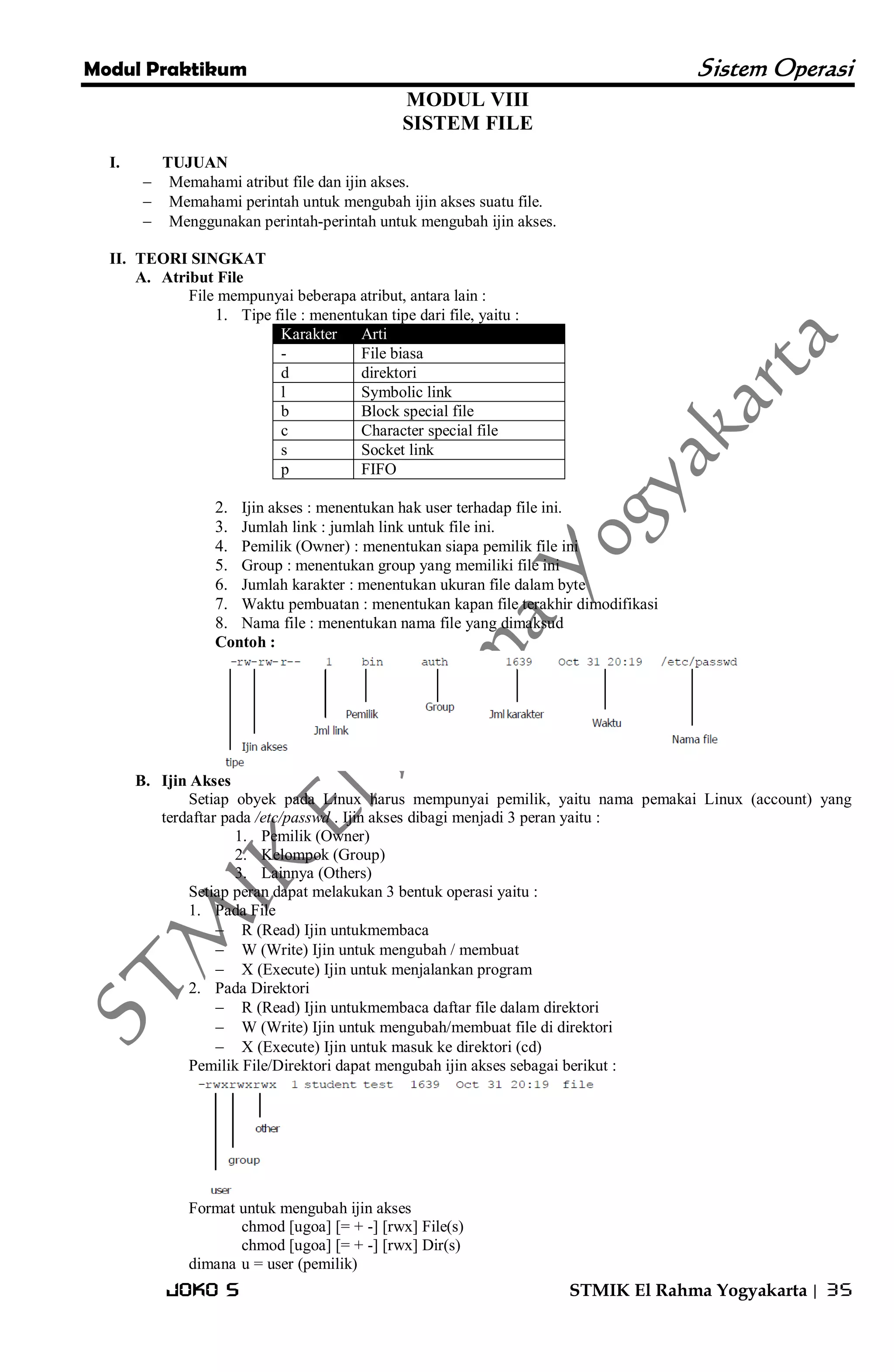 Modul Praktikum Sistem Operasi 
Joko S STMIK El Rahma Yogyakarta | 35 
MODUL VIII SISTEM FILE 
I. TUJUAN 
 Memahami atribut file dan ijin akses. 
 Memahami perintah untuk mengubah ijin akses suatu file. 
 Menggunakan perintah-perintah untuk mengubah ijin akses. 
II. TEORI SINGKAT 
A. Atribut File 
File mempunyai beberapa atribut, antara lain : 
1. Tipe file : menentukan tipe dari file, yaitu : Karakter Arti 
- 
File biasa 
d 
direktori 
l 
Symbolic link 
b 
Block special file 
c 
Character special file 
s 
Socket link 
p 
FIFO 
2. Ijin akses : menentukan hak user terhadap file ini. 
3. Jumlah link : jumlah link untuk file ini. 
4. Pemilik (Owner) : menentukan siapa pemilik file ini 
5. Group : menentukan group yang memiliki file ini 
6. Jumlah karakter : menentukan ukuran file dalam byte 
7. Waktu pembuatan : menentukan kapan file terakhir dimodifikasi 
8. Nama file : menentukan nama file yang dimaksud 
Contoh : 
B. Ijin Akses 
Setiap obyek pada Linux harus mempunyai pemilik, yaitu nama pemakai Linux (account) yang terdaftar pada /etc/passwd . Ijin akses dibagi menjadi 3 peran yaitu : 
1. Pemilik (Owner) 
2. Kelompok (Group) 
3. Lainnya (Others) 
Setiap peran dapat melakukan 3 bentuk operasi yaitu : 
1. Pada File 
 R (Read) Ijin untukmembaca 
 W (Write) Ijin untuk mengubah / membuat 
 X (Execute) Ijin untuk menjalankan program 
2. Pada Direktori 
 R (Read) Ijin untukmembaca daftar file dalam direktori 
 W (Write) Ijin untuk mengubah/membuat file di direktori 
 X (Execute) Ijin untuk masuk ke direktori (cd) 
Pemilik File/Direktori dapat mengubah ijin akses sebagai berikut : 
Format untuk mengubah ijin akses chmod [ugoa] [= + -] [rwx] File(s) chmod [ugoa] [= + -] [rwx] Dir(s) dimana u = user (pemilik)  