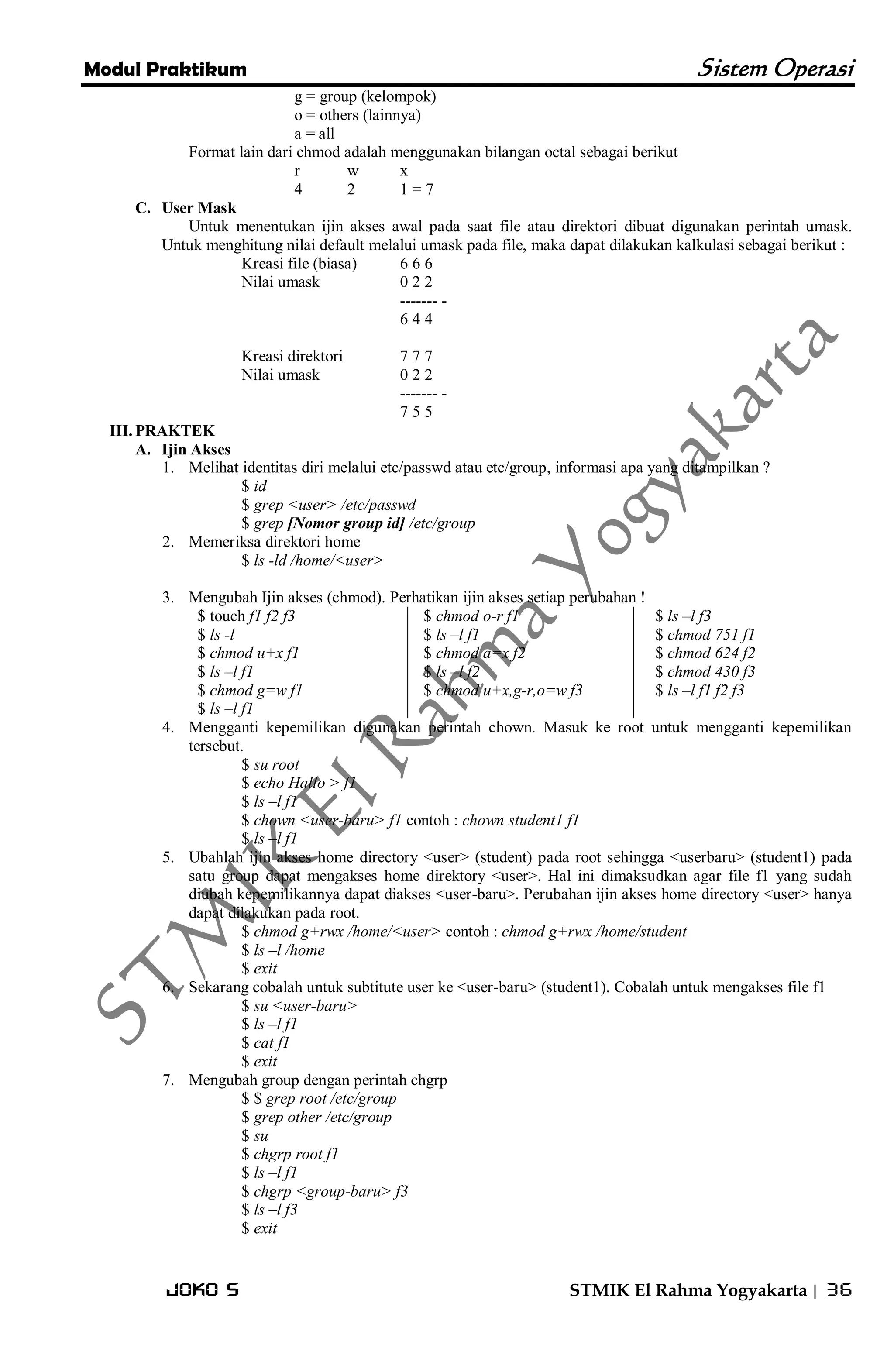 Modul Praktikum Sistem Operasi 
Joko S STMIK El Rahma Yogyakarta | 36 
g = group (kelompok) o = others (lainnya) a = all Format lain dari chmod adalah menggunakan bilangan octal sebagai berikut r w x 4 2 1 = 7 
C. User Mask 
Untuk menentukan ijin akses awal pada saat file atau direktori dibuat digunakan perintah umask. Untuk menghitung nilai default melalui umask pada file, maka dapat dilakukan kalkulasi sebagai berikut : Kreasi file (biasa) 6 6 6 Nilai umask 0 2 2 ------- - 6 4 4 Kreasi direktori 7 7 7 Nilai umask 0 2 2 ------- - 7 5 5 
III. PRAKTEK 
A. Ijin Akses 
1. Melihat identitas diri melalui etc/passwd atau etc/group, informasi apa yang ditampilkan ? 
$ id $ grep <user> /etc/passwd $ grep [Nomor group id] /etc/group 
2. Memeriksa direktori home 
$ ls -ld /home/<user> 
3. Mengubah Ijin akses (chmod). Perhatikan ijin akses setiap perubahan ! 
$ touch f1 f2 f3 $ ls -l $ chmod u+x f1 $ ls –l f1 $ chmod g=w f1 $ ls –l f1 
$ chmod o-r f1 $ ls –l f1 $ chmod a=x f2 $ ls –l f2 $ chmod u+x,g-r,o=w f3 
$ ls –l f3 $ chmod 751 f1 $ chmod 624 f2 $ chmod 430 f3 $ ls –l f1 f2 f3 
4. Mengganti kepemilikan digunakan perintah chown. Masuk ke root untuk mengganti kepemilikan tersebut. 
$ su root $ echo Hallo > f1 $ ls –l f1 $ chown <user-baru> f1 contoh : chown student1 f1 $ ls –l f1 
5. Ubahlah ijin akses home directory <user> (student) pada root sehingga <userbaru> (student1) pada satu group dapat mengakses home direktory <user>. Hal ini dimaksudkan agar file f1 yang sudah diubah kepemilikannya dapat diakses <user-baru>. Perubahan ijin akses home directory <user> hanya dapat dilakukan pada root. 
$ chmod g+rwx /home/<user> contoh : chmod g+rwx /home/student $ ls –l /home $ exit 
6. Sekarang cobalah untuk subtitute user ke <user-baru> (student1). Cobalah untuk mengakses file f1 
$ su <user-baru> $ ls –l f1 $ cat f1 $ exit 
7. Mengubah group dengan perintah chgrp 
$ $ grep root /etc/group $ grep other /etc/group $ su $ chgrp root f1 $ ls –l f1 $ chgrp <group-baru> f3 $ ls –l f3 $ exit  