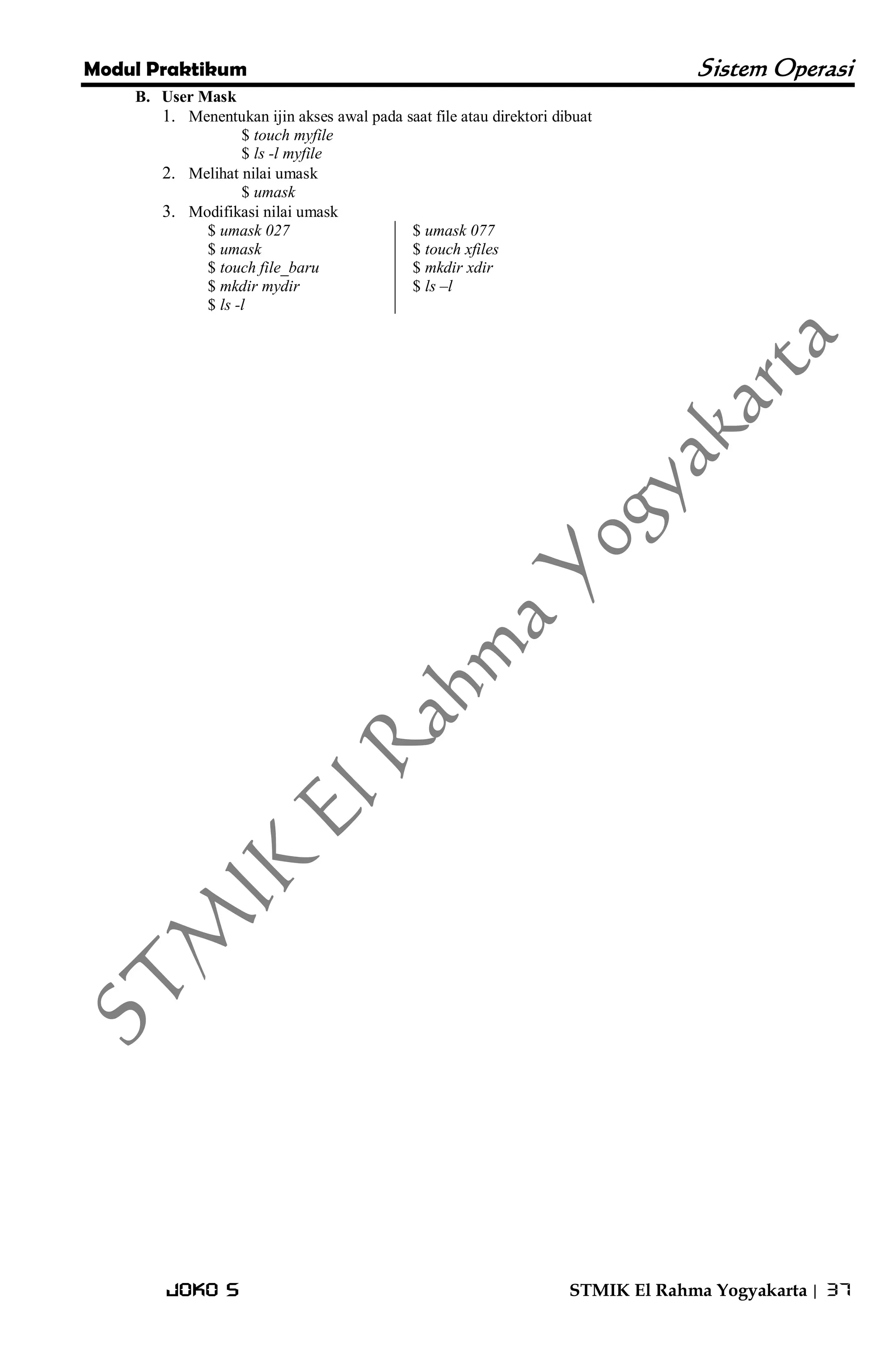 Modul Praktikum Sistem Operasi 
Joko S STMIK El Rahma Yogyakarta | 37 
B. User Mask 
1. Menentukan ijin akses awal pada saat file atau direktori dibuat 
$ touch myfile $ ls -l myfile 
2. Melihat nilai umask 
$ umask 
3. Modifikasi nilai umask 
$ umask 027 $ umask $ touch file_baru $ mkdir mydir $ ls -l 
$ umask 077 $ touch xfiles $ mkdir xdir $ ls –l 
 