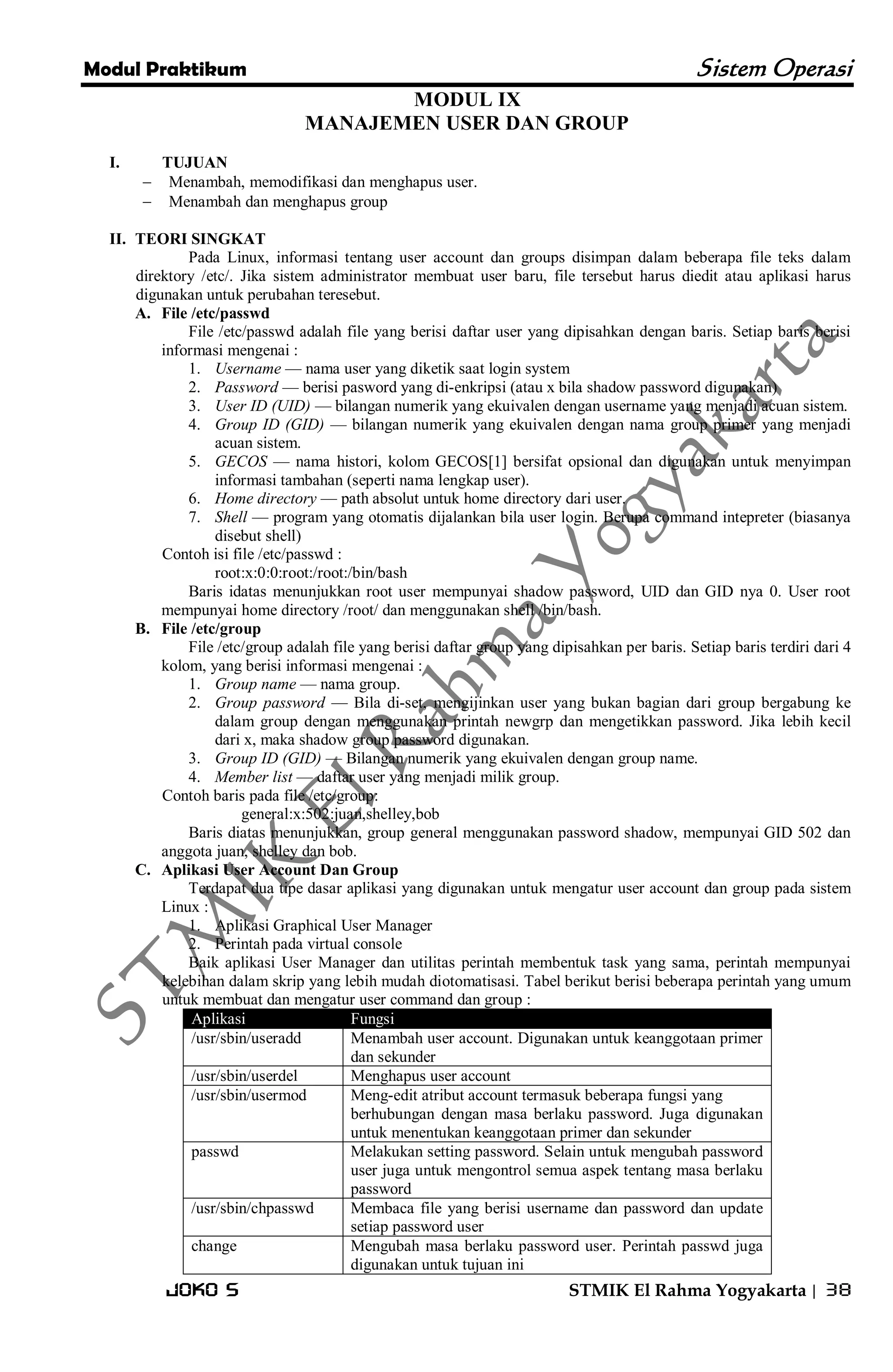 Modul Praktikum Sistem Operasi 
Joko S STMIK El Rahma Yogyakarta | 38 
MODUL IX MANAJEMEN USER DAN GROUP 
I. TUJUAN 
 Menambah, memodifikasi dan menghapus user. 
 Menambah dan menghapus group 
II. TEORI SINGKAT 
Pada Linux, informasi tentang user account dan groups disimpan dalam beberapa file teks dalam direktory /etc/. Jika sistem administrator membuat user baru, file tersebut harus diedit atau aplikasi harus digunakan untuk perubahan teresebut. 
A. File /etc/passwd 
File /etc/passwd adalah file yang berisi daftar user yang dipisahkan dengan baris. Setiap baris berisi informasi mengenai : 
1. Username — nama user yang diketik saat login system 
2. Password — berisi pasword yang di-enkripsi (atau x bila shadow password digunakan) 
3. User ID (UID) — bilangan numerik yang ekuivalen dengan username yang menjadi acuan sistem. 
4. Group ID (GID) — bilangan numerik yang ekuivalen dengan nama group primer yang menjadi acuan sistem. 
5. GECOS — nama histori, kolom GECOS[1] bersifat opsional dan digunakan untuk menyimpan informasi tambahan (seperti nama lengkap user). 
6. Home directory — path absolut untuk home directory dari user. 
7. Shell — program yang otomatis dijalankan bila user login. Berupa command intepreter (biasanya disebut shell) 
Contoh isi file /etc/passwd : root:x:0:0:root:/root:/bin/bash Baris idatas menunjukkan root user mempunyai shadow password, UID dan GID nya 0. User root mempunyai home directory /root/ dan menggunakan shell /bin/bash. 
B. File /etc/group 
File /etc/group adalah file yang berisi daftar group yang dipisahkan per baris. Setiap baris terdiri dari 4 kolom, yang berisi informasi mengenai : 
1. Group name — nama group. 
2. Group password — Bila di-set, mengijinkan user yang bukan bagian dari group bergabung ke dalam group dengan menggunakan printah newgrp dan mengetikkan password. Jika lebih kecil dari x, maka shadow group password digunakan. 
3. Group ID (GID) — Bilangan numerik yang ekuivalen dengan group name. 
4. Member list — daftar user yang menjadi milik group. 
Contoh baris pada file /etc/group: general:x:502:juan,shelley,bob Baris diatas menunjukkan, group general menggunakan password shadow, mempunyai GID 502 dan anggota juan, shelley dan bob. 
C. Aplikasi User Account Dan Group 
Terdapat dua tipe dasar aplikasi yang digunakan untuk mengatur user account dan group pada sistem Linux : 
1. Aplikasi Graphical User Manager 
2. Perintah pada virtual console 
Baik aplikasi User Manager dan utilitas perintah membentuk task yang sama, perintah mempunyai kelebihan dalam skrip yang lebih mudah diotomatisasi. Tabel berikut berisi beberapa perintah yang umum untuk membuat dan mengatur user command dan group : Aplikasi Fungsi 
/usr/sbin/useradd 
Menambah user account. Digunakan untuk keanggotaan primer dan sekunder 
/usr/sbin/userdel 
Menghapus user account 
/usr/sbin/usermod 
Meng-edit atribut account termasuk beberapa fungsi yang berhubungan dengan masa berlaku password. Juga digunakan untuk menentukan keanggotaan primer dan sekunder 
passwd 
Melakukan setting password. Selain untuk mengubah password user juga untuk mengontrol semua aspek tentang masa berlaku password 
/usr/sbin/chpasswd 
Membaca file yang berisi username dan password dan update setiap password user 
change 
Mengubah masa berlaku password user. Perintah passwd juga digunakan untuk tujuan ini  