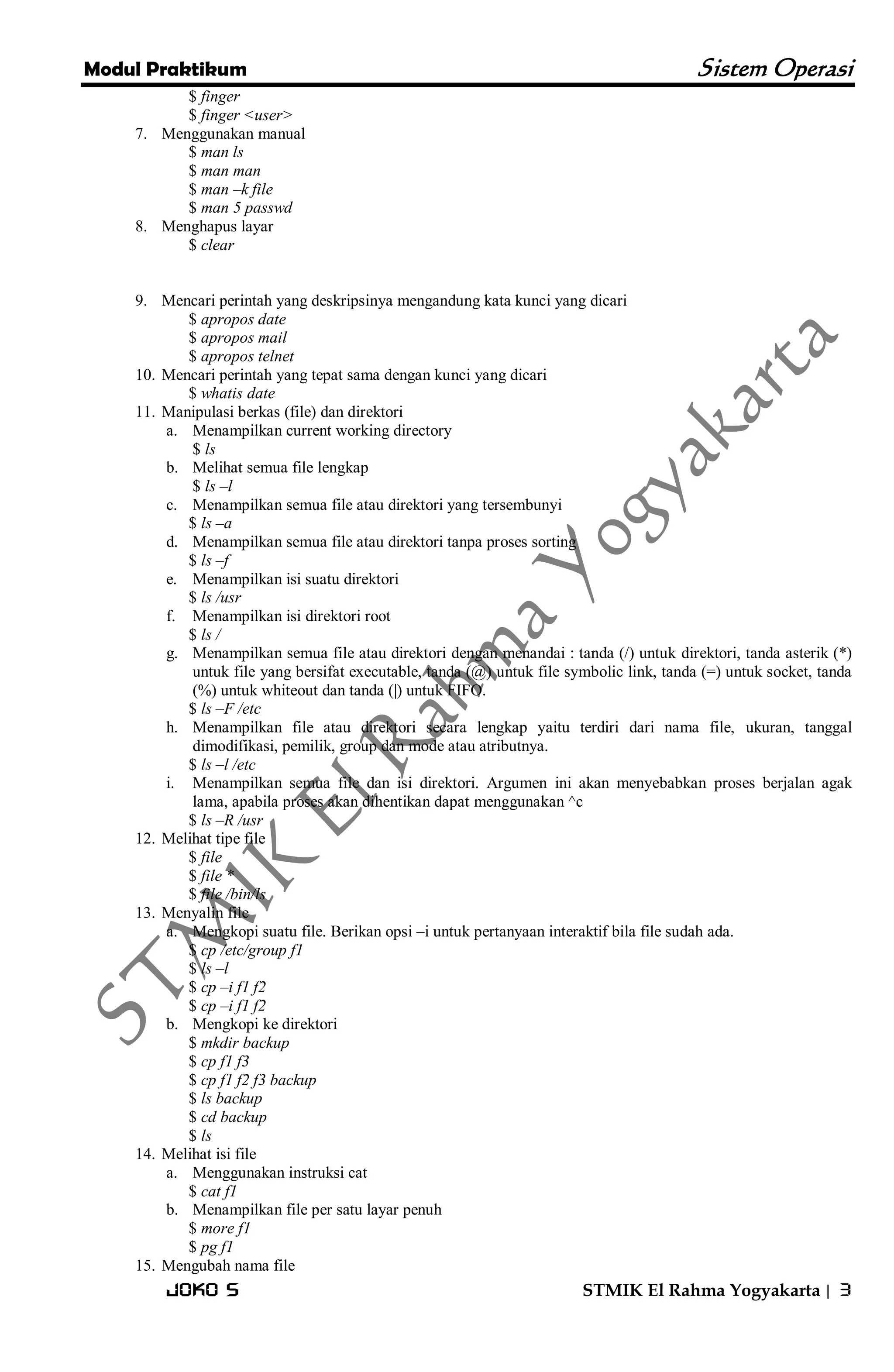 Modul Praktikum Sistem Operasi 
Joko S STMIK El Rahma Yogyakarta | 3 
$ finger $ finger <user> 
7. Menggunakan manual 
$ man ls $ man man $ man –k file $ man 5 passwd 
8. Menghapus layar 
$ clear 
9. Mencari perintah yang deskripsinya mengandung kata kunci yang dicari 
$ apropos date $ apropos mail $ apropos telnet 
10. Mencari perintah yang tepat sama dengan kunci yang dicari 
$ whatis date 
11. Manipulasi berkas (file) dan direktori 
a. Menampilkan current working directory 
$ ls 
b. Melihat semua file lengkap 
$ ls –l 
c. Menampilkan semua file atau direktori yang tersembunyi 
$ ls –a 
d. Menampilkan semua file atau direktori tanpa proses sorting 
$ ls –f 
e. Menampilkan isi suatu direktori 
$ ls /usr 
f. Menampilkan isi direktori root 
$ ls / 
g. Menampilkan semua file atau direktori dengan menandai : tanda (/) untuk direktori, tanda asterik (*) untuk file yang bersifat executable, tanda (@) untuk file symbolic link, tanda (=) untuk socket, tanda (%) untuk whiteout dan tanda (|) untuk FIFO. 
$ ls –F /etc 
h. Menampilkan file atau direktori secara lengkap yaitu terdiri dari nama file, ukuran, tanggal dimodifikasi, pemilik, group dan mode atau atributnya. 
$ ls –l /etc 
i. Menampilkan semua file dan isi direktori. Argumen ini akan menyebabkan proses berjalan agak lama, apabila proses akan dihentikan dapat menggunakan ^c 
$ ls –R /usr 
12. Melihat tipe file 
$ file $ file * $ file /bin/ls 
13. Menyalin file 
a. Mengkopi suatu file. Berikan opsi –i untuk pertanyaan interaktif bila file sudah ada. 
$ cp /etc/group f1 $ ls –l $ cp –i f1 f2 $ cp –i f1 f2 
b. Mengkopi ke direktori 
$ mkdir backup $ cp f1 f3 $ cp f1 f2 f3 backup $ ls backup $ cd backup $ ls 
14. Melihat isi file 
a. Menggunakan instruksi cat 
$ cat f1 
b. Menampilkan file per satu layar penuh 
$ more f1 $ pg f1 
15. Mengubah nama file  