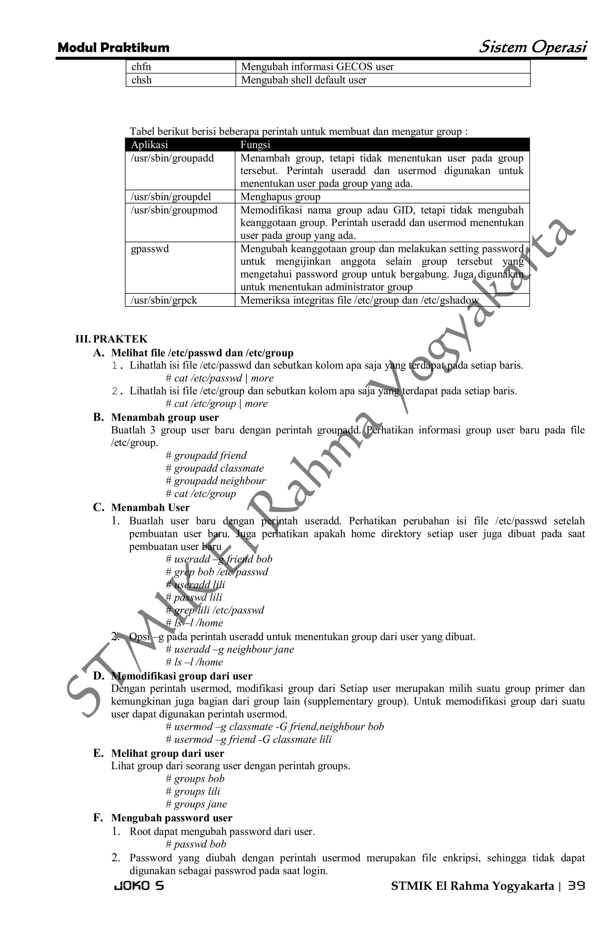 Modul Praktikum Sistem Operasi 
Joko S STMIK El Rahma Yogyakarta | 39 
chfn 
Mengubah informasi GECOS user 
chsh 
Mengubah shell default user 
Tabel berikut berisi beberapa perintah untuk membuat dan mengatur group : Aplikasi Fungsi 
/usr/sbin/groupadd 
Menambah group, tetapi tidak menentukan user pada group tersebut. Perintah useradd dan usermod digunakan untuk menentukan user pada group yang ada. 
/usr/sbin/groupdel 
Menghapus group 
/usr/sbin/groupmod 
Memodifikasi nama group adau GID, tetapi tidak mengubah keanggotaan group. Perintah useradd dan usermod menentukan user pada group yang ada. 
gpasswd 
Mengubah keanggotaan group dan melakukan setting password untuk mengijinkan anggota selain group tersebut yang mengetahui password group untuk bergabung. Juga digunakan untuk menentukan administrator group 
/usr/sbin/grpck 
Memeriksa integritas file /etc/group dan /etc/gshadow 
III. PRAKTEK 
A. Melihat file /etc/passwd dan /etc/group 
1. Lihatlah isi file /etc/passwd dan sebutkan kolom apa saja yang terdapat pada setiap baris. 
# cat /etc/passwd | more 
2. Lihatlah isi file /etc/group dan sebutkan kolom apa saja yang terdapat pada setiap baris. 
# cat /etc/group | more 
B. Menambah group user 
Buatlah 3 group user baru dengan perintah groupadd. Perhatikan informasi group user baru pada file /etc/group. # groupadd friend # groupadd classmate # groupadd neighbour # cat /etc/group 
C. Menambah User 
1. Buatlah user baru dengan perintah useradd. Perhatikan perubahan isi file /etc/passwd setelah pembuatan user baru. Juga perhatikan apakah home direktory setiap user juga dibuat pada saat pembuatan user baru 
# useradd –g friend bob # grep bob /etc/passwd # useradd lili # passwd lili # grep lili /etc/passwd # ls –l /home 
2. Opsi –g pada perintah useradd untuk menentukan group dari user yang dibuat. 
# useradd –g neighbour jane # ls –l /home 
D. Memodifikasi group dari user 
Dengan perintah usermod, modifikasi group dari Setiap user merupakan milih suatu group primer dan kemungkinan juga bagian dari group lain (supplementary group). Untuk memodifikasi group dari suatu user dapat digunakan perintah usermod. # usermod –g classmate -G friend,neighbour bob # usermod –g friend -G classmate lili 
E. Melihat group dari user 
Lihat group dari seorang user dengan perintah groups. # groups bob # groups lili # groups jane 
F. Mengubah password user 
1. Root dapat mengubah password dari user. 
# passwd bob 
2. Password yang diubah dengan perintah usermod merupakan file enkripsi, sehingga tidak dapat digunakan sebagai passwrod pada saat login.  