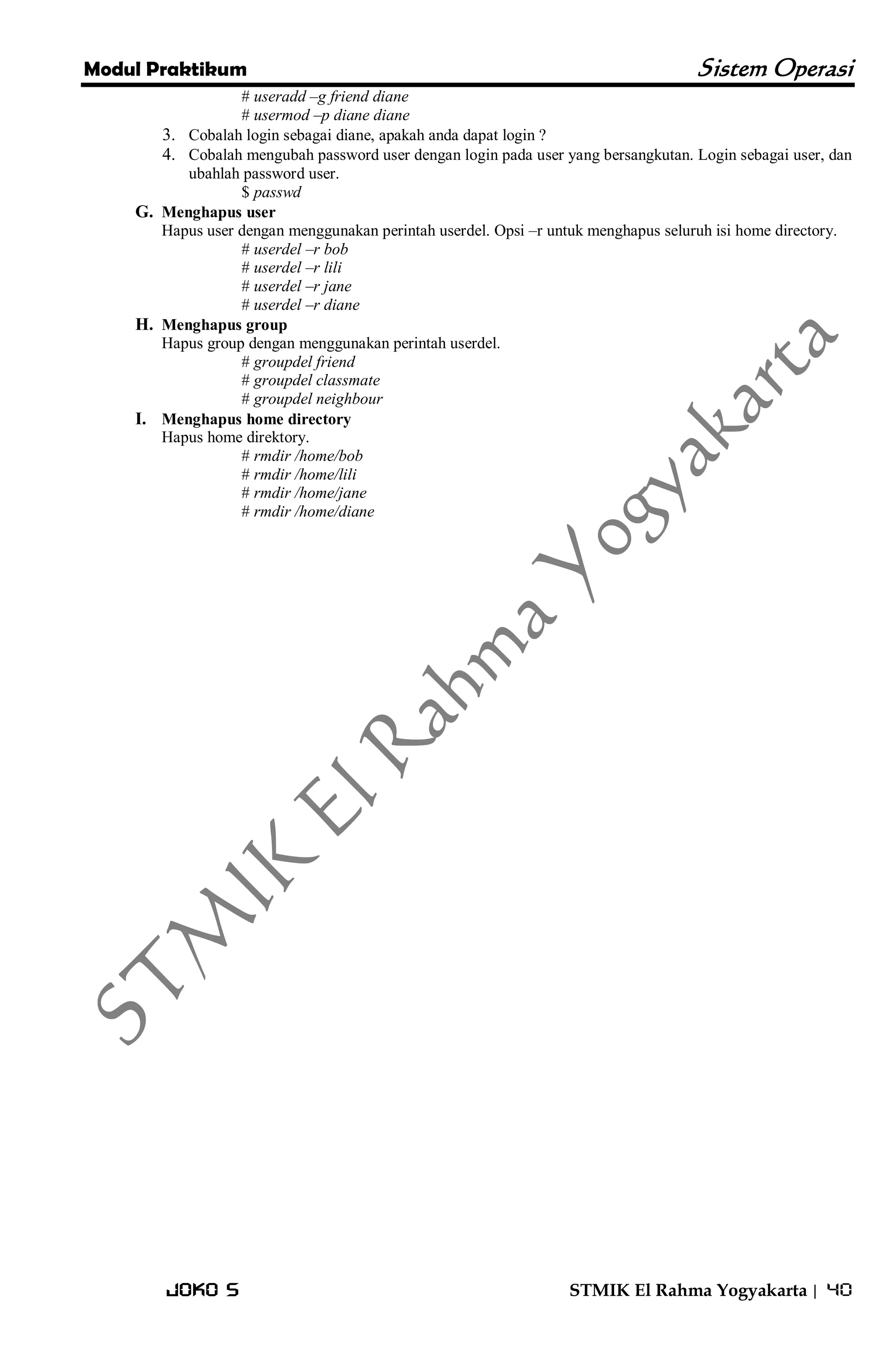 Modul Praktikum Sistem Operasi 
Joko S STMIK El Rahma Yogyakarta | 40 
# useradd –g friend diane # usermod –p diane diane 
3. Cobalah login sebagai diane, apakah anda dapat login ? 
4. Cobalah mengubah password user dengan login pada user yang bersangkutan. Login sebagai user, dan ubahlah password user. 
$ passwd 
G. Menghapus user 
Hapus user dengan menggunakan perintah userdel. Opsi –r untuk menghapus seluruh isi home directory. # userdel –r bob # userdel –r lili # userdel –r jane # userdel –r diane 
H. Menghapus group 
Hapus group dengan menggunakan perintah userdel. # groupdel friend # groupdel classmate # groupdel neighbour 
I. Menghapus home directory 
Hapus home direktory. # rmdir /home/bob # rmdir /home/lili # rmdir /home/jane # rmdir /home/diane 