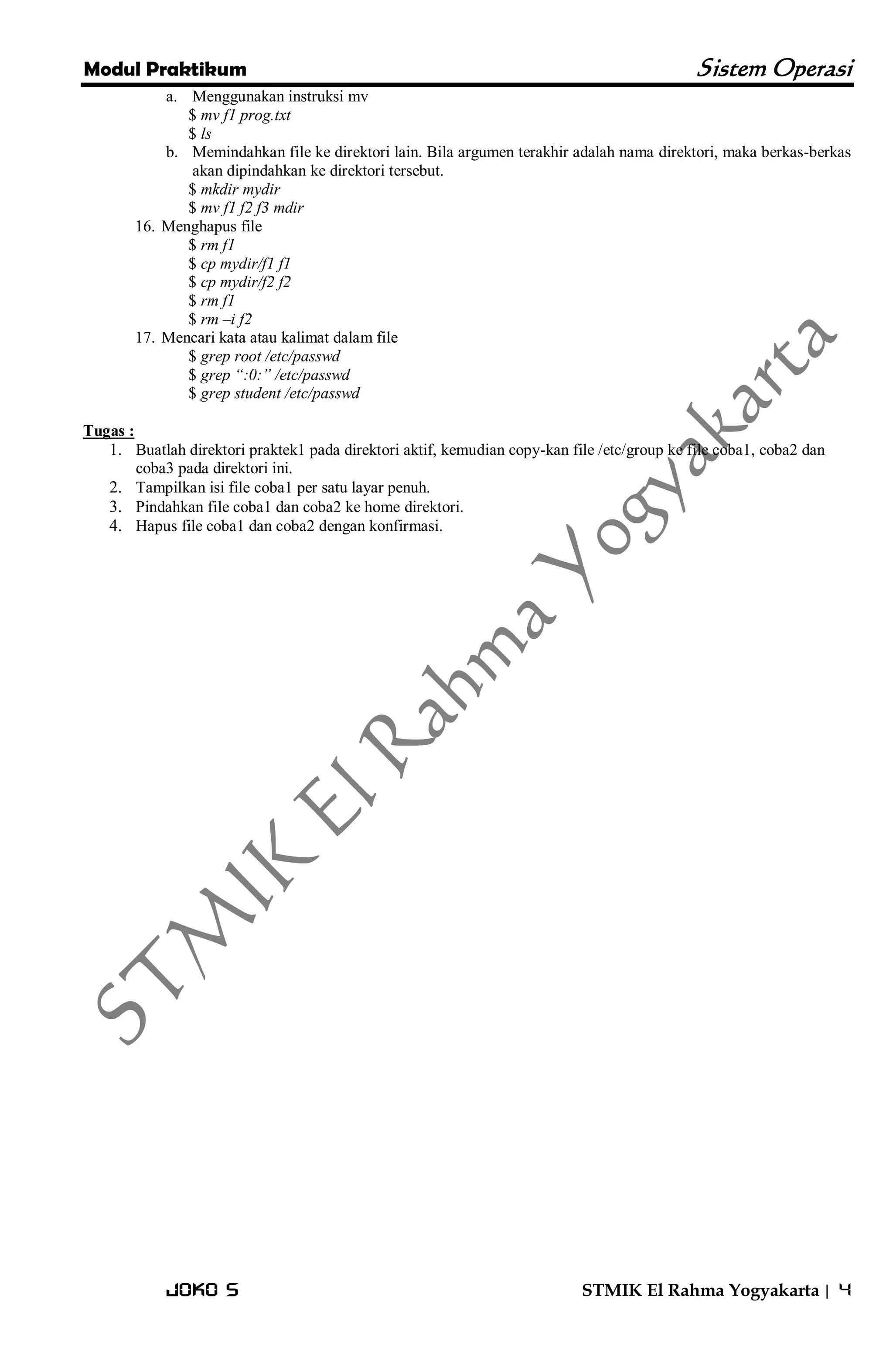 Modul Praktikum Sistem Operasi 
Joko S STMIK El Rahma Yogyakarta | 4 
a. Menggunakan instruksi mv 
$ mv f1 prog.txt $ ls 
b. Memindahkan file ke direktori lain. Bila argumen terakhir adalah nama direktori, maka berkas-berkas akan dipindahkan ke direktori tersebut. 
$ mkdir mydir $ mv f1 f2 f3 mdir 
16. Menghapus file 
$ rm f1 $ cp mydir/f1 f1 $ cp mydir/f2 f2 $ rm f1 $ rm –i f2 
17. Mencari kata atau kalimat dalam file 
$ grep root /etc/passwd $ grep “:0:” /etc/passwd $ grep student /etc/passwd Tugas : 
1. Buatlah direktori praktek1 pada direktori aktif, kemudian copy-kan file /etc/group ke file coba1, coba2 dan coba3 pada direktori ini. 
2. Tampilkan isi file coba1 per satu layar penuh. 
3. Pindahkan file coba1 dan coba2 ke home direktori. 
4. Hapus file coba1 dan coba2 dengan konfirmasi. 
 