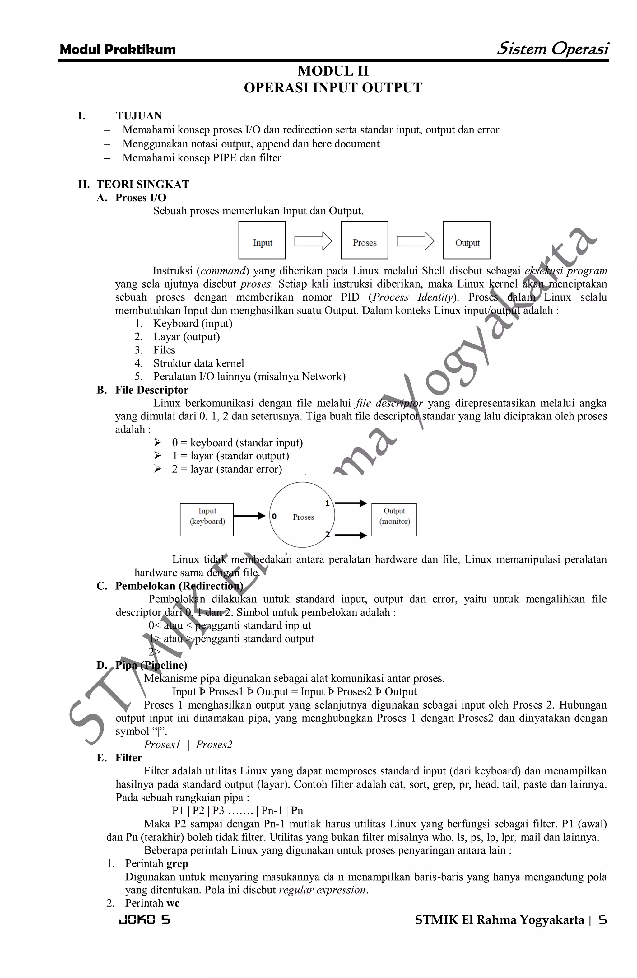 Modul Praktikum Sistem Operasi 
Joko S STMIK El Rahma Yogyakarta | 5 
MODUL II OPERASI INPUT OUTPUT 
I. TUJUAN 
 Memahami konsep proses I/O dan redirection serta standar input, output dan error 
 Menggunakan notasi output, append dan here document 
 Memahami konsep PIPE dan filter 
II. TEORI SINGKAT 
A. Proses I/O 
Sebuah proses memerlukan Input dan Output. 
Instruksi (command) yang diberikan pada Linux melalui Shell disebut sebagai eksekusi program yang sela njutnya disebut proses. Setiap kali instruksi diberikan, maka Linux kernel akan menciptakan sebuah proses dengan memberikan nomor PID (Process Identity). Proses dalam Linux selalu membutuhkan Input dan menghasilkan suatu Output. Dalam konteks Linux input/output adalah : 
1. Keyboard (input) 
2. Layar (output) 
3. Files 
4. Struktur data kernel 
5. Peralatan I/O lainnya (misalnya Network) 
B. File Descriptor 
Linux berkomunikasi dengan file melalui file descriptor yang direpresentasikan melalui angka yang dimulai dari 0, 1, 2 dan seterusnya. Tiga buah file descriptor standar yang lalu diciptakan oleh proses adalah : 
 0 = keyboard (standar input) 
 1 = layar (standar output) 
 2 = layar (standar error) 
Linux tidak membedakan antara peralatan hardware dan file, Linux memanipulasi peralatan hardware sama dengan file. 
C. Pembelokan (Redirection) 
Pembelokan dilakukan untuk standard input, output dan error, yaitu untuk mengalihkan file descriptor dari 0, 1 dan 2. Simbol untuk pembelokan adalah : 0< atau < pengganti standard inp ut 1> atau > pengganti standard output 2> 
D. Pipa (Pipeline) 
Mekanisme pipa digunakan sebagai alat komunikasi antar proses. Input Þ Proses1 Þ Output = Input Þ Proses2 Þ Output Proses 1 menghasilkan output yang selanjutnya digunakan sebagai input oleh Proses 2. Hubungan output input ini dinamakan pipa, yang menghubngkan Proses 1 dengan Proses2 dan dinyatakan dengan symbol ―|‖. Proses1 | Proses2 
E. Filter 
Filter adalah utilitas Linux yang dapat memproses standard input (dari keyboard) dan menampilkan hasilnya pada standard output (layar). Contoh filter adalah cat, sort, grep, pr, head, tail, paste dan lainnya. Pada sebuah rangkaian pipa : P1 | P2 | P3 ……. | Pn-1 | Pn Maka P2 sampai dengan Pn-1 mutlak harus utilitas Linux yang berfungsi sebagai filter. P1 (awal) dan Pn (terakhir) boleh tidak filter. Utilitas yang bukan filter misalnya who, ls, ps, lp, lpr, mail dan lainnya. Beberapa perintah Linux yang digunakan untuk proses penyaringan antara lain : 
1. Perintah grep 
Digunakan untuk menyaring masukannya da n menampilkan baris-baris yang hanya mengandung pola yang ditentukan. Pola ini disebut regular expression. 
2. Perintah wc  