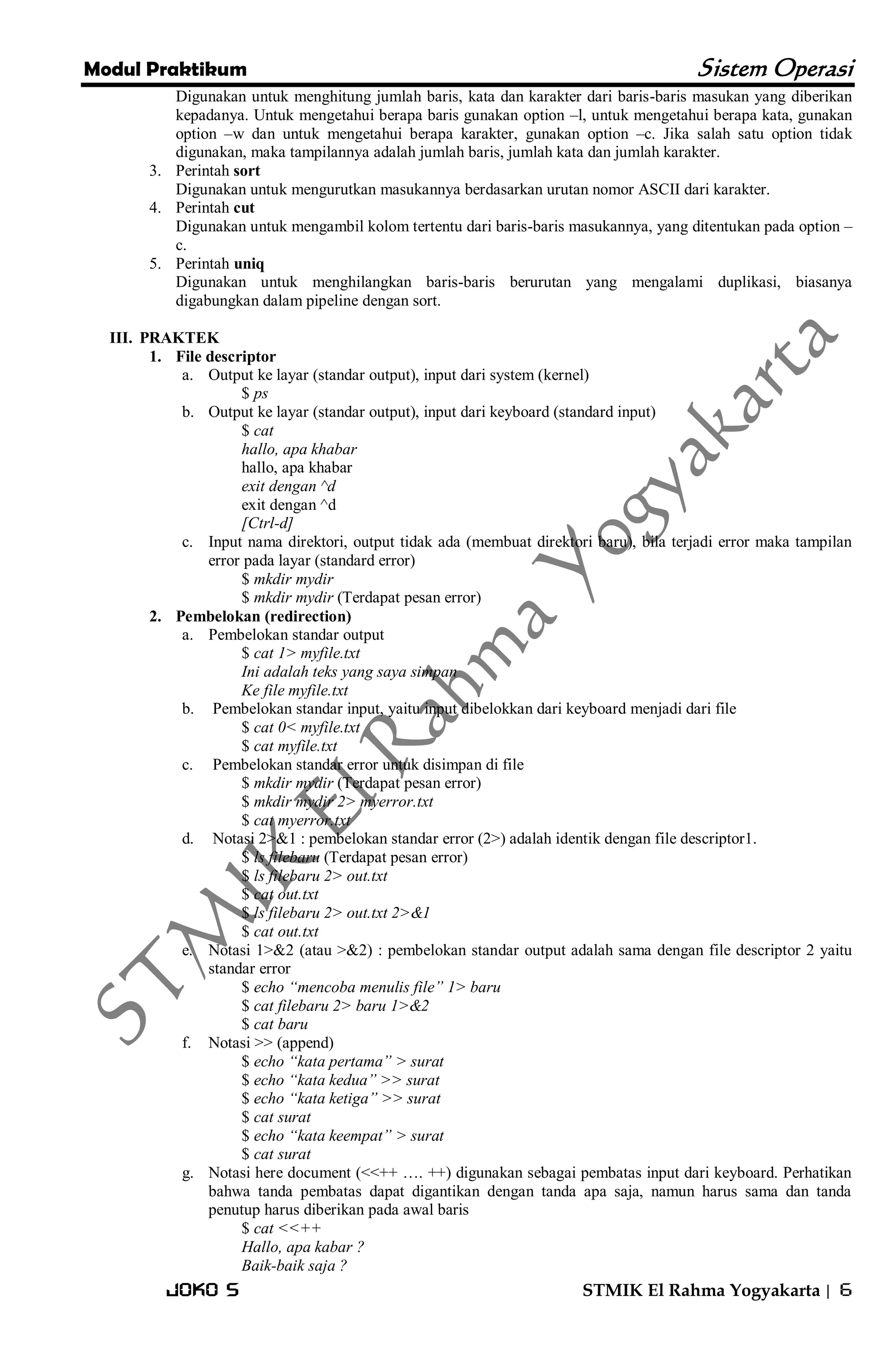 Modul Praktikum Sistem Operasi 
Joko S STMIK El Rahma Yogyakarta | 6 
Digunakan untuk menghitung jumlah baris, kata dan karakter dari baris-baris masukan yang diberikan kepadanya. Untuk mengetahui berapa baris gunakan option –l, untuk mengetahui berapa kata, gunakan option –w dan untuk mengetahui berapa karakter, gunakan option –c. Jika salah satu option tidak digunakan, maka tampilannya adalah jumlah baris, jumlah kata dan jumlah karakter. 
3. Perintah sort 
Digunakan untuk mengurutkan masukannya berdasarkan urutan nomor ASCII dari karakter. 
4. Perintah cut 
Digunakan untuk mengambil kolom tertentu dari baris-baris masukannya, yang ditentukan pada option – c. 
5. Perintah uniq 
Digunakan untuk menghilangkan baris-baris berurutan yang mengalami duplikasi, biasanya digabungkan dalam pipeline dengan sort. 
III. PRAKTEK 
1. File descriptor 
a. Output ke layar (standar output), input dari system (kernel) 
$ ps 
b. Output ke layar (standar output), input dari keyboard (standard input) 
$ cat hallo, apa khabar hallo, apa khabar exit dengan ^d exit dengan ^d [Ctrl-d] 
c. Input nama direktori, output tidak ada (membuat direktori baru), bila terjadi error maka tampilan error pada layar (standard error) 
$ mkdir mydir $ mkdir mydir (Terdapat pesan error) 
2. Pembelokan (redirection) 
a. Pembelokan standar output 
$ cat 1> myfile.txt Ini adalah teks yang saya simpan Ke file myfile.txt 
b. Pembelokan standar input, yaitu input dibelokkan dari keyboard menjadi dari file 
$ cat 0< myfile.txt $ cat myfile.txt 
c. Pembelokan standar error untuk disimpan di file 
$ mkdir mydir (Terdapat pesan error) $ mkdir mydir 2> myerror.txt $ cat myerror.txt 
d. Notasi 2>&1 : pembelokan standar error (2>) adalah identik dengan file descriptor1. 
$ ls filebaru (Terdapat pesan error) $ ls filebaru 2> out.txt $ cat out.txt $ ls filebaru 2> out.txt 2>&1 $ cat out.txt 
e. Notasi 1>&2 (atau >&2) : pembelokan standar output adalah sama dengan file descriptor 2 yaitu standar error 
$ echo “mencoba menulis file” 1> baru $ cat filebaru 2> baru 1>&2 $ cat baru 
f. Notasi >> (append) 
$ echo “kata pertama” > surat $ echo “kata kedua” >> surat $ echo “kata ketiga” >> surat $ cat surat $ echo “kata keempat” > surat $ cat surat 
g. Notasi here document (<<++ …. ++) digunakan sebagai pembatas input dari keyboard. Perhatikan bahwa tanda pembatas dapat digantikan dengan tanda apa saja, namun harus sama dan tanda penutup harus diberikan pada awal baris 
$ cat <<++ Hallo, apa kabar ? Baik-baik saja ?  